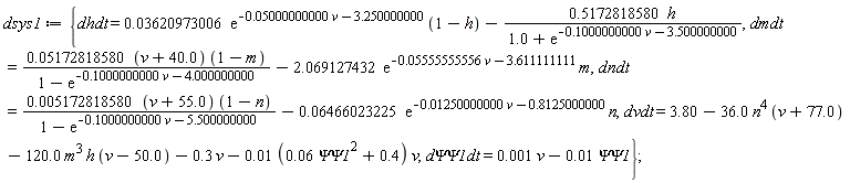 dsys1 := {dhdt = 0.3620973006e-1*exp(-0.5000000000e-1*v-3.250000000)*(1-h)-.5172818580*h/(1.0+exp(-.1000000000*v-3.500000000)), dmdt = (0.5172818580e-1*(v+40.0))*(1-m)/(1-exp(-.1000000000*v-4.000000000))-2.069127432*exp(-0.5555555556e-1*v-3.611111111)*m, dndt = (0.5172818580e-2*(v+55.0))*(1-n)/(1-exp(-.1000000000*v-5.500000000))-0.6466023225e-1*exp(-0.1250000000e-1*v-.8125000000)*n, dvdt = 3.80-36.0*n^4*(v+77.0)-120.0*m^3*h*(v-50.0)-.3*v-(0.1e-1*(0.6e-1*`&Psi;&Psi;1`^2+.4))*v, `d&Psi;&Psi;1dt` = 0.1e-2*v-0.1e-1*`&Psi;&Psi;1`}