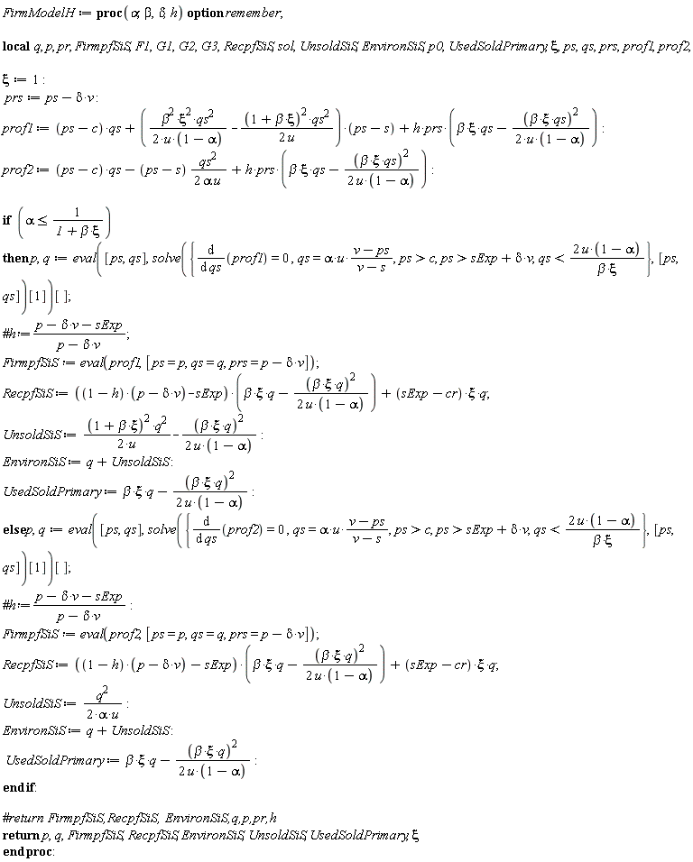 FirmModelH := proc (alpha, beta, delta, h) local q, p, pr, FirmpfSiS, F1, G1, G2, G3, RecpfSiS, sol, UnsoldSiS, EnvironSiS, p0, UsedSoldPrimary, xi, ps, qs, prs, prof1, prof2; option remember; xi := 1; prs := ps-delta*v; prof1 := (ps-c)*qs+((1/2)*beta^2*xi^2*qs^2/(u*(1-alpha))-(1/2)*(1+beta*xi)^2*qs^2/u)*(ps-s)+h*prs*(beta*xi*qs-(1/2)*beta^2*xi^2*qs^2/(u*(1-alpha))); prof2 := (ps-c)*qs-(1/2)*(ps-s)*qs^2/(alpha*u)+h*prs*(beta*xi*qs-(1/2)*beta^2*xi^2*qs^2/(u*(1-alpha))); if alpha <= 1/(1+beta*xi) then p, q := (eval([ps, qs], solve({diff(prof1, qs) = 0, qs = alpha*u*(v-ps)/(v-s), c < ps, sExp+delta*v < ps, qs < 2*u*(1-alpha)/(beta*xi)}, [ps, qs])[1]))[]; FirmpfSiS := eval(prof1, [ps = p, qs = q, prs = p-delta*v]); RecpfSiS := ((1-h)*(p-delta*v)-sExp)*(beta*xi*q-(1/2)*beta^2*xi^2*q^2/(u*(1-alpha)))+(sExp-cr)*xi*q; UnsoldSiS := (1/2)*(1+beta*xi)^2*q^2/u-(1/2)*beta^2*xi^2*q^2/(u*(1-alpha)); EnvironSiS := q+UnsoldSiS; UsedSoldPrimary := beta*xi*q-(1/2)*beta^2*xi^2*q^2/(u*(1-alpha)) else p, q := (eval([ps, qs], solve({diff(prof2, qs) = 0, qs = alpha*u*(v-ps)/(v-s), c < ps, sExp+delta*v < ps, qs < 2*u*(1-alpha)/(beta*xi)}, [ps, qs])[1]))[]; FirmpfSiS := eval(prof2, [ps = p, qs = q, prs = p-delta*v]); RecpfSiS := ((1-h)*(p-delta*v)-sExp)*(beta*xi*q-(1/2)*beta^2*xi^2*q^2/(u*(1-alpha)))+(sExp-cr)*xi*q; UnsoldSiS := (1/2)*q^2/(alpha*u); EnvironSiS := q+UnsoldSiS; UsedSoldPrimary := beta*xi*q-(1/2)*beta^2*xi^2*q^2/(u*(1-alpha)) end if; return p, q, FirmpfSiS, RecpfSiS, EnvironSiS, UnsoldSiS, UsedSoldPrimary, xi end proc