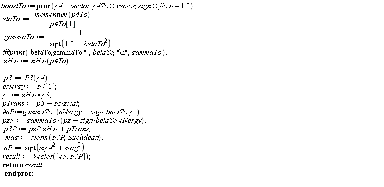boostTo := proc (p4::vector, p4To::vector, sign::(float = 1.0)) etaTo := momentum(p4To)/p4To[1]; gammaTo := 1/sqrt(1.0-betaTo^2); `##print`("betaTo,gammaTo:", betaTo, "\n", gammaTo); zHat := nHat(p4To); p3 := P3(p4); eNergy := p4[1]; pz := zHat.p3; pTrans := -pz*zHat+p3; pzP := gammaTo*(pz-sign*betaTo*eNergy); p3P := pzP*zHat+pTrans; mag := Norm(p3P, Euclidean); eP := sqrt(mag^2+mp4^2); result := Vector([eP, p3P]); return result end proc