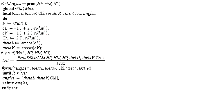 "PickAngles:=proc(HP,HM,H0)   global rFlat, Max;   local thetaL,thetaV,Chi, result,R,cL,cV,test,angles;   do    R:=rFlat();   cL:=-1.0+2.0*rFlat();   cV:=-1.0+2.0*rFlat();   Chi:=2*Pi*rFlat();   thetaL:=arccos(cL);   thetaV:=arccos(cV); #`  print`("Hs:",HP,HM,H0);   test:=(ProbDStarLNu(HP,HM,H0,thetaL,thetaV,Chi))/(Max);  #print("angles:",thetaL,thetaV,Chi, "test:",test,R);   until R<test;   angles:=[thetaL,thetaV,Chi];   return angles;  end proc:"
