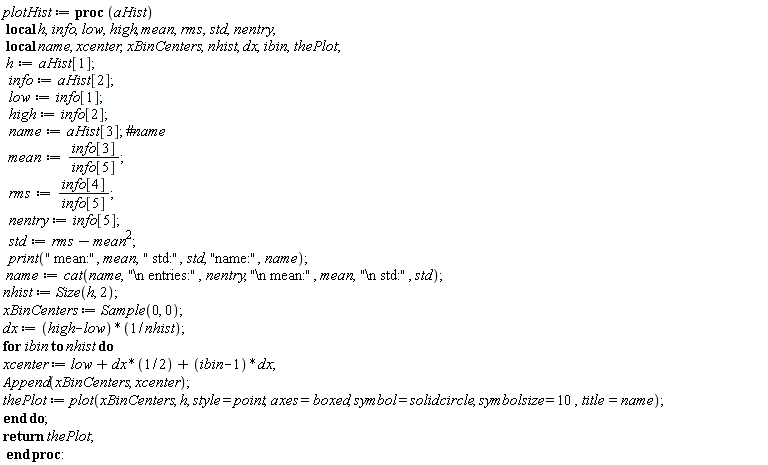 plotHist := proc (aHist) local h, info, low, high, mean, rms, std, nentry, name, xcenter, xBinCenters, nhist, dx, ibin, thePlot; h := aHist[1]; info := aHist[2]; low := info[1]; high := info[2]; name := aHist[3]; mean := info[3]/info[5]; rms := info[4]/info[5]; nentry := info[5]; std := rms-mean^2; print(" mean:", mean, " std:", std, "name:", name); name := cat(name, "\n entries:", nentry, "\n mean:", mean, "\n std:", std); nhist := Size(h, 2); xBinCenters := Sample(0, 0); dx := (high-low)/nhist; for ibin to nhist do xcenter := low+(1/2)*dx+(ibin-1)*dx; Append(xBinCenters, xcenter); thePlot := plot(xBinCenters, h, style = point, axes = boxed, symbol = solidcircle, symbolsize = 10, title = name) end do; return thePlot end proc