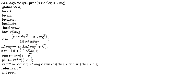 TwoBodyDecay := proc (mMother, mDaug) local k, z, phi, zsin, result, eDaug; global rFlat; k := (mMother^2-mDaug^2)/(2.0*mMother); eDaug := sqrt(mDaug^2+k^2); z := -1.0+2.0*rFlat(); zsin := sqrt(1-z^2); phi := 2*rFlat()*Pi; result := Vector([eDaug, k*zsin*cos(phi), k*zsin*sin(phi), k*z]); return result end proc
