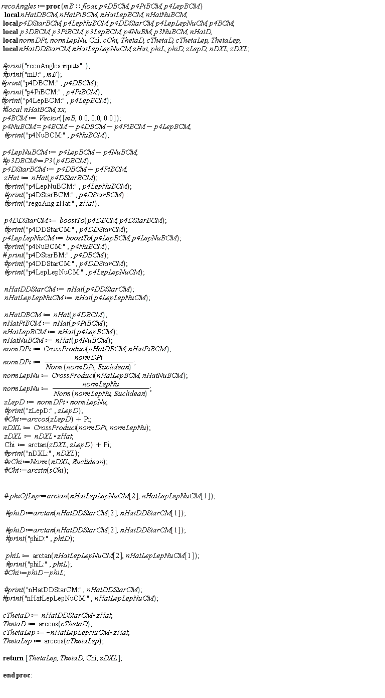 recoAngles := proc (mB::float, p4DBCM, p4PiBCM, p4LepBCM) local nHatDBCM, nHatPiBCM, nHatLepBCM, nHatNuBCM, p4DStarBCM, p4LepNuBCM, p4DDStarCM, p4LepLepNuCM, p4BCM, p3DBCM, p3PiBCM, p3LepBCM, p4NuBM, p3NuBCM, nHatD, normDPi, normLepNu, Chi, cChi, ThetaD, cThetaD, cThetaLep, ThetaLep, nHatDDStarCM, nHatLepLepNuCM, zHat, phiL, phiD, zLepD, nDXL, zDXL; `#print`("recoAngles inputs"); `#print`("mB:", mB); `#print`("p4DBCM:", p4DBCM); `#print`("p4PiBCM:", p4PiBCM); `#print`("p4LepBCM:", p4LepBCM); p4BCM := Vector([mB, 0., 0., 0.]); p4NuBCM = p4BCM-p4DBCM-p4PiBCM-p4LepBCM; `#print`("p4NuBCM:", p4NuBCM); p4LepNuBCM := p4LepBCM+p4NuBCM; p4DStarBCM := p4DBCM+p4PiBCM; zHat := nHat(p4DStarBCM); `#print`("p4LepNuBCM:", p4LepNuBCM); `#print`("p4DStarBCM:", p4DStarBCM); `#print`("regoAng zHat:", zHat); p4DDStarCM := boostTo(p4DBCM, p4DStarBCM); `#print`("p4DDStarCM:", p4DDStarCM); p4LepLepNuCM := boostTo(p4LepBCM, p4LepNuBCM); `#print`("p4LepLepNuCM:", p4LepLepNuCM); nHatDDStarCM := nHat(p4DDStarCM); nHatLepLepNuCM := nHat(p4LepLepNuCM); nHatDBCM := nHat(p4DBCM); nHatPiBCM := nHat(p4PiBCM); nHatLepBCM := nHat(p4LepBCM); nHatNuBCM := nHat(p4NuBCM); normDPi := CrossProduct(nHatDBCM, nHatPiBCM); normDPi := normDPi/Norm(normDPi, Euclidean); normLepNu := CrossProduct(nHatLepBCM, nHatNuBCM); normLepNu := normLepNu/Norm(normLepNu, Euclidean); zLepD := normDPi.normLepNu; `#print`("zLepD:", zLepD); nDXL := CrossProduct(normDPi, normLepNu); zDXL := nDXL.zHat; Chi := arctan(zDXL, zLepD)+Pi; phiL := arctan(nHatLepLepNuCM[2], nHatLepLepNuCM[1]); `#print`("phiL:", phiL); cThetaD := nHatDDStarCM.zHat; ThetaD := arccos(cThetaD); cThetaLep := -nHatLepLepNuCM.zHat; ThetaLep := arccos(cThetaLep); return [ThetaLep, ThetaD, Chi, zDXL] end proc