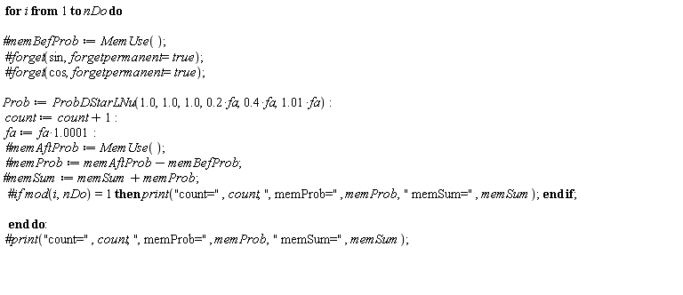 for i to nDo do `#memBefProb` := MemUse(); Prob := ProbDStarLNu(1.0, 1.0, 1.0, .2*fa, .4*fa, 1.01*fa); count := count+1; fa := 1.0001*fa; `#memAftProb` := MemUse(); `#memProb` := memAftProb-memBefProb; `#memSum` := memSum+memProb end do