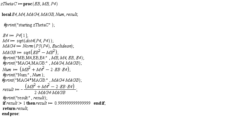 zThetaC := proc (EB, MB, P4) local E4, M4, MAG4, MAGB, Num, result; `#print`("starting zThetaC"); E4 := P4[1]; M4 := sqrt(dot4(P4, P4)); MAG4 := Norm(P3(P4), Euclidean); MAGB := sqrt(EB^2-MB^2); `#print`("MB,M4,EB,E4:", MB, M4, EB, E4); `#print`("MAG4,MAGB:", MAG4, MAGB); Num := MB^2+M4^2-2*EB*E4; `#print`("Num:", Num); `#print`("MAG4*MAGB:", MAG4*MAGB); result := -(1/2)*(MB^2+M4^2-2*EB*E4)/(MAG4*MAGB); `#print`("result:", result); if 1 < result then result := .999999999999999 end if; return result end proc