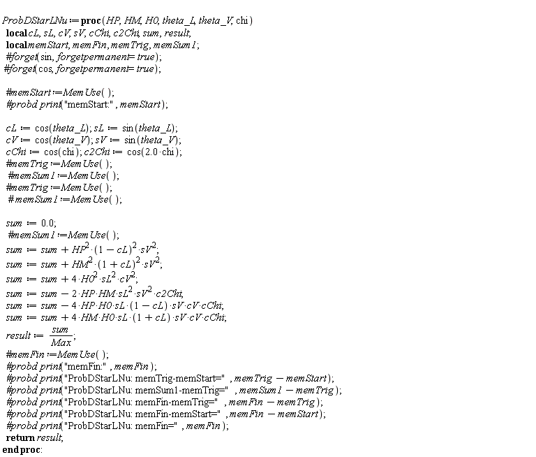 ProbDStarLNu := proc (HP, HM, H0, theta_L, theta_V, chi) local cL, sL, cV, sV, cChi, c2Chi, sum, result, memStart, memFin, memTrig, memSum1; `#probd print`("memStart:", memStart); cL := cos(theta_L); sL := sin(theta_L); cV := cos(theta_V); sV := sin(theta_V); cChi := cos(chi); c2Chi := cos(2.0*chi); sum := 0.; sum := sum+HP^2*(1-cL)^2*sV^2; sum := sum+HM^2*(1+cL)^2*sV^2; sum := sum+4*H0^2*sL^2*cV^2; sum := sum-2*HP*HM*sL^2*sV^2*c2Chi; sum := sum-4*HP*H0*sL*(1-cL)*sV*cV*cChi; sum := sum+4*HM*H0*sL*(1+cL)*sV*cV*cChi; result := sum/Max; `#probd print`("memFin:", memFin); `#probd print`("ProbDStarLNu: memTrig-memStart=", memTrig-memStart); `#probd print`("ProbDStarLNu: memSum1-memTrig=", memSum1-memTrig); `#probd print`("ProbDStarLNu: memFin-memTrig=", memFin-memTrig); `#probd print`("ProbDStarLNu: memFin-memStart=", memFin-memStart); `#probd print`("ProbDStarLNu: memFin=", memFin); return result end proc