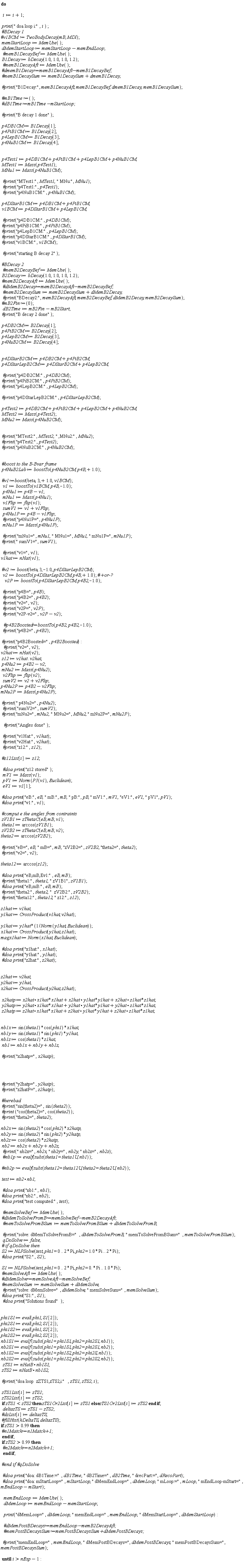"do        i:=i+1;    print(" doa loop i:",i ) ;  #`BDecay 1` #`v1BCM := TwoBodyDecay`(mB, MDl);  memStartLoop:=MemUse();  dMemStartLoop:=memStartLoop-memEndLoop;   `#memB1DecayBef`:=MemUse();  B1Decay:=bDecay(1.0,1.0,1.0,1.2);   `#memB1DecayAft`:=MemUse();  #`dmemB1Decay:=memB1DecayAft-memB1DecayBef;`  `#memB1DecaySum`:=memB1DecaySum+dmemB1Decay;    `#print`("B1Decay:", memB1DecayAft,memB1DecayBef,dmemB1Decay,memB1DecaySum);    #`mB1Time:=`();  #`dB1Time:=mB1Time-mStartLoop;`    `#print`("B decay 1 done");    p4DB1CM := B1Decay[1];  p4PiB1CM := B1Decay[2];  p4LepB1CM := B1Decay[3];  p4NuB1CM:=B1Decay[4];      p4Test1:=p4DB1CM+p4PiB1CM+p4LepB1CM+p4NuB1CM;  MTest1:=Mass(p4Test1);  MNu1:=Mass(p4NuB1CM);     `#print`("MTest1:",MTest1," MNu:",MNu1);   `#print`("p4Test1:",p4Test1);   `#print`("p4NuB1CM:",p4NuB1CM);    p4DStarB1CM:=p4DB1CM+p4PiB1CM;   v1BCM:=p4DStarB1CM+p4LepB1CM;     `#print`("p4DB1CM:",p4DB1CM);  `#print`("p4PiB1CM:",p4PiB1CM);  `#print`("p4LepB1CM:",p4LepB1CM);    `#print`("p4DStarB1CM:",p4DStarB1CM);  `#print`("v1BCM:",v1BCM);     `#print`("starting B decay 2");    #`BDecay 2`   `#memB2DecayBef`:=MemUse();  B2Decay:=bDecay(1.0,1.0,1.0,1.2);  `#memB2DecayAft`:=MemUse();   #`dMemB2Decay:=memB2DecayAft-memB2DecayBef;`   `#memB2DecaySum`:=memB2DecaySum+dMemB2Decay;   `#print`("BDecay2:",memB2DecayAft,memB2DecayBef,dMemB2Decay,memB2DecaySum);  #`mB2Fin:=`(0);    dB2Time:=mB2Fin-mB2Start;  `#print`("B decay 2 done");    p4DB2CM := B2Decay[1];  p4PiB2CM := B2Decay[2];  p4LepB2CM := B2Decay[3];  p4NuB2CM:=B2Decay[4];      p4DStarB2CM:=p4DB2CM+p4PiB2CM;  p4DStarLepB2CM:=p4DStarB2CM+p4LepB2CM;      `#print`("p4DB2CM:",p4DB2CM);  `#print`("p4PiB2CM:",p4PiB2CM);  `#print`("p4LepB2CM:",p4LepB2CM);    `#print`("p4DStarLepB2CM:",p4DStarLepB2CM);     p4Test2:=p4DB2CM+p4PiB2CM+p4LepB2CM+p4NuB2CM;  MTest2:=Mass(p4Test2);  MNu2:=Mass(p4NuB2CM);      `#print`("MTest2:",MTest2," ,MNu2:",MNu2);  `#print`("p4Test2:",p4Test2);  `#print`("p4NuB2CM:",p4NuB2CM);         #`boost to the B-Bvar frame`  p4NuB2Lab:=boostTo(p4NuB2CM,p4B,+1.0);    #`v1:=boost`(beta,3,+1.0,v1BCM);   v1:=boostTo(v1BCM,p4B,-1.0);   p4Nu1:=p4B-v1;   mNu1:=Mass(p4Nu1);   v1Flip:=flip(v1);   sumV1:=v1+v1Flip;   p4Nu1P:=p4B-v1Flip;   `#print`("p4Nu1P=",p4Nu1P);   mNu1P:=Mass(p4Nu1P);     `#print`("mNu1=",mNu1," MNu1=",MNu1," mNu1P=",mNu1P);  `#print`(" sumV1=",sumV1);     `#print`("v1=",v1);  v1hat := nHat(v1);     #`v2 := boost`(beta, 3,-1.0, p4DStarLepB2CM);   v2:=boostTo(p4DStarLepB2CM,p4B,+1.0); #`+or-?`     v2P:=boostTo(p4DStarLepB2CM,p4B2,-1.0);      `#print`("p4B=",p4B);    `#print`("p4B2=",p4B2);    `#print`("v2=",v2);   `#print`("v2P=",v2P);   `#print`("v2P-v2=",v2P-v2);      #`p4B2Boosted:=boostTo`(p4B2,p4B2,-1.0);     `#print`("p4B2=",p4B2);     `#print`("p4B2Boosted=",p4B2Boosted):    #print("v2=",v2);  v2hat := nHat(v2);  z12 := v1hat . v2hat;  p4Nu2:=p4B2-v2;  mNu2:=Mass(p4Nu2);   v2Flip:=flip(v2);   sumV2:=v2+v2Flip; p4Nu2P:=p4B2-v2Flip; mNu2P:=Mass(p4Nu2P);    `#print`(" p4Nu2=",p4Nu2);   `#print`("sumV2=",sumV2);  `#print`("mNu2=",mNu2," MNu2=",MNu2, " mNu2P=",mNu2P);      `#print`("Angles done");     `#print`("v1Hat:",v1hat);   `#print`("v2Hat:",v2hat);   `#print`("z12:",z12);    #z12List[i]:=z12;     `#doa print`("z12 stored");   mV1:=Mass(v1);   pV1:=Norm(P3(v1),Euclidean);   eV1:=v1[1];    `#doa print`("eB:",eB," mB:",mB," pB:",pB, " mV1:",mV1,"eV1:",eV1," pV1",pV1);  `#doa print`("v1:",v1);    #`comput e the angles from contraints`  zV1B1 := zThetaC(eB, mB, v1);  theta1 := arccos(zV1B1);  zV2B2 := zThetaC(eB, mB, v2);  theta2 := arccos(zV2B2);    `#print`("eB=",eB," mB=",mB,"zV2B2=",zV2B2, "theta2=",theta2);  `#print`("v2=",v2);    theta12 := arccos(z12);    `#doa print`("eB,mB,Ev1:",eB,mB);  `#print`("theta1:",theta1," zV1B1",zV1B1);  `#doa print`("eB,mB:",eB,mB);  `#print`("theta2:",theta2,"  zV2B2:",zV2B2);  `#print`("theta12:",theta12," z12:",z12);    z1hat := v1hat;  y1hat := CrossProduct(v1hat, v2hat);    y1hat := y1hat*(1/Norm(y1hat, Euclidean));  x1hat := CrossProduct(y1hat, z1hat);  magx1hat := Norm(x1hat, Euclidean);    `#doa print`("x1hat:",x1hat);  `#doa print`("y1hat:",y1hat);  `#doa print`("z2hat:",z2hat);      z2hat := v2hat;  y2hat := y1hat;  x2hat := CrossProduct(y2hat, z2hat);    x2hatp := x2hat*x1hat*x1hat+x2hat * y1hat*y1hat+x2hat * z1hat*z1hat;  y2hatp := y2hat*x1hat*x1hat+y2hat * y1hat*y1hat+y2hat * z1hat*z1hat;  z2hatp := z2hat*x1hat*x1hat+z2hat * y1hat*y1hat+z2hat * z1hat*z1hat;      nb1x := sin(theta1)*cos(phi1)*x1hat;  nb1y := sin(theta1)*sin(phi1)*y1hat;  nb1z := cos(theta1)*z1hat;  nb1 := nb1x+nb1y+nb1z;    `#print`("x2hatp=",x2hatp);          `#print`("y2hatp=",y2hatp);  `#print`("z2hatP=",z2hatp);    #herebad  `#print`("sin(theta2)=",sin(theta2));  `#print` ("cos(theta2)=",cos(theta2));  `#print`("theta2=",theta2);    nb2x := sin(theta2)*cos(phi2)*x2hatp;  nb2y := sin(theta2)*sin(phi2)*y2hatp;  nb2z := cos(theta2)*z2hatp;  nb2 := nb2x+nb2y+nb2z;   `#print`(" nb2x=",nb2x," nb2y=",nb2y," nb2z=",nb2z);   #`nb1p := evalf`(subs(theta1 = theta1U, nb1));    #`nb2p := evalf`(subs(theta12 = theta12U, theta2 = theta2U, nb2));    test := nb2*nb1;     #`doa print`("nb1:",nb1);  #`doa print`("nb2:",nb2);  #`doa print`("test computed:",test);     `#memSolveBef`:=MemUse();  #`dMemToSolveFromB:=memSolveBef-memB2DecayAft;`   `#memToSolveFromBSum`:=memToSolveFromBSum+dMemToSolveFromB;     `#print`("solve: dMemToSolveFromB=",dMemToSolveFromB," memToSolveFromBSum=",memToSolveFromBSum);   qDoSolve:=false;  #` if qDoSolve then`  S2 := NLPSolve(test, phi1 = 0 .. 2*Pi, phi2 = 1.0*Pi .. 2*Pi);  `#doa print`("S2:",S2);    S1 := NLPSolve(test, phi1 = 0 .. 2*Pi, phi2 = 0.*Pi .. 1.0*Pi);  `#memSolveAft`:=MemUse();  #`dMemSolve:=memSolveAft-memSolveBef;`  `#memSolveSum`:=memSolveSum+dMemSolve;   `#print`("solve: dMemSolve=", dMemSolve," memSolveSum=",memSolveSum);  `#doa print`("S1:",S1);   `#doa print`("Solutions found");      phi1S1 := eval(phi1, S1[2]);  phi2S1 := eval(phi2, S1[2]);  phi1S2 := eval(phi1, S2[2]);  phi2S2 := eval(phi2, S2[2]);  nb1S1 := evalf(subs(phi1 = phi1S1, phi2 = phi2S1, nb1));  nb2S1 := evalf(subs(phi1 = phi1S1, phi2 = phi2S1, nb2));  nb1S2 := evalf(subs(phi1 = phi1S2, phi2 = phi2S, nb1));  nb2S2 := evalf(subs(phi1 = phi1S2, phi2 = phi2S2, nb2));   zTS1 := nHatB*nb1S1;  zTS2 := nHatB*nb1S2;    `#print`("doa loop  zZTS1,zTS2,i:",zTS1,zTS2,i);    zTS1List[i]:=zTS1;  zTS2List[i]:=zTS2;  if zTS1<zTS2 then zTS1Or2List[i]:=zTS1 else zTS1Or2List[i]:=zTS2 end if;   deltazTS:=zTS1-zTS2;  #dzList[i]:=deltazTS;  #fillHist(hDeltaTS,deltazTS); if zTS1> 0.99 then   #`n1Match:=n1Match+1; `  end if;  if zTS2>0.99 then   #`n2Match:=n2Match+1;`   end if;    #`end if #qDoSolve`       #`doa print`("doa: dB1Time:=",dB1Time," dB2Time=",dB2Time," drecPart:=",dRecoPart);   #`doa print`("doa: mStartLoop=",mStartLoop, " dMemEndLoop=",dMemLoop," mLoop:=",mLoop, " mEndLoop-mStart=",mEndLoop-mStart);      memEndLoop:=MemUse();    dMemLoop:=memEndLoop-memStartLoop;      print("dMemLoop=",dMemLoop," memEndLoop=",memEndLoop," dMemStartLoop=",dMemStartLoop):      #`dMemPostBDecays:=memEndLoop-memB2DecayAft;`    #`memPostBDecaysSum:=memPostBDecaysSum+dMemPostBDecays;`     `#print`("memEndLoop=",memEndLoop," dMemPostBDecays=",dMemPostBDecays," memPostBDecaysSum=",memPostBDecaysSum);    until i>nExp-1: "