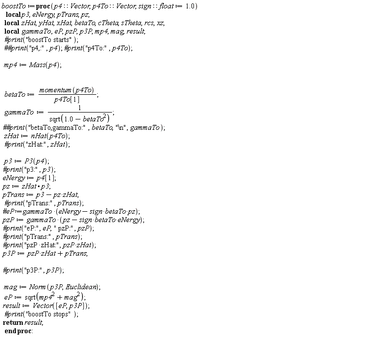 boostTo := proc (p4::Vector, p4To::Vector, sign::float := 1.0) local p3, eNergy, pTrans, pz, zHat, yHat, xHat, betaTo, cTheta, sTheta, rcs, xz, gammaTo, eP, pzP, p3P, mp4, mag, result; `#print`("boostTo starts"); mp4 := Mass(p4); betaTo := momentum(p4To)/p4To[1]; gammaTo := 1/sqrt(1.0-betaTo^2); `##print`("betaTo,gammaTo:", betaTo, "\n", gammaTo); zHat := nHat(p4To); `#print`("zHat:", zHat); p3 := P3(p4); `#print`("p3:", p3); eNergy := p4[1]; pz := zHat.p3; pTrans := p3-pz*zHat; `#print`("pTrans:", pTrans); pzP := gammaTo*(pz-sign*betaTo*eNergy); `#print`("eP:", eP, " pzP:", pzP); `#print`("pTrans:", pTrans); `#print`("pzP*zHat:", pzP*zHat); p3P := pzP*zHat+pTrans; `#print`("p3P:", p3P); mag := Norm(p3P, Euclidean); eP := sqrt(mp4^2+mag^2); result := Vector([eP, p3P]); `#print`("boostTo stops"); return result end proc