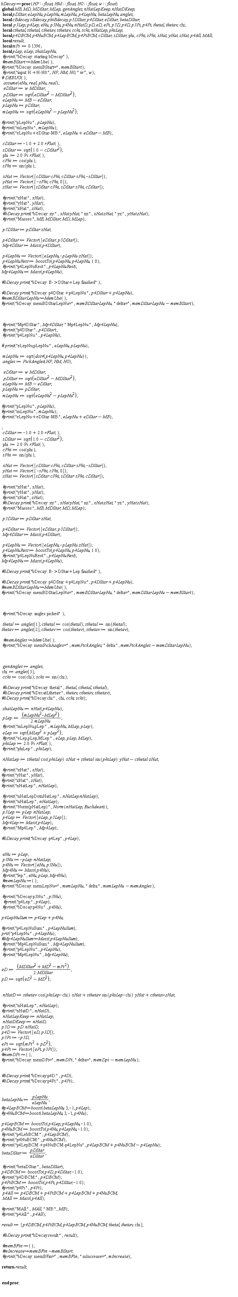 bDecay := proc (HP::float, HM::float, H0::float, w::float) local pDStar, eLepNu, pLepNu, mLepNu, p4LepNu, betaLepNu, angles, cBdecay, sBdecay, phiBdecay, p3DStar, p4DStar, eDStar, betaDStar, p3Lep, p4Lep, eNu, p3Nu, p4Nu, nHatD, pD, eD, ePi, p3D, p4D, p3Pi, p4Pi, thetal, thetav, chi, cthetal, sthetal, cthetav, sthetav, cchi, schi, nHatLep, phiLep, p4DBCM, p4NuBCM, p4LepBCM, p4PiBCM, cDStar, sDStar, phi, cPhi, sPhi, xHat, yHat, zHat, p4All, MAll, result, mPi, pLep, eLep, zhatLepNu; global MB, MD, MDStar, MLep, genAngles, nHatLepKeep, nHatDKeep; mPi := .1396; `#print`("bDecay: starting bDecay"); `#print`("input H+H-H0:", HP, HM, H0, " w:", w); assume(eNu, real, pNu, real); eDStar := w*MDStar; pDStar := sqrt(eDStar^2-MDStar^2); eLepNu := MB-eDStar; pLepNu := pDStar; mLepNu := sqrt(eLepNu^2-pLepNu^2); `#print`("pLepNu:", pLepNu); `#print`("eLepNu+eDStar-MB:", eLepNu+eDStar-MB); cDStar := -1.0+2.0*rFlat(); sDStar := sqrt(1.0-cDStar^2); phi := 2.0*Pi*rFlat(); cPhi := cos(phi); sPhi := sin(phi); xHat := Vector([cDStar*cPhi, cDStar*sPhi, -sDStar]); yHat := Vector([-sPhi, cPhi, 0]); zHat := Vector([sDStar*cPhi, sDStar*sPhi, cDStar]); `#print`("xHat:", xHat); `#print`("yHat:", yHat); `#print`("zHat:", zHat); `#bDecay print`("bDecay: xy:", xHat.yHat, " xz:", xHat.zHat, " yz:", yHat.zHat); `#print`("Masses:", MB, MDStar, MD, MLep); p3DStar := pDStar*zHat; p4DStar := Vector([eDStar, p3DStar]); Mp4DStar := Mass(p4DStar); p4LepNu := Vector([eLepNu, -pLepNu*zHat]); p4LepNuRest := boostTo(p4LepNu, p4LepNu, 1.0); `#print`("p4LepNuRest:", p4LepNuRest); Mp4LepNu := Mass(p4LepNu); `#bDecay print`("bDecay: B->DStar+Lep finished"); `#bDecay print`("bDecay: p4DStar+p4LepNu:", p4DStar+p4LepNu); `#print`("Mp4DStar:", Mp4DStar, " Mp4LepNu:", Mp4LepNu); `#print`("p4DStar:", p4DStar); `#print`("p4LepNu:", p4LepNu); mLepNu := sqrt(dot4(p4LepNu, p4LepNu)); angles := PickAngles(HP, HM, H0); eDStar := w*MDStar; pDStar := sqrt(eDStar^2-MDStar^2); eLepNu := MB-eDStar; pLepNu := pDStar; mLepNu := sqrt(eLepNu^2-pLepNu^2); `#print`("pLepNu:", pLepNu); `#print`("eLepNu+eDStar-MB:", eLepNu+eDStar-MB); cDStar := -1.0+2.0*rFlat(); sDStar := sqrt(1.0-cDStar^2); phi := 2.0*Pi*rFlat(); cPhi := cos(phi); sPhi := sin(phi); xHat := Vector([cDStar*cPhi, cDStar*sPhi, -sDStar]); yHat := Vector([-sPhi, cPhi, 0]); zHat := Vector([sDStar*cPhi, sDStar*sPhi, cDStar]); `#print`("xHat:", xHat); `#print`("yHat:", yHat); `#print`("zHat:", zHat); `#bDecay print`("bDecay: xy:", xHat.yHat, " xz:", xHat.zHat, " yz:", yHat.zHat); `#print`("Masses:", MB, MDStar, MD, MLep); p3DStar := pDStar*zHat; p4DStar := Vector([eDStar, p3DStar]); Mp4DStar := Mass(p4DStar); p4LepNu := Vector([eLepNu, -pLepNu*zHat]); p4LepNuRest := boostTo(p4LepNu, p4LepNu, 1.0); `#print`("p4LepNuRest:", p4LepNuRest); Mp4LepNu := Mass(p4LepNu); `#bDecay print`("bDecay: B->DStar+Lep finished"); `#bDecay print`("bDecay: p4DStar+p4LepNu:", p4DStar+p4LepNu); `#print`("bDecay: angles picked"); thetal := angles[1]; cthetal := cos(thetal); sthetal := sin(thetal); thetav := angles[2]; cthetav := cos(thetav); sthetav := sin(thetav); genAngles := angles; chi := angles[3]; cchi := cos(chi); schi := sin(chi); `#bDecay print`("bDecay: thetal:", thetal, cthetal, sthetal); `#bDecay print`("bDecatLthetav:", thetav, cthetav, sthetav); zhatLepNu := nHat(p4LepNu); pLep := (1/2)*(mLepNu^2-MLep^2)/mLepNu; `#print`("mLepNu,pLep:", mLepNu, MLep, pLep); eLep := sqrt(MLep^2+pLep^2); `#print`("eLep,pLep,MLep:", eLep, pLep, MLep); phiLep := 2.0*Pi*rFlat(); nHatLep := sthetal*cos(phiLep)*xHat+sthetal*sin(phiLep)*yHat-cthetal*zHat; `#print`("xHat:", xHat); `#print`("nHatLepDotnHatLep:", nHatLep.nHatLep); `#print`("nHatLep:", nHatLep); `#print`("Norm(pHatLep):", Norm(nHatLep, Euclidean)); p3Lep := pLep*nHatLep; p4Lep := Vector([eLep, p3Lep]); Mp4Lep := Mass(p4Lep); `#print`("Mp4Lep:", Mp4Lep); `#bDecay print`("bDecay: p4Lep", p4Lep); eNu := pLep; p3Nu := -pLep*nHatLep; p4Nu := Vector([eNu, p3Nu]); Mp4Nu := Mass(p4Nu); `#print`("lep:", eNu, pLep, Mp4Nu); `#print`("p4Lep:", p4Lep); `#print`("bDecay:p4Nu:", p4Nu); p4LepNuSum := p4Lep+p4Nu; `#print`("p4LepNuSum:", p4LepNuSum); prit("p4LepNu:", p4LepNu); `#print`("Mp4LepNuSum:", Mp4LepNuSum); `#print`("p4LepNu:", p4LepNu); `#print`("Mp4LepNu:", Mp4LepNu); eD := (1/2)*(MDStar^2+MD^2-mPi^2)/MDStar; pD := sqrt(eD^2-MD^2); nHatD := sthetav*cos(phiLep-chi)*xHat+sthetav*sin(phiLep-chi)*yHat+cthetav*zHat; `#print`("nHatD:", nHatD); nHatLepKeep := nHatLep; nHatDKeep := nHatD; p3D := pD*nHatD; p4D := Vector([eD, p3D]); p3Pi := -p3D; ePi := sqrt(mPi^2+pD^2); p4Pi := Vector([ePi, p3Pi]); `#bDecay print`("bDecay:p4D:", p4D); `#bDecay print`("bDecay:p4Pi:", p4Pi); betaLepNu := pLepNu/eLepNu; p4LepBCM := boostTo(p4Lep, p4LepNu, -1.0); p4NuBCM := boostTo(p4Nu, p4LepNu, -1.0); `#print`("p4LebBCM:", p4LepBCM); `#print`("p4NuBCM:", p4NuBCM); `#print`("p4LepBCM+p4NuBCM-p4LepNu", p4LepBCM+p4NuBCM-p4LepNu); betaDStar := pDStar/eDStar; `#print`("betaDStar:", betaDStar); p4DBCM := boostTo(p4D, p4DStar, -1.0); `#print`("p4DBCM:", p4DBCM); p4PiBCM := boostTo(p4Pi, p4DStar, -1.0); `#print`("p4Pi:", p4Pi); p4All := p4DBCM+p4PiBCM+p4LepBCM+p4NuBCM; MAll := Mass(p4All); `#print`("MAll:", MAll, " MB:", MB); `#print`("p4All:", p4All); result := [p4DBCM, p4PiBCM, p4LepBCM, p4NuBCM, thetal, thetav, chi]; `#bDecay print`("bDecay:result:", result); return result end proc