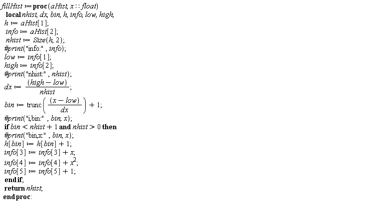 fillHist := proc (aHist, x::float) local nhist, dx, bin, h, info, low, high; h := aHist[1]; info := aHist[2]; nhist := Size(h, 2); low := info[1]; high := info[2]; dx := (high-low)/nhist; bin := trunc((x-low)/dx)+1; if bin < nhist+1 and 0 < nhist then h[bin] := h[bin]+1; info[3] := info[3]+x; info[4] := info[4]+x^2; info[5] := info[5]+1 end if; return nhist end proc