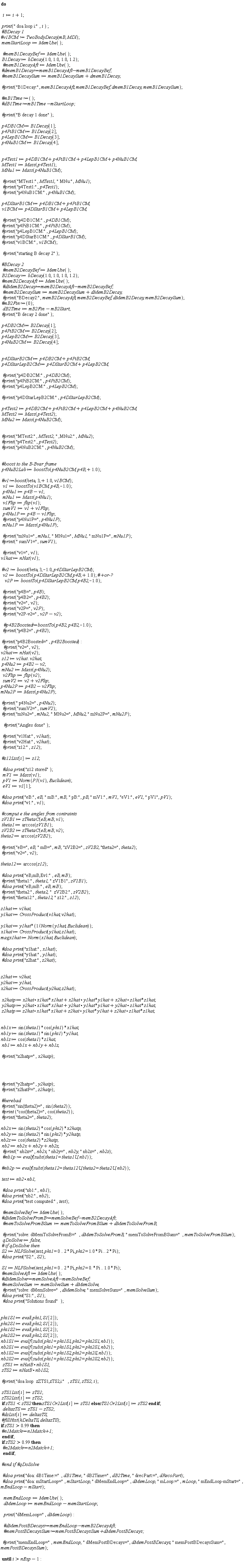 "do        i:=i+1;    print(" doa loop i:",i ) ;  #`BDecay 1` #`v1BCM := TwoBodyDecay`(mB, MDl);  memStartLoop:=MemUse();     `#memB1DecayBef`:=MemUse();  B1Decay:=bDecay(1.0,1.0,1.0,1.2);   `#memB1DecayAft`:=MemUse();  #`dmemB1Decay:=memB1DecayAft-memB1DecayBef;`  `#memB1DecaySum`:=memB1DecaySum+dmemB1Decay;    `#print`("B1Decay:", memB1DecayAft,memB1DecayBef,dmemB1Decay,memB1DecaySum);    #`mB1Time:=`();  #`dB1Time:=mB1Time-mStartLoop;`    `#print`("B decay 1 done");    p4DB1CM := B1Decay[1];  p4PiB1CM := B1Decay[2];  p4LepB1CM := B1Decay[3];  p4NuB1CM:=B1Decay[4];      p4Test1:=p4DB1CM+p4PiB1CM+p4LepB1CM+p4NuB1CM;  MTest1:=Mass(p4Test1);  MNu1:=Mass(p4NuB1CM);     `#print`("MTest1:",MTest1," MNu:",MNu1);   `#print`("p4Test1:",p4Test1);   `#print`("p4NuB1CM:",p4NuB1CM);    p4DStarB1CM:=p4DB1CM+p4PiB1CM;   v1BCM:=p4DStarB1CM+p4LepB1CM;     `#print`("p4DB1CM:",p4DB1CM);  `#print`("p4PiB1CM:",p4PiB1CM);  `#print`("p4LepB1CM:",p4LepB1CM);    `#print`("p4DStarB1CM:",p4DStarB1CM);  `#print`("v1BCM:",v1BCM);     `#print`("starting B decay 2");    #`BDecay 2`   `#memB2DecayBef`:=MemUse();  B2Decay:=bDecay(1.0,1.0,1.0,1.2);  `#memB2DecayAft`:=MemUse();   #`dMemB2Decay:=memB2DecayAft-memB2DecayBef;`   `#memB2DecaySum`:=memB2DecaySum+dMemB2Decay;   `#print`("BDecay2:",memB2DecayAft,memB2DecayBef,dMemB2Decay,memB2DecaySum);  #`mB2Fin:=`(0);    dB2Time:=mB2Fin-mB2Start;  `#print`("B decay 2 done");    p4DB2CM := B2Decay[1];  p4PiB2CM := B2Decay[2];  p4LepB2CM := B2Decay[3];  p4NuB2CM:=B2Decay[4];      p4DStarB2CM:=p4DB2CM+p4PiB2CM;  p4DStarLepB2CM:=p4DStarB2CM+p4LepB2CM;      `#print`("p4DB2CM:",p4DB2CM);  `#print`("p4PiB2CM:",p4PiB2CM);  `#print`("p4LepB2CM:",p4LepB2CM);    `#print`("p4DStarLepB2CM:",p4DStarLepB2CM);     p4Test2:=p4DB2CM+p4PiB2CM+p4LepB2CM+p4NuB2CM;  MTest2:=Mass(p4Test2);  MNu2:=Mass(p4NuB2CM);      `#print`("MTest2:",MTest2," ,MNu2:",MNu2);  `#print`("p4Test2:",p4Test2);  `#print`("p4NuB2CM:",p4NuB2CM);         #`boost to the B-Bvar frame`  p4NuB2Lab:=boostTo(p4NuB2CM,p4B,+1.0);    #`v1:=boost`(beta,3,+1.0,v1BCM);   v1:=boostTo(v1BCM,p4B,-1.0);   p4Nu1:=p4B-v1;   mNu1:=Mass(p4Nu1);   v1Flip:=flip(v1);   sumV1:=v1+v1Flip;   p4Nu1P:=p4B-v1Flip;   `#print`("p4Nu1P=",p4Nu1P);   mNu1P:=Mass(p4Nu1P);     `#print`("mNu1=",mNu1," MNu1=",MNu1," mNu1P=",mNu1P);  `#print`(" sumV1=",sumV1);     `#print`("v1=",v1);  v1hat := nHat(v1);     #`v2 := boost`(beta, 3,-1.0, p4DStarLepB2CM);   v2:=boostTo(p4DStarLepB2CM,p4B,+1.0); #`+or-?`     v2P:=boostTo(p4DStarLepB2CM,p4B2,-1.0);      `#print`("p4B=",p4B);    `#print`("p4B2=",p4B2);    `#print`("v2=",v2);   `#print`("v2P=",v2P);   `#print`("v2P-v2=",v2P-v2);      #`p4B2Boosted:=boostTo`(p4B2,p4B2,-1.0);     `#print`("p4B2=",p4B2);     `#print`("p4B2Boosted=",p4B2Boosted):    #print("v2=",v2);  v2hat := nHat(v2);  z12 := v1hat . v2hat;  p4Nu2:=p4B2-v2;  mNu2:=Mass(p4Nu2);   v2Flip:=flip(v2);   sumV2:=v2+v2Flip; p4Nu2P:=p4B2-v2Flip; mNu2P:=Mass(p4Nu2P);    `#print`(" p4Nu2=",p4Nu2);   `#print`("sumV2=",sumV2);  `#print`("mNu2=",mNu2," MNu2=",MNu2, " mNu2P=",mNu2P);      `#print`("Angles done");     `#print`("v1Hat:",v1hat);   `#print`("v2Hat:",v2hat);   `#print`("z12:",z12);    #z12List[i]:=z12;     `#doa print`("z12 stored");   mV1:=Mass(v1);   pV1:=Norm(P3(v1),Euclidean);   eV1:=v1[1];    `#doa print`("eB:",eB," mB:",mB," pB:",pB, " mV1:",mV1,"eV1:",eV1," pV1",pV1);  `#doa print`("v1:",v1);    #`comput e the angles from contraints`  zV1B1 := zThetaC(eB, mB, v1);  theta1 := arccos(zV1B1);  zV2B2 := zThetaC(eB, mB, v2);  theta2 := arccos(zV2B2);    `#print`("eB=",eB," mB=",mB,"zV2B2=",zV2B2, "theta2=",theta2);  `#print`("v2=",v2);    theta12 := arccos(z12);    `#doa print`("eB,mB,Ev1:",eB,mB);  `#print`("theta1:",theta1," zV1B1",zV1B1);  `#doa print`("eB,mB:",eB,mB);  `#print`("theta2:",theta2,"  zV2B2:",zV2B2);  `#print`("theta12:",theta12," z12:",z12);    z1hat := v1hat;  y1hat := CrossProduct(v1hat, v2hat);    y1hat := y1hat*(1/Norm(y1hat, Euclidean));  x1hat := CrossProduct(y1hat, z1hat);  magx1hat := Norm(x1hat, Euclidean);    `#doa print`("x1hat:",x1hat);  `#doa print`("y1hat:",y1hat);  `#doa print`("z2hat:",z2hat);      z2hat := v2hat;  y2hat := y1hat;  x2hat := CrossProduct(y2hat, z2hat);    x2hatp := x2hat*x1hat*x1hat+x2hat * y1hat*y1hat+x2hat * z1hat*z1hat;  y2hatp := y2hat*x1hat*x1hat+y2hat * y1hat*y1hat+y2hat * z1hat*z1hat;  z2hatp := z2hat*x1hat*x1hat+z2hat * y1hat*y1hat+z2hat * z1hat*z1hat;      nb1x := sin(theta1)*cos(phi1)*x1hat;  nb1y := sin(theta1)*sin(phi1)*y1hat;  nb1z := cos(theta1)*z1hat;  nb1 := nb1x+nb1y+nb1z;    `#print`("x2hatp=",x2hatp);          `#print`("y2hatp=",y2hatp);  `#print`("z2hatP=",z2hatp);    #herebad  `#print`("sin(theta2)=",sin(theta2));  `#print` ("cos(theta2)=",cos(theta2));  `#print`("theta2=",theta2);    nb2x := sin(theta2)*cos(phi2)*x2hatp;  nb2y := sin(theta2)*sin(phi2)*y2hatp;  nb2z := cos(theta2)*z2hatp;  nb2 := nb2x+nb2y+nb2z;   `#print`(" nb2x=",nb2x," nb2y=",nb2y," nb2z=",nb2z);   #`nb1p := evalf`(subs(theta1 = theta1U, nb1));    #`nb2p := evalf`(subs(theta12 = theta12U, theta2 = theta2U, nb2));    test := nb2*nb1;     #`doa print`("nb1:",nb1);  #`doa print`("nb2:",nb2);  #`doa print`("test computed:",test);     `#memSolveBef`:=MemUse();  #`dMemToSolveFromB:=memSolveBef-memB2DecayAft;`   `#memToSolveFromBSum`:=memToSolveFromBSum+dMemToSolveFromB;     `#print`("solve: dMemToSolveFromB=",dMemToSolveFromB," memToSolveFromBSum=",memToSolveFromBSum);   qDoSolve:=false;  #` if qDoSolve then`  S2 := NLPSolve(test, phi1 = 0 .. 2*Pi, phi2 = 1.0*Pi .. 2*Pi);  `#doa print`("S2:",S2);    S1 := NLPSolve(test, phi1 = 0 .. 2*Pi, phi2 = 0.*Pi .. 1.0*Pi);  `#memSolveAft`:=MemUse();  #`dMemSolve:=memSolveAft-memSolveBef;`  `#memSolveSum`:=memSolveSum+dMemSolve;   `#print`("solve: dMemSolve=", dMemSolve," memSolveSum=",memSolveSum);  `#doa print`("S1:",S1);   `#doa print`("Solutions found");      phi1S1 := eval(phi1, S1[2]);  phi2S1 := eval(phi2, S1[2]);  phi1S2 := eval(phi1, S2[2]);  phi2S2 := eval(phi2, S2[2]);  nb1S1 := evalf(subs(phi1 = phi1S1, phi2 = phi2S1, nb1));  nb2S1 := evalf(subs(phi1 = phi1S1, phi2 = phi2S1, nb2));  nb1S2 := evalf(subs(phi1 = phi1S2, phi2 = phi2S, nb1));  nb2S2 := evalf(subs(phi1 = phi1S2, phi2 = phi2S2, nb2));   zTS1 := nHatB*nb1S1;  zTS2 := nHatB*nb1S2;    `#print`("doa loop  zZTS1,zTS2,i:",zTS1,zTS2,i);    zTS1List[i]:=zTS1;  zTS2List[i]:=zTS2;  if zTS1<zTS2 then zTS1Or2List[i]:=zTS1 else zTS1Or2List[i]:=zTS2 end if;   deltazTS:=zTS1-zTS2;  #dzList[i]:=deltazTS;  #fillHist(hDeltaTS,deltazTS); if zTS1> 0.99 then   #`n1Match:=n1Match+1; `  end if;  if zTS2>0.99 then   #`n2Match:=n2Match+1;`   end if;    #`end if #qDoSolve`       #`doa print`("doa: dB1Time:=",dB1Time," dB2Time=",dB2Time," drecPart:=",dRecoPart);   #`doa print`("doa: mStartLoop=",mStartLoop, " dMemEndLoop=",dMemLoop," mLoop:=",mLoop, " mEndLoop-mStart=",mEndLoop-mStart);      memEndLoop:=MemUse();    dMemLoop:=memEndLoop-memStartLoop;      print("dMemLoop=",dMemLoop):      #`dMemPostBDecays:=memEndLoop-memB2DecayAft;`    #`memPostBDecaysSum:=memPostBDecaysSum+dMemPostBDecays;`     `#print`("memEndLoop=",memEndLoop," dMemPostBDecays=",dMemPostBDecays," memPostBDecaysSum=",memPostBDecaysSum);    until i>nExp-1: "
