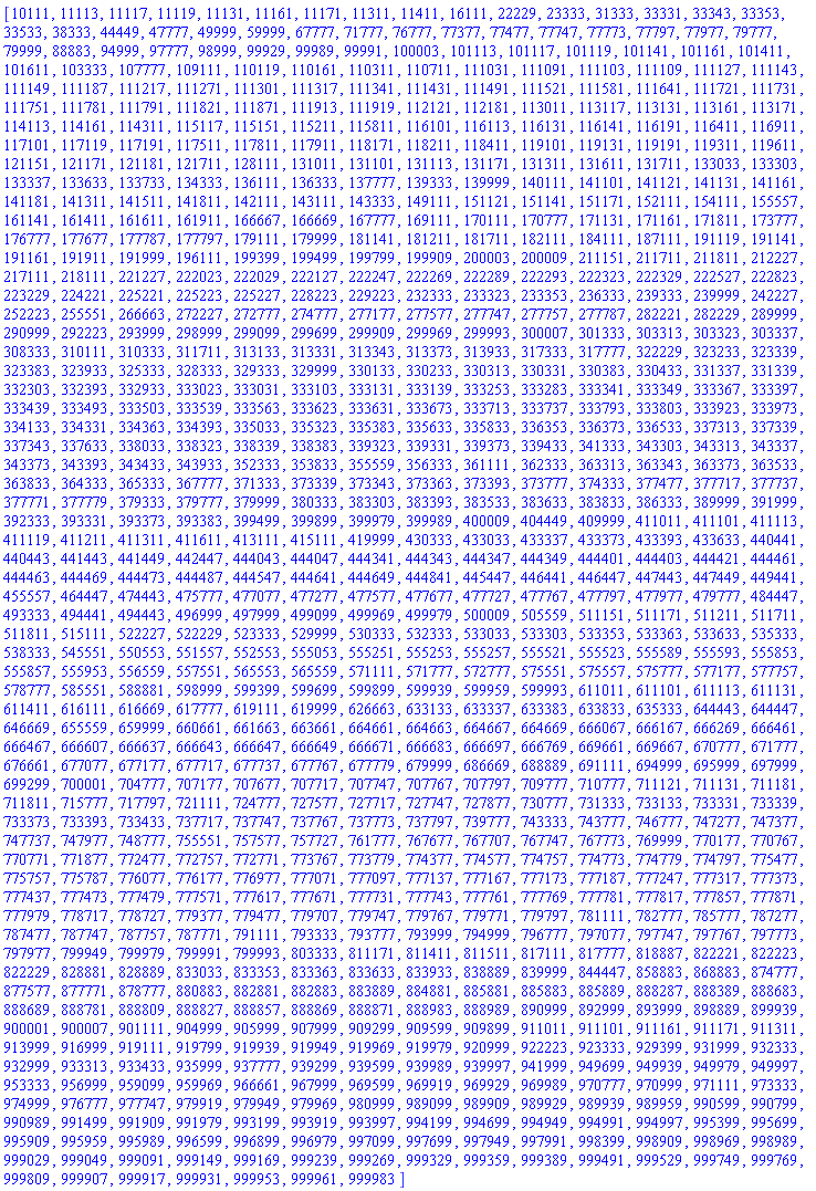 [10111, 11113, 11117, 11119, 11131, 11161, 11171, 11311, 11411, 16111, 22229, 23333, 31333, 33331, 33343, 33353, 33533, 38333, 44449, 47777, 49999, 59999, 67777, 71777, 76777, 77377, 77477, 77747, 77773, 77797, 77977, 79777, 79999, 88883, 94999, 97777, 98999, 99929, 99989, 99991, 100003, 101113, 101117, 101119, 101141, 101161, 101411, 101611, 103333, 107777, 109111, 110119, 110161, 110311, 110711, 111031, 111091, 111103, 111109, 111127, 111143, 111149, 111187, 111217, 111271, 111301, 111317, 111341, 111431, 111491, 111521, 111581, 111641, 111721, 111731, 111751, 111781, 111791, 111821, 111871, 111913, 111919, 112121, 112181, 113011, 113117, 113131, 113161, 113171, 114113, 114161, 114311, 115117, 115151, 115211, 115811, 116101, 116113, 116131, 116141, 116191, 116411, 116911, 117101, 117119, 117191, 117511, 117811, 117911, 118171, 118211, 118411, 119101, 119131, 119191, 119311, 119611, 121151, 121171, 121181, 121711, 128111, 131011, 131101, 131113, 131171, 131311, 131611, 131711, 133033, 133303, 133337, 133633, 133733, 134333, 136111, 136333, 137777, 139333, 139999, 140111, 141101, 141121, 141131, 141161, 141181, 141311, 141511, 141811, 142111, 143111, 143333, 149111, 151121, 151141, 151171, 152111, 154111, 155557, 161141, 161411, 161611, 161911, 166667, 166669, 167777, 169111, 170111, 170777, 171131, 171161, 171811, 173777, 176777, 177677, 177787, 177797, 179111, 179999, 181141, 181211, 181711, 182111, 184111, 187111, 191119, 191141, 191161, 191911, 191999, 196111, 199399, 199499, 199799, 199909, 200003, 200009, 211151, 211711, 211811, 212227, 217111, 218111, 221227, 222023, 222029, 222127, 222247, 222269, 222289, 222293, 222323, 222329, 222527, 222823, 223229, 224221, 225221, 225223, 225227, 228223, 229223, 232333, 233323, 233353, 236333, 239333, 239999, 242227, 252223, 255551, 266663, 272227, 272777, 274777, 277177, 277577, 277747, 277757, 277787, 282221, 282229, 289999, 290999, 292223, 293999, 298999, 299099, 299699, 299909, 299969, 299993, 300007, 301333, 303313, 303323, 303337, 308333, 310111, 310333, 311711, 313133, 313331, 313343, 313373, 313933, 317333, 317777, 322229, 323233, 323339, 323383, 323933, 325333, 328333, 329333, 329999, 330133, 330233, 330313, 330331, 330383, 330433, 331337, 331339, 332303, 332393, 332933, 333023, 333031, 333103, 333131, 333139, 333253, 333283, 333341, 333349, 333367, 333397, 333439, 333493, 333503, 333539, 333563, 333623, 333631, 333673, 333713, 333737, 333793, 333803, 333923, 333973, 334133, 334331, 334363, 334393, 335033, 335323, 335383, 335633, 335833, 336353, 336373, 336533, 337313, 337339, 337343, 337633, 338033, 338323, 338339, 338383, 339323, 339331, 339373, 339433, 341333, 343303, 343313, 343337, 343373, 343393, 343433, 343933, 352333, 353833, 355559, 356333, 361111, 362333, 363313, 363343, 363373, 363533, 363833, 364333, 365333, 367777, 371333, 373339, 373343, 373363, 373393, 373777, 374333, 377477, 377717, 377737, 377771, 377779, 379333, 379777, 379999, 380333, 383303, 383393, 383533, 383633, 383833, 386333, 389999, 391999, 392333, 393331, 393373, 393383, 399499, 399899, 399979, 399989, 400009, 404449, 409999, 411011, 411101, 411113, 411119, 411211, 411311, 411611, 413111, 415111, 419999, 430333, 433033, 433337, 433373, 433393, 433633, 440441, 440443, 441443, 441449, 442447, 444043, 444047, 444341, 444343, 444347, 444349, 444401, 444403, 444421, 444461, 444463, 444469, 444473, 444487, 444547, 444641, 444649, 444841, 445447, 446441, 446447, 447443, 447449, 449441, 455557, 464447, 474443, 475777, 477077, 477277, 477577, 477677, 477727, 477767, 477797, 477977, 479777, 484447, 493333, 494441, 494443, 496999, 497999, 499099, 499969, 499979, 500009, 505559, 511151, 511171, 511211, 511711, 511811, 515111, 522227, 522229, 523333, 529999, 530333, 532333, 533033, 533303, 533353, 533363, 533633, 535333, 538333, 545551, 550553, 551557, 552553, 555053, 555251, 555253, 555257, 555521, 555523, 555589, 555593, 555853, 555857, 555953, 556559, 557551, 565553, 565559, 571111, 571777, 572777, 575551, 575557, 575777, 577177, 577757, 578777, 585551, 588881, 598999, 599399, 599699, 599899, 599939, 599959, 599993, 611011, 611101, 611113, 611131, 611411, 616111, 616669, 617777, 619111, 619999, 626663, 633133, 633337, 633383, 633833, 635333, 644443, 644447, 646669, 655559, 659999, 660661, 661663, 663661, 664661, 664663, 664667, 664669, 666067, 666167, 666269, 666461, 666467, 666607, 666637, 666643, 666647, 666649, 666671, 666683, 666697, 666769, 669661, 669667, 670777, 671777, 676661, 677077, 677177, 677717, 677737, 677767, 677779, 679999, 686669, 688889, 691111, 694999, 695999, 697999, 699299, 700001, 704777, 707177, 707677, 707717, 707747, 707767, 707797, 709777, 710777, 711121, 711131, 711181, 711811, 715777, 717797, 721111, 724777, 727577, 727717, 727747, 727877, 730777, 731333, 733133, 733331, 733339, 733373, 733393, 733433, 737717, 737747, 737767, 737773, 737797, 739777, 743333, 743777, 746777, 747277, 747377, 747737, 747977, 748777, 755551, 757577, 757727, 761777, 767677, 767707, 767747, 767773, 769999, 770177, 770767, 770771, 771877, 772477, 772757, 772771, 773767, 773779, 774377, 774577, 774757, 774773, 774779, 774797, 775477, 775757, 775787, 776077, 776177, 776977, 777071, 777097, 777137, 777167, 777173, 777187, 777247, 777317, 777373, 777437, 777473, 777479, 777571, 777617, 777671, 777731, 777743, 777761, 777769, 777781, 777817, 777857, 777871, 777979, 778717, 778727, 779377, 779477, 779707, 779747, 779767, 779771, 779797, 781111, 782777, 785777, 787277, 787477, 787747, 787757, 787771, 791111, 793333, 793777, 793999, 794999, 796777, 797077, 797747, 797767, 797773, 797977, 799949, 799979, 799991, 799993, 803333, 811171, 811411, 811511, 817111, 817777, 818887, 822221, 822223, 822229, 828881, 828889, 833033, 833353, 833363, 833633, 833933, 838889, 839999, 844447, 858883, 868883, 874777, 877577, 877771, 878777, 880883, 882881, 882883, 883889, 884881, 885881, 885883, 885889, 888287, 888389, 888683, 888689, 888781, 888809, 888827, 888857, 888869, 888871, 888983, 888989, 890999, 892999, 893999, 898889, 899939, 900001, 900007, 901111, 904999, 905999, 907999, 909299, 909599, 909899, 911011, 911101, 911161, 911171, 911311, 913999, 916999, 919111, 919799, 919939, 919949, 919969, 919979, 920999, 922223, 923333, 929399, 931999, 932333, 932999, 933313, 933433, 935999, 937777, 939299, 939599, 939989, 939997, 941999, 949699, 949939, 949979, 949997, 953333, 956999, 959099, 959969, 966661, 967999, 969599, 969919, 969929, 969989, 970777, 970999, 971111, 973333, 974999, 976777, 977747, 979919, 979949, 979969, 980999, 989099, 989909, 989929, 989939, 989959, 990599, 990799, 990989, 991499, 991909, 991979, 993199, 993919, 993997, 994199, 994699, 994949, 994991, 994997, 995399, 995699, 995909, 995959, 995989, 996599, 996899, 996979, 997099, 997699, 997949, 997991, 998399, 998909, 998969, 998989, 999029, 999049, 999091, 999149, 999169, 999239, 999269, 999329, 999359, 999389, 999491, 999529, 999749, 999769, 999809, 999907, 999917, 999931, 999953, 999961, 999983]