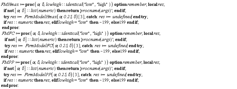 FMHmax := proc (alpha, delta, lowhigh::(identical("low", "high"))) local res; option remember; if not [alpha, delta]::(list(numeric)) then return 'procname(args)' end if; try res := FirmModelHmax(alpha, .25, delta)[3] catch: res := undefined end try; if res::numeric then res elif lowhigh = "low" then -199 else 199 end if end proc; FMFC := proc (alpha, delta, lowhigh::(identical("low", "high"))) local res; option remember; if not [alpha, delta]::(list(numeric)) then return 'procname(args)' end if; try res := FirmModelFC(alpha, .25, delta)[3] catch: res := undefined end try; if res::numeric then res elif lowhigh = "low" then -199 else 199 end if end proc; FMPP := proc (alpha, delta, lowhigh::(identical("low", "high"))) local res; option remember; if not [alpha, delta]::(list(numeric)) then return 'procname(args)' end if; try res := FirmModelPP(alpha, .25, delta)[3] catch: res := undefined end try; if res::numeric then res elif lowhigh = "low" then -199 else 199 end if end proc