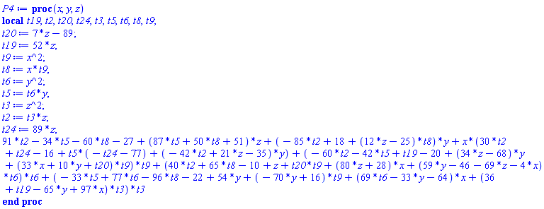proc (x, y, z) local t19, t2, t20, t24, t3, t5, t6, t8, t9; t20 := 7*z-89; t19 := 52*z; t9 := x^2; t8 := x*t9; t6 := y^2; t5 := t6*y; t3 := z^2; t2 := t3*z; t24 := 89*z; 91*t2-34*t5-60*t8-27+(87*t5+50*t8+51)*z+(-85*t2+18+(12*z-25)*t8)*y+x*(30*t2+t24-16+t5*(-t24-77)+(-42*t2+21*z-35)*y)+(-60*t2-42*t5+t19-20+(34*z-68)*y+(33*x+10*y+t20)*t9)*t9+(40*t2+65*t8-10+z+t20*t9+(80*z+28)*x+(59*y-46-69*z-4*x)*t6)*t6+(-33*t5+77*t6-96*t8-22+54*y+(-70*y+16)*t9+(69*t6-33*y-64)*x+(36+t19-65*y+97*x)*t3)*t3 end proc