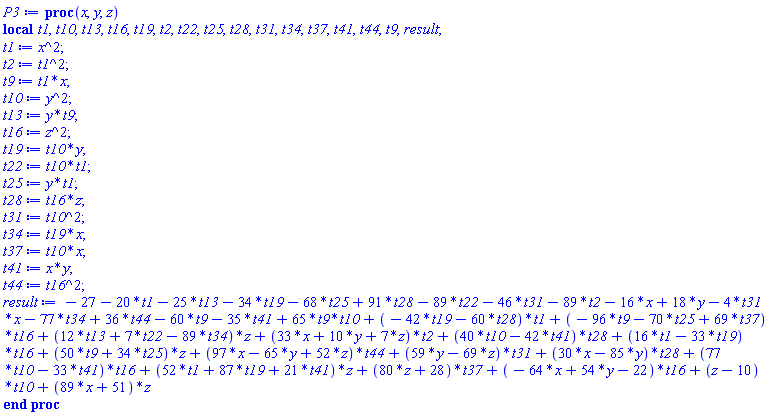 proc (x, y, z) local t1, t10, t13, t16, t19, t2, t22, t25, t28, t31, t34, t37, t41, t44, t9, result; t1 := x^2; t2 := t1^2; t9 := t1*x; t10 := y^2; t13 := y*t9; t16 := z^2; t19 := t10*y; t22 := t10*t1; t25 := y*t1; t28 := t16*z; t31 := t10^2; t34 := t19*x; t37 := t10*x; t41 := x*y; t44 := t16^2; result := -27-20*t1-25*t13-34*t19-68*t25+91*t28-89*t22-46*t31-89*t2-16*x+18*y-4*t31*x-77*t34+36*t44-60*t9-35*t41+65*t9*t10+(-42*t19-60*t28)*t1+(-96*t9-70*t25+69*t37)*t16+(12*t13+7*t22-89*t34)*z+(33*x+10*y+7*z)*t2+(40*t10-42*t41)*t28+(16*t1-33*t19)*t16+(50*t9+34*t25)*z+(97*x-65*y+52*z)*t44+(59*y-69*z)*t31+(30*x-85*y)*t28+(77*t10-33*t41)*t16+(52*t1+87*t19+21*t41)*z+(80*z+28)*t37+(-64*x+54*y-22)*t16+(z-10)*t10+(89*x+51)*z end proc