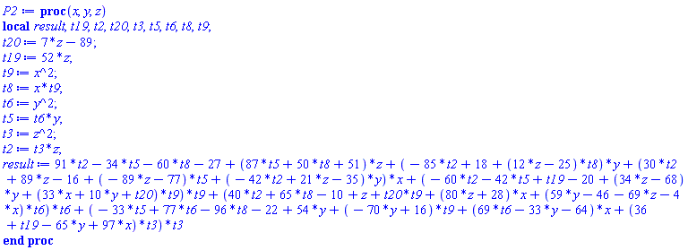 proc (x, y, z) local result, t19, t2, t20, t3, t5, t6, t8, t9; t20 := 7*z-89; t19 := 52*z; t9 := x^2; t8 := x*t9; t6 := y^2; t5 := t6*y; t3 := z^2; t2 := t3*z; result := 91*t2-34*t5-60*t8-27+(87*t5+50*t8+51)*z+(-85*t2+18+(12*z-25)*t8)*y+(30*t2+89*z-16+(-89*z-77)*t5+(-42*t2+21*z-35)*y)*x+(-60*t2-42*t5+t19-20+(34*z-68)*y+(33*x+10*y+t20)*t9)*t9+(40*t2+65*t8-10+z+t20*t9+(80*z+28)*x+(59*y-46-69*z-4*x)*t6)*t6+(-33*t5+77*t6-96*t8-22+54*y+(-70*y+16)*t9+(69*t6-33*y-64)*x+(36+t19-65*y+97*x)*t3)*t3 end proc