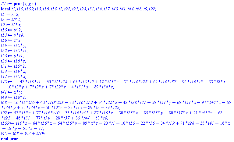 proc (x, y, z) local t1, t10, t109, t13, t16, t19, t2, t22, t25, t28, t31, t34, t37, t40, t41, t44, t68, t9, t92; t1 := x^2; t2 := t1^2; t9 := t1*x; t10 := y^2; t13 := y*t9; t16 := z^2; t19 := t10*y; t22 := t10*t1; t25 := y*t1; t28 := t16*z; t31 := t10^2; t34 := t19*x; t37 := t10*x; t40 := -42*t19*t1-60*t1*t28+65*t10*t9+12*t13*z-70*t16*t25+69*t16*t37-96*t16*t9+33*t2*x+10*t2*y+7*t2*z+7*t22*z-4*t31*x-89*t34*z; t41 := x*y; t44 := t16^2; t68 := 16*t1*t16+40*t10*t28-33*t16*t19+34*t25*z-42*t28*t41+59*t31*y-69*t31*z+97*t44*x-65*t44*y+52*t44*z+50*t9*z-25*t13-89*t2-89*t22; t92 := 52*t1*z+77*t16*t10-33*t16*t41+87*t19*z+30*t28*x-85*t28*y+80*t37*z+21*t41*z-68*t25-46*t31-77*t34+28*t37+36*t44-60*t9; t109 := t10*z-64*t16*x+54*t16*y+89*x*z-20*t1-10*t10-22*t16-34*t19+91*t28-35*t41-16*x+18*y+51*z-27; t40+t68+t92+t109 end proc