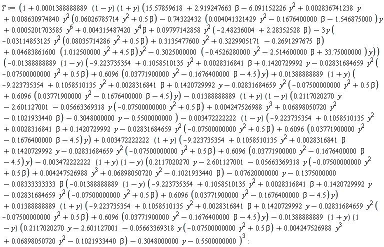T := (1+(0.1388888889e-3*(1-y))*(1+y)*(15.57859618+2.919247663*beta-6.091152226*y^2+0.2836741238e-2*y+0.8630974840e-2*y^2*(0.6026785714e-1*y^2+.5*beta)-(.74322432*(0.4041321429e-2*y^2-.1676400000*beta-1.546875000))*y+0.5201703585e-3*y^6+0.4315487420e-2*y^4*beta+0.9797142858e-1*y^2*(-2.48236004+2.28352528*beta)-3*y*(-0.3114853125e-1*y^2*(0.8035714286e-1*y^2+.5*beta)+.3135477600*y^2+.3229905171-.2691297675*beta)+(0.4683861600e-1*(1.012500000*y^2+4.5*beta))*y^2-(.3025000000*(-.4526280000*y^2-2.514600000*beta+33.75000000))*y))*(-(0.1388888889e-1*(1-y))*(-9.223735354+.1058510135*y^2+0.28316841e-2*beta+.1420729992*y-0.2831684659e-1*y^2*(-0.7500000000e-1*y^2+.5*beta)+(.6096*(0.3771900000e-1*y^2-.1676400000*beta-4.5))*y)+(0.1388888889e-1*(1+y))*(-9.223735354+.1058510135*y^2+0.28316841e-2*beta+.1420729992*y-0.2831684659e-1*y^2*(-0.7500000000e-1*y^2+.5*beta)+(.6096*(0.3771900000e-1*y^2-.1676400000*beta-4.5))*y)-(0.1388888889e-1*(1+y))*(1-y)*(.2117020270*y-2.601127001-0.5663369318e-1*y*(-0.7500000000e-1*y^2+.5*beta)+0.4247526988e-2*y^3+0.6898050720e-1*y^2-.1021933440*beta)-.3048000000*y-.5500000000)-(0.3472222222e-2*(1-y))*(-9.223735354+.1058510135*y^2+0.28316841e-2*beta+.1420729992*y-0.2831684659e-1*y^2*(-0.7500000000e-1*y^2+.5*beta)+(.6096*(0.3771900000e-1*y^2-.1676400000*beta-4.5))*y)+(0.3472222222e-2*(1+y))*(-9.223735354+.1058510135*y^2+0.28316841e-2*beta+.1420729992*y-0.2831684659e-1*y^2*(-0.7500000000e-1*y^2+.5*beta)+(.6096*(0.3771900000e-1*y^2-.1676400000*beta-4.5))*y)-(0.3472222222e-2*(1+y))*(1-y)*(.2117020270*y-2.601127001-0.5663369318e-1*y*(-0.7500000000e-1*y^2+.5*beta)+0.4247526988e-2*y^3+0.6898050720e-1*y^2-.1021933440*beta)-0.7620000000e-1*y-.1375000000-0.8333333333e-1*beta*(-(0.1388888889e-1*(1-y))*(-9.223735354+.1058510135*y^2+0.28316841e-2*beta+.1420729992*y-0.2831684659e-1*y^2*(-0.7500000000e-1*y^2+.5*beta)+(.6096*(0.3771900000e-1*y^2-.1676400000*beta-4.5))*y)+(0.1388888889e-1*(1+y))*(-9.223735354+.1058510135*y^2+0.28316841e-2*beta+.1420729992*y-0.2831684659e-1*y^2*(-0.7500000000e-1*y^2+.5*beta)+(.6096*(0.3771900000e-1*y^2-.1676400000*beta-4.5))*y)-(0.1388888889e-1*(1+y))*(1-y)*(.2117020270*y-2.601127001-0.5663369318e-1*y*(-0.7500000000e-1*y^2+.5*beta)+0.4247526988e-2*y^3+0.6898050720e-1*y^2-.1021933440*beta)-.3048000000*y-.5500000000)^3: