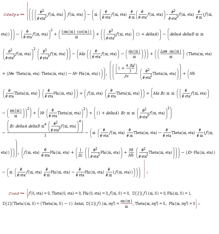 OdeSys := {f(xi, eta)*(diff(Phi(xi, eta), eta))+(diff(Phi(xi, eta), eta, eta)+Nt*(diff(Theta(xi, eta), eta, eta))/Nb)/Sc-Kr*Phi(xi, eta)-xi*((diff(f(xi, eta), eta))*(diff(Phi(xi, eta), xi))-(diff(Phi(xi, eta), eta))*(diff(f(xi, eta), xi))), (diff(f(xi, eta), eta, eta))*f(xi, eta)-xi*((diff(f(xi, eta), eta))*(diff(diff(f(xi, eta), eta), xi))-(diff(f(xi, eta), eta, eta))*(diff(f(xi, eta), xi)))-(diff(f(xi, eta), eta))^2+sin(xi)*cos(xi)/xi+(diff(f(xi, eta), eta, eta, eta))*(1+deltaA)-(deltaA*deltaB*xi*xi)*(diff(f(xi, eta), eta, eta))^2*(diff(f(xi, eta), eta, eta, eta))-Ma*(diff(f(xi, eta), eta)-sin(xi)/xi)+Lam*sin(xi)*(Theta(xi, eta)+Nm*Theta(xi, eta)*Theta(xi, eta)-Nr*Phi(xi, eta))/xi, (1+4*Rd*(1/3))*(diff(Theta(xi, eta), eta, eta))/Pr+Nb*(diff(Theta(xi, eta), eta))*(diff(Phi(xi, eta), eta))+f(xi, eta)*(diff(Theta(xi, eta), eta))+(Ma*Ec*xi*xi)*(diff(f(xi, eta), eta)-sin(xi)/xi)^2+Nt*(diff(Theta(xi, eta), eta))^2+((1+deltaA)*Ec*xi*xi)*(diff(f(xi, eta), eta, eta))^2-(1/3)*Ec*deltaA*deltaB*xi^4*(diff(f(xi, eta), eta, eta))^4-xi*((diff(f(xi, eta), eta))*(diff(Theta(xi, eta), xi))-(diff(Theta(xi, eta), eta))*(diff(f(xi, eta), xi)))}; Cond := {Phi(0, eta) = 0, Phi(xi, 0) = 1, Phi(xi, inf) = 0, Theta(0, eta) = 0, Theta(xi, inf) = 0, f(0, eta) = 0, f(xi, 0) = 0, (D[2](Theta))(xi, 0) = (Theta(xi, 0)-1)*betat, (D[2](f))(xi, 0) = 0, (D[2](f))(xi, inf) = sin(xi)/xi}
