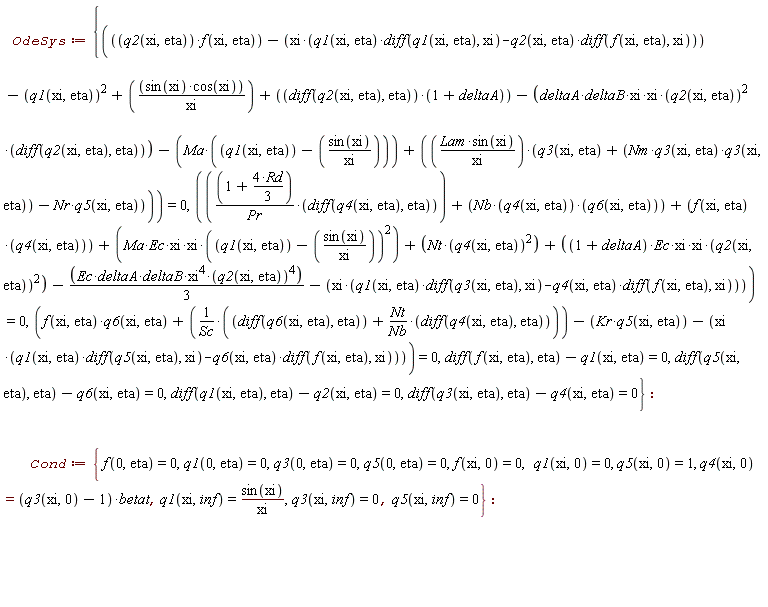OdeSys := {diff(f(xi, eta), eta)-q1(xi, eta) = 0, diff(q1(xi, eta), eta)-q2(xi, eta) = 0, diff(q3(xi, eta), eta)-q4(xi, eta) = 0, diff(q5(xi, eta), eta)-q6(xi, eta) = 0, f(xi, eta)*q6(xi, eta)+(diff(q6(xi, eta), eta)+Nt*(diff(q4(xi, eta), eta))/Nb)/Sc-Kr*q5(xi, eta)-xi*(q1(xi, eta)*(diff(q5(xi, eta), xi))-q6(xi, eta)*(diff(f(xi, eta), xi))) = 0, q2(xi, eta)*f(xi, eta)-xi*(q1(xi, eta)*(diff(q1(xi, eta), xi))-q2(xi, eta)*(diff(f(xi, eta), xi)))-q1(xi, eta)^2+sin(xi)*cos(xi)/xi+(diff(q2(xi, eta), eta))*(1+deltaA)-(deltaA*deltaB*xi*xi)*q2(xi, eta)^2*(diff(q2(xi, eta), eta))-Ma*(q1(xi, eta)-sin(xi)/xi)+Lam*sin(xi)*(q3(xi, eta)+Nm*q3(xi, eta)*q3(xi, eta)-Nr*q5(xi, eta))/xi = 0, (1+4*Rd*(1/3))*(diff(q4(xi, eta), eta))/Pr+Nb*q4(xi, eta)*q6(xi, eta)+f(xi, eta)*q4(xi, eta)+(Ma*Ec*xi*xi)*(q1(xi, eta)-sin(xi)/xi)^2+Nt*q4(xi, eta)^2+((1+deltaA)*Ec*xi*xi)*q2(xi, eta)^2-(1/3)*Ec*deltaA*deltaB*xi^4*q2(xi, eta)^4-xi*(q1(xi, eta)*(diff(q3(xi, eta), xi))-q4(xi, eta)*(diff(f(xi, eta), xi))) = 0}; Cond := {f(0, eta) = 0, f(xi, 0) = 0, q1(0, eta) = 0, q1(xi, 0) = 0, q1(xi, inf) = sin(xi)/xi, q3(0, eta) = 0, q3(xi, inf) = 0, q4(xi, 0) = (q3(xi, 0)-1)*betat, q5(0, eta) = 0, q5(xi, 0) = 1, q5(xi, inf) = 0}