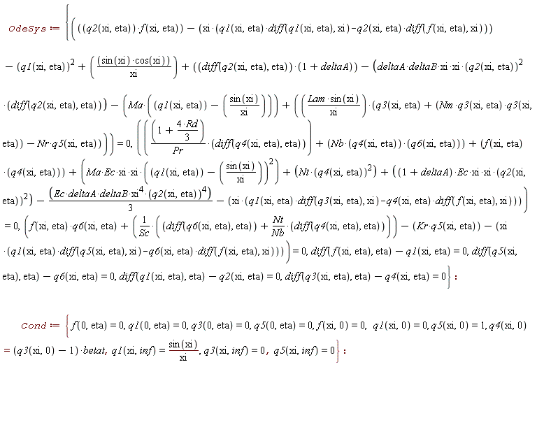 OdeSys := {diff(f(xi, eta), eta)-q1(xi, eta) = 0, diff(q1(xi, eta), eta)-q2(xi, eta) = 0, diff(q3(xi, eta), eta)-q4(xi, eta) = 0, diff(q5(xi, eta), eta)-q6(xi, eta) = 0, f(xi, eta)*q6(xi, eta)+(diff(q6(xi, eta), eta)+Nt*(diff(q4(xi, eta), eta))/Nb)/Sc-Kr*q5(xi, eta)-xi*(q1(xi, eta)*(diff(q5(xi, eta), xi))-q6(xi, eta)*(diff(f(xi, eta), xi))) = 0, q2(xi, eta)*f(xi, eta)-xi*(q1(xi, eta)*(diff(q1(xi, eta), xi))-q2(xi, eta)*(diff(f(xi, eta), xi)))-q1(xi, eta)^2+sin(xi)*cos(xi)/xi+(diff(q2(xi, eta), eta))*(1+deltaA)-(deltaA*deltaB*xi*xi)*q2(xi, eta)^2*(diff(q2(xi, eta), eta))-Ma*(q1(xi, eta)-sin(xi)/xi)+Lam*sin(xi)*(q3(xi, eta)+Nm*q3(xi, eta)*q3(xi, eta)-Nr*q5(xi, eta))/xi = 0, (1+4*Rd*(1/3))*(diff(q4(xi, eta), eta))/Pr+Nb*q4(xi, eta)*q6(xi, eta)+f(xi, eta)*q4(xi, eta)+(Ma*Ec*xi*xi)*(q1(xi, eta)-sin(xi)/xi)^2+Nt*q4(xi, eta)^2+((1+deltaA)*Ec*xi*xi)*q2(xi, eta)^2-(1/3)*Ec*deltaA*deltaB*xi^4*q2(xi, eta)^4-xi*(q1(xi, eta)*(diff(q3(xi, eta), xi))-q4(xi, eta)*(diff(f(xi, eta), xi))) = 0}: