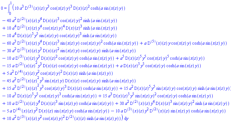0 = int(10*a^3*((D@@3)(x))(z)*y^3*cos(x(z)*y)^3*(D(x))(z)^2*cosh(a*sin(x(z)*y))-40*a^2*((D@@2)(x))(z)*y^4*(D(x))(z)^3*cos(x(z)*y)^2*sinh(a*sin(x(z)*y))+10*a^4*((D@@2)(x))(z)*y^4*cos(x(z)*y)^4*(D(x))(z)^3*sinh(a*sin(x(z)*y))-10*a^4*(D(x))(z)^5*y^5*sin(x(z)*y)*cos(x(z)*y)^3*sinh(a*sin(x(z)*y))-60*a^3*((D@@2)(x))(z)*y^4*(D(x))(z)^3*sin(x(z)*y)*cos(x(z)*y)^2*cosh(a*sin(x(z)*y))+a*((D@@5)(x))(z)*y*cos(x(z)*y)*cosh(a*sin(x(z)*y))-30*a^2*((D@@3)(x))(z)*y^3*(D(x))(z)^2*sin(x(z)*y)*cos(x(z)*y)*sinh(a*sin(x(z)*y))-10*a*((D@@3)(x))(z)*y^3*(D(x))(z)^2*cos(x(z)*y)*cosh(a*sin(x(z)*y))+a^5*(D(x))(z)^5*y^5*cos(x(z)*y)^5*cosh(a*sin(x(z)*y))-15*a*((D@@2)(x))(z)^2*y^3*(D(x))(z)*cos(x(z)*y)*cosh(a*sin(x(z)*y))+a*(D(x))(z)^5*y^5*cos(x(z)*y)*cosh(a*sin(x(z)*y))+5*a^2*((D@@4)(x))(z)*y^2*cos(x(z)*y)^2*(D(x))(z)*sinh(a*sin(x(z)*y))-45*a^2*((D@@2)(x))(z)^2*y^3*sin(x(z)*y)*(D(x))(z)*cos(x(z)*y)*sinh(a*sin(x(z)*y))+15*a^3*((D@@2)(x))(z)^2*y^3*cos(x(z)*y)^3*(D(x))(z)*cosh(a*sin(x(z)*y))+15*a^2*(D(x))(z)^5*y^5*sin(x(z)*y)*cos(x(z)*y)*sinh(a*sin(x(z)*y))-10*a^3*(D(x))(z)^5*y^5*cos(x(z)*y)^3*cosh(a*sin(x(z)*y))+15*a^3*(D(x))(z)^5*y^5*sin(x(z)*y)^2*cos(x(z)*y)*cosh(a*sin(x(z)*y))+10*a*((D@@2)(x))(z)*y^4*(D(x))(z)^3*sin(x(z)*y)*cosh(a*sin(x(z)*y))+30*a^2*((D@@2)(x))(z)*y^4*(D(x))(z)^3*sin(x(z)*y)^2*sinh(a*sin(x(z)*y))-5*a*((D@@4)(x))(z)*y^2*(D(x))(z)*sin(x(z)*y)*cosh(a*sin(x(z)*y))-10*a*((D@@3)(x))(z)*y^2*((D@@2)(x))(z)*sin(x(z)*y)*cosh(a*sin(x(z)*y))+10*a^2*((D@@3)(x))(z)*y^2*cos(x(z)*y)^2*((D@@2)(x))(z)*sinh(a*sin(x(z)*y)), y = 0 .. 1)
