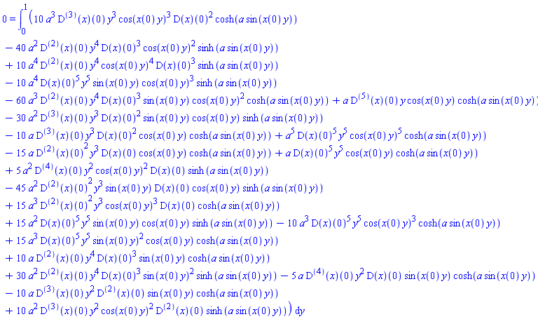 0 = int(10*a^3*((D@@3)(x))(0)*y^3*cos(x(0)*y)^3*(D(x))(0)^2*cosh(a*sin(x(0)*y))-40*a^2*((D@@2)(x))(0)*y^4*(D(x))(0)^3*cos(x(0)*y)^2*sinh(a*sin(x(0)*y))+10*a^4*((D@@2)(x))(0)*y^4*cos(x(0)*y)^4*(D(x))(0)^3*sinh(a*sin(x(0)*y))-10*a^4*(D(x))(0)^5*y^5*sin(x(0)*y)*cos(x(0)*y)^3*sinh(a*sin(x(0)*y))-60*a^3*((D@@2)(x))(0)*y^4*(D(x))(0)^3*sin(x(0)*y)*cos(x(0)*y)^2*cosh(a*sin(x(0)*y))+a*((D@@5)(x))(0)*y*cos(x(0)*y)*cosh(a*sin(x(0)*y))-30*a^2*((D@@3)(x))(0)*y^3*(D(x))(0)^2*sin(x(0)*y)*cos(x(0)*y)*sinh(a*sin(x(0)*y))-10*a*((D@@3)(x))(0)*y^3*(D(x))(0)^2*cos(x(0)*y)*cosh(a*sin(x(0)*y))+a^5*(D(x))(0)^5*y^5*cos(x(0)*y)^5*cosh(a*sin(x(0)*y))-15*a*((D@@2)(x))(0)^2*y^3*(D(x))(0)*cos(x(0)*y)*cosh(a*sin(x(0)*y))+a*(D(x))(0)^5*y^5*cos(x(0)*y)*cosh(a*sin(x(0)*y))+5*a^2*((D@@4)(x))(0)*y^2*cos(x(0)*y)^2*(D(x))(0)*sinh(a*sin(x(0)*y))-45*a^2*((D@@2)(x))(0)^2*y^3*sin(x(0)*y)*(D(x))(0)*cos(x(0)*y)*sinh(a*sin(x(0)*y))+15*a^3*((D@@2)(x))(0)^2*y^3*cos(x(0)*y)^3*(D(x))(0)*cosh(a*sin(x(0)*y))+15*a^2*(D(x))(0)^5*y^5*sin(x(0)*y)*cos(x(0)*y)*sinh(a*sin(x(0)*y))-10*a^3*(D(x))(0)^5*y^5*cos(x(0)*y)^3*cosh(a*sin(x(0)*y))+15*a^3*(D(x))(0)^5*y^5*sin(x(0)*y)^2*cos(x(0)*y)*cosh(a*sin(x(0)*y))+10*a*((D@@2)(x))(0)*y^4*(D(x))(0)^3*sin(x(0)*y)*cosh(a*sin(x(0)*y))+30*a^2*((D@@2)(x))(0)*y^4*(D(x))(0)^3*sin(x(0)*y)^2*sinh(a*sin(x(0)*y))-5*a*((D@@4)(x))(0)*y^2*(D(x))(0)*sin(x(0)*y)*cosh(a*sin(x(0)*y))-10*a*((D@@3)(x))(0)*y^2*((D@@2)(x))(0)*sin(x(0)*y)*cosh(a*sin(x(0)*y))+10*a^2*((D@@3)(x))(0)*y^2*cos(x(0)*y)^2*((D@@2)(x))(0)*sinh(a*sin(x(0)*y)), y = 0 .. 1)