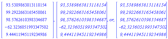 "RTABLE(18446744074195580510,MATRIX([[93.5389863813118154], [99.2922663165458061], [98.5762610398334687], [-62.3236051993347502], [9.44411945119234986]]),Vector[column]),RTABLE(18446744074196708134,MATRIX([[`93,5389863813118154`], [`99,2922663165458061`], [`98,5762610398334687`], [`-62,3236051993347502`], [`9,44411945119234986`]]),Vector[column]),or,RTABLE(18446744074196708542,MATRIX([[`93,5389863813118154`], [`99,2922663165458061`], [`98,5762610398334687`], [`-62,3236051993347502`], [`9,44411945119234986`]]),Vector[column])"