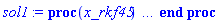 proc (x_rkf45) local _res, _dat, _vars, _solnproc, _xout, _ndsol, _pars, _n, _i; option `Copyright (c) 2000 by Waterloo Maple Inc. All rights reserved.`; if 1 < nargs then error "invalid input: too many arguments" end if; _EnvDSNumericSaveDigits := Digits; Digits := 15; if _EnvInFsolve = true then _xout := evalf[_EnvDSNumericSaveDigits](x_rkf45) else _xout := evalf(x_rkf45) end if; _dat := Array(1..4, {(1) = proc (_xin) local _xout, _dtbl, _dat, _vmap, _x0, _y0, _val, _dig, _n, _ne, _nd, _nv, _pars, _ini, _par, _i, _j, _k, _src; option `Copyright (c) 2002 by Waterloo Maple Inc. All rights reserved.`; table( [( "complex" ) = false ] ) _xout := _xin; _pars := [P__b1 = P__b1, a1 = a1, lambda1 = lambda1]; _dtbl := array( 1 .. 4, [( 1 ) = (array( 1 .. 24, [( 1 ) = (datatype = float[8], order = C_order, storage = rectangular), ( 2 ) = (datatype = float[8], order = C_order, storage = rectangular), ( 3 ) = ([0, 0, 0, Array(1..0, 1..2, {}, datatype = float[8], order = C_order)]), ( 4 ) = (Array(1..54, {(1) = 1, (2) = 1, (3) = 0, (4) = 0, (5) = 3, (6) = 0, (7) = 0, (8) = 0, (9) = 0, (10) = 0, (11) = 0, (12) = 0, (13) = 0, (14) = 0, (15) = 0, (16) = 0, (17) = 0, (18) = 0, (19) = 30000, (20) = 0, (21) = 0, (22) = 1, (23) = 4, (24) = 0, (25) = 1, (26) = 15, (27) = 1, (28) = 0, (29) = 1, (30) = 3, (31) = 3, (32) = 0, (33) = 1, (34) = 0, (35) = 0, (36) = 0, (37) = 0, (38) = 0, (39) = 0, (40) = 0, (41) = 0, (42) = 0, (43) = 1, (44) = 0, (45) = 0, (46) = 0, (47) = 0, (48) = 0, (49) = 0, (50) = 50, (51) = 1, (52) = 0, (53) = 0, (54) = 0}, datatype = integer[8])), ( 5 ) = (Array(1..28, {(1) = .0, (2) = 0.10e-5, (3) = .0, (4) = 0.500001e-14, (5) = .0, (6) = .0, (7) = .0, (8) = 0.10e-5, (9) = .0, (10) = .0, (11) = .0, (12) = .0, (13) = 1.0, (14) = .0, (15) = .49999999999999, (16) = .0, (17) = 1.0, (18) = 1.0, (19) = .0, (20) = .0, (21) = 1.0, (22) = 1.0, (23) = .0, (24) = .0, (25) = 0.10e-14, (26) = .0, (27) = .0, (28) = .0}, datatype = float[8], order = C_order)), ( 6 ) = (Array(1..4, {(1) = 40.42, (2) = Float(undefined), (3) = Float(undefined), (4) = Float(undefined)})), ( 7 ) = ([Array(1..4, 1..7, {(1, 1) = .0, (1, 2) = .203125, (1, 3) = .3046875, (1, 4) = .75, (1, 5) = .8125, (1, 6) = .40625, (1, 7) = .8125, (2, 1) = 0.6378173828125e-1, (2, 2) = .0, (2, 3) = .279296875, (2, 4) = .27237892150878906, (2, 5) = -0.9686851501464844e-1, (2, 6) = 0.1956939697265625e-1, (2, 7) = .5381584167480469, (3, 1) = 0.31890869140625e-1, (3, 2) = .0, (3, 3) = -.34375, (3, 4) = -.335235595703125, (3, 5) = .2296142578125, (3, 6) = .41748046875, (3, 7) = 11.480712890625, (4, 1) = 0.9710520505905151e-1, (4, 2) = .0, (4, 3) = .40350341796875, (4, 4) = 0.20297467708587646e-1, (4, 5) = -0.6054282188415527e-2, (4, 6) = -0.4770040512084961e-1, (4, 7) = .77858567237854}, datatype = float[8], order = C_order), Array(1..6, 1..6, {(1, 1) = .0, (1, 2) = .0, (1, 3) = .0, (1, 4) = .0, (1, 5) = .0, (1, 6) = 1.0, (2, 1) = .25, (2, 2) = .0, (2, 3) = .0, (2, 4) = .0, (2, 5) = .0, (2, 6) = 1.0, (3, 1) = .1875, (3, 2) = .5625, (3, 3) = .0, (3, 4) = .0, (3, 5) = .0, (3, 6) = 2.0, (4, 1) = .23583984375, (4, 2) = -.87890625, (4, 3) = .890625, (4, 4) = .0, (4, 5) = .0, (4, 6) = .2681884765625, (5, 1) = .1272735595703125, (5, 2) = -.5009765625, (5, 3) = .44921875, (5, 4) = -0.128936767578125e-1, (5, 5) = .0, (5, 6) = 0.626220703125e-1, (6, 1) = -0.927734375e-1, (6, 2) = .626220703125, (6, 3) = -.4326171875, (6, 4) = .1418304443359375, (6, 5) = -0.861053466796875e-1, (6, 6) = .3131103515625}, datatype = float[8], order = C_order), Array(1..6, {(1) = .0, (2) = .386, (3) = .21, (4) = .63, (5) = 1.0, (6) = 1.0}, datatype = float[8], order = C_order), Array(1..6, {(1) = .25, (2) = -.1043, (3) = .1035, (4) = -0.362e-1, (5) = .0, (6) = .0}, datatype = float[8], order = C_order), Array(1..6, 1..5, {(1, 1) = .0, (1, 2) = .0, (1, 3) = .0, (1, 4) = .0, (1, 5) = .0, (2, 1) = 1.544, (2, 2) = .0, (2, 3) = .0, (2, 4) = .0, (2, 5) = .0, (3, 1) = .9466785280815533, (3, 2) = .25570116989825814, (3, 3) = .0, (3, 4) = .0, (3, 5) = .0, (4, 1) = 3.3148251870684886, (4, 2) = 2.896124015972123, (4, 3) = .9986419139977808, (4, 4) = .0, (4, 5) = .0, (5, 1) = 1.2212245092262748, (5, 2) = 6.019134481287752, (5, 3) = 12.537083329320874, (5, 4) = -.687886036105895, (5, 5) = .0, (6, 1) = 1.2212245092262748, (6, 2) = 6.019134481287752, (6, 3) = 12.537083329320874, (6, 4) = -.687886036105895, (6, 5) = 1.0}, datatype = float[8], order = C_order), Array(1..6, 1..5, {(1, 1) = .0, (1, 2) = .0, (1, 3) = .0, (1, 4) = .0, (1, 5) = .0, (2, 1) = -5.6688, (2, 2) = .0, (2, 3) = .0, (2, 4) = .0, (2, 5) = .0, (3, 1) = -2.4300933568337584, (3, 2) = -.20635991570891224, (3, 3) = .0, (3, 4) = .0, (3, 5) = .0, (4, 1) = -.10735290581452621, (4, 2) = -9.594562251021896, (4, 3) = -20.470286148096154, (4, 4) = .0, (4, 5) = .0, (5, 1) = 7.496443313968615, (5, 2) = -10.246804314641219, (5, 3) = -33.99990352819906, (5, 4) = 11.708908932061595, (5, 5) = .0, (6, 1) = 8.083246795922411, (6, 2) = -7.981132988062785, (6, 3) = -31.52159432874373, (6, 4) = 16.319305431231363, (6, 5) = -6.0588182388340535}, datatype = float[8], order = C_order), Array(1..3, 1..5, {(1, 1) = .0, (1, 2) = .0, (1, 3) = .0, (1, 4) = .0, (1, 5) = .0, (2, 1) = 10.126235083446911, (2, 2) = -7.487995877607633, (2, 3) = -34.800918615557414, (2, 4) = -7.9927717075687275, (2, 5) = 1.0251377232956207, (3, 1) = -.6762803392806898, (3, 2) = 6.087714651678606, (3, 3) = 16.43084320892463, (3, 4) = 24.767225114183653, (3, 5) = -6.5943891257167815}, datatype = float[8], order = C_order)]), ( 9 ) = ([Array(1..1, {(1) = .1}, datatype = float[8], order = C_order), Array(1..1, {(1) = .0}, datatype = float[8], order = C_order), Array(1..1, {(1) = .0}, datatype = float[8], order = C_order), Array(1..1, {(1) = .0}, datatype = float[8], order = C_order), Array(1..1, {(1) = .0}, datatype = float[8], order = C_order), Array(1..1, 1..1, {(1, 1) = .0}, datatype = float[8], order = C_order), Array(1..1, 1..1, {(1, 1) = .0}, datatype = float[8], order = C_order), Array(1..1, 1..6, {(1, 1) = .0, (1, 2) = .0, (1, 3) = .0, (1, 4) = .0, (1, 5) = .0, (1, 6) = .0}, datatype = float[8], order = C_order), Array(1..1, {(1) = 0}, datatype = integer[8]), Array(1..4, {(1) = .0, (2) = .0, (3) = .0, (4) = .0}, datatype = float[8], order = C_order), Array(1..4, {(1) = .0, (2) = .0, (3) = .0, (4) = .0}, datatype = float[8], order = C_order), Array(1..4, {(1) = .0, (2) = .0, (3) = .0, (4) = .0}, datatype = float[8], order = C_order), Array(1..4, {(1) = .0, (2) = .0, (3) = .0, (4) = .0}, datatype = float[8], order = C_order), Array(1..1, {(1) = .0}, datatype = float[8], order = C_order)]), ( 8 ) = ([Array(1..4, {(1) = .0, (2) = .0, (3) = .0, (4) = .0}, datatype = float[8], order = C_order), Array(1..4, {(1) = .0, (2) = .0, (3) = .0, (4) = .0}, datatype = float[8], order = C_order), Array(1..1, {(1) = .0}, datatype = float[8], order = C_order), 0, 0]), ( 11 ) = (Array(1..6, 0..1, {(1, 1) = .0, (2, 0) = .0, (2, 1) = .0, (3, 0) = .0, (3, 1) = .0, (4, 0) = .0, (4, 1) = .0, (5, 0) = .0, (5, 1) = .0, (6, 0) = .0, (6, 1) = .0}, datatype = float[8], order = C_order)), ( 10 ) = ([proc (N, X, Y, YP) option `[Y[1] = P(x)]`; if Y[1]*Y[4] < -1 then YP[1] := undefined; return 0 end if; YP[1] := Y[3]*(Y[2]-Y[1])*evalf(1/(Y[1]*Y[4]+1)^(2/3)); 0 end proc, -1, 0, 0, 0, 0, 0, 0]), ( 13 ) = (), ( 12 ) = (), ( 15 ) = ("rkf45"), ( 14 ) = ([0, 0]), ( 18 ) = ([]), ( 19 ) = (0), ( 16 ) = ([0, 0, 0, []]), ( 17 ) = ([proc (N, X, Y, YP) option `[Y[1] = P(x)]`; if Y[1]*Y[4] < -1 then YP[1] := undefined; return 0 end if; YP[1] := Y[3]*(Y[2]-Y[1])*evalf(1/(Y[1]*Y[4]+1)^(2/3)); 0 end proc, -1, 0, 0, 0, 0, 0, 0]), ( 22 ) = (0), ( 23 ) = (0), ( 20 ) = ([]), ( 21 ) = (0), ( 24 ) = (0)  ] ))  ] ); _y0 := Array(0..4, {(1) = 0., (2) = 40.42, (3) = undefined, (4) = undefined}); _vmap := array( 1 .. 1, [( 1 ) = (1)  ] ); _x0 := _dtbl[1][5][5]; _n := _dtbl[1][4][1]; _ne := _dtbl[1][4][3]; _nd := _dtbl[1][4][4]; _nv := _dtbl[1][4][16]; if not type(_xout, 'numeric') then if member(_xout, ["start", "left", "right"]) then if _Env_smart_dsolve_numeric = true or _dtbl[1][4][10] = 1 then if _xout = "left" then if type(_dtbl[2], 'table') then return _dtbl[2][5][1] end if elif _xout = "right" then if type(_dtbl[3], 'table') then return _dtbl[3][5][1] end if end if end if; return _dtbl[1][5][5] elif _xout = "method" then return _dtbl[1][15] elif _xout = "storage" then return evalb(_dtbl[1][4][10] = 1) elif _xout = "leftdata" then if not type(_dtbl[2], 'array') then return NULL else return eval(_dtbl[2]) end if elif _xout = "rightdata" then if not type(_dtbl[3], 'array') then return NULL else return eval(_dtbl[3]) end if elif _xout = "enginedata" then return eval(_dtbl[1]) elif _xout = "enginereset" then _dtbl[2] := evaln(_dtbl[2]); _dtbl[3] := evaln(_dtbl[3]); return NULL elif _xout = "initial" then return procname(_y0[0]) elif _xout = "laxtol" then return _dtbl[`if`(member(_dtbl[4], {2, 3}), _dtbl[4], 1)][5][18] elif _xout = "numfun" then return `if`(member(_dtbl[4], {2, 3}), _dtbl[_dtbl[4]][4][18], 0) elif _xout = "parameters" then return [seq(_y0[_n+_i], _i = 1 .. nops(_pars))] elif _xout = "initial_and_parameters" then return procname(_y0[0]), [seq(_y0[_n+_i], _i = 1 .. nops(_pars))] elif _xout = "last" then if _dtbl[4] <> 2 and _dtbl[4] <> 3 or _x0-_dtbl[_dtbl[4]][5][1] = 0. then error "no information is available on last computed point" else _xout := _dtbl[_dtbl[4]][5][1] end if elif _xout = "function" then if _dtbl[1][4][33]-2. = 0 then return eval(_dtbl[1][10], 1) else return eval(_dtbl[1][10][1], 1) end if elif _xout = "map" then return copy(_vmap) elif type(_xin, `=`) and type(rhs(_xin), 'list') and member(lhs(_xin), {"initial", "parameters", "initial_and_parameters"}) then _ini, _par := [], []; if lhs(_xin) = "initial" then _ini := rhs(_xin) elif lhs(_xin) = "parameters" then _par := rhs(_xin) elif select(type, rhs(_xin), `=`) <> [] then _par, _ini := selectremove(type, rhs(_xin), `=`) elif nops(rhs(_xin)) < nops(_pars)+1 then error "insufficient data for specification of initial and parameters" else _par := rhs(_xin)[-nops(_pars) .. -1]; _ini := rhs(_xin)[1 .. -nops(_pars)-1] end if; _xout := lhs(_xout); if _par <> [] then `dsolve/numeric/process_parameters`(_n, _pars, _par, _y0) end if; if _ini <> [] then `dsolve/numeric/process_initial`(_n-_ne, _ini, _y0, _pars, _vmap) end if; `dsolve/numeric/SC/reinitialize`(_dtbl, _y0, _n, procname, _pars); if _Env_smart_dsolve_numeric = true and type(_y0[0], 'numeric') and _dtbl[1][4][10] <> 1 then procname("right") := _y0[0]; procname("left") := _y0[0] end if; if _xout = "initial" then return [_y0[0], seq(_y0[_vmap[_i]], _i = 1 .. _n-_ne)] elif _xout = "parameters" then return [seq(_y0[_n+_i], _i = 1 .. nops(_pars))] else return [_y0[0], seq(_y0[_vmap[_i]], _i = 1 .. _n-_ne)], [seq(_y0[_n+_i], _i = 1 .. nops(_pars))] end if elif _xin = "eventstop" then if _nv = 0 then error "this solution has no events" end if; _i := _dtbl[4]; if _i <> 2 and _i <> 3 then return 0 end if; if _dtbl[_i][4][10] = 1 and assigned(_dtbl[5-_i]) and _dtbl[_i][4][9] < 100 and 100 <= _dtbl[5-_i][4][9] then _i := 5-_i; _dtbl[4] := _i; _j := round(_dtbl[_i][4][17]); return round(_dtbl[_i][3][1][_j, 1]) elif 100 <= _dtbl[_i][4][9] then _j := round(_dtbl[_i][4][17]); return round(_dtbl[_i][3][1][_j, 1]) else return 0 end if elif _xin = "eventstatus" then if _nv = 0 then error "this solution has no events" end if; _i := [selectremove(proc (a) options operator, arrow; _dtbl[1][3][1][a, 7] = 1 end proc, {seq(_j, _j = 1 .. round(_dtbl[1][3][1][_nv+1, 1]))})]; return ':-enabled' = _i[1], ':-disabled' = _i[2] elif _xin = "eventclear" then if _nv = 0 then error "this solution has no events" end if; _i := _dtbl[4]; if _i <> 2 and _i <> 3 then error "no events to clear" end if; if _dtbl[_i][4][10] = 1 and assigned(_dtbl[5-_i]) and _dtbl[_i][4][9] < 100 and 100 < _dtbl[5-_i][4][9] then _dtbl[4] := 5-_i; _i := 5-_i end if; if _dtbl[_i][4][9] < 100 then error "no events to clear" elif _nv < _dtbl[_i][4][9]-100 then error "event error condition cannot be cleared" else _j := _dtbl[_i][4][9]-100; if irem(round(_dtbl[_i][3][1][_j, 4]), 2) = 1 then error "retriggerable events cannot be cleared" end if; _j := round(_dtbl[_i][3][1][_j, 1]); for _k to _nv do if _dtbl[_i][3][1][_k, 1] = _j then if _dtbl[_i][3][1][_k, 2] = 3 then error "range events cannot be cleared" end if; _dtbl[_i][3][1][_k, 8] := _dtbl[_i][3][1][_nv+1, 8] end if end do; _dtbl[_i][4][17] := 0; _dtbl[_i][4][9] := 0; if _dtbl[1][4][10] = 1 then if _i = 2 then try procname(procname("left")) catch:  end try else try procname(procname("right")) catch:  end try end if end if end if; return  elif type(_xin, `=`) and member(lhs(_xin), {"eventdisable", "eventenable"}) then if _nv = 0 then error "this solution has no events" end if; if type(rhs(_xin), {('list')('posint'), ('set')('posint')}) then _i := {op(rhs(_xin))} elif type(rhs(_xin), 'posint') then _i := {rhs(_xin)} else error "event identifiers must be integers in the range 1..%1", round(_dtbl[1][3][1][_nv+1, 1]) end if; if select(proc (a) options operator, arrow; _nv < a end proc, _i) <> {} then error "event identifiers must be integers in the range 1..%1", round(_dtbl[1][3][1][_nv+1, 1]) end if; _k := {}; for _j to _nv do if member(round(_dtbl[1][3][1][_j, 1]), _i) then _k := `union`(_k, {_j}) end if end do; _i := _k; if lhs(_xin) = "eventdisable" then _dtbl[4] := 0; _j := [evalb(assigned(_dtbl[2]) and member(_dtbl[2][4][17], _i)), evalb(assigned(_dtbl[3]) and member(_dtbl[3][4][17], _i))]; for _k in _i do _dtbl[1][3][1][_k, 7] := 0; if assigned(_dtbl[2]) then _dtbl[2][3][1][_k, 7] := 0 end if; if assigned(_dtbl[3]) then _dtbl[3][3][1][_k, 7] := 0 end if end do; if _j[1] then for _k to _nv+1 do if _k <= _nv and not type(_dtbl[2][3][4][_k, 1], 'undefined') then userinfo(3, {'events', 'eventreset'}, `reinit #2, event code `, _k, ` to defined init `, _dtbl[2][3][4][_k, 1]); _dtbl[2][3][1][_k, 8] := _dtbl[2][3][4][_k, 1] elif _dtbl[2][3][1][_k, 2] = 0 and irem(iquo(round(_dtbl[2][3][1][_k, 4]), 32), 2) = 1 then userinfo(3, {'events', 'eventreset'}, `reinit #2, event code `, _k, ` to rate hysteresis init `, _dtbl[2][5][24]); _dtbl[2][3][1][_k, 8] := _dtbl[2][5][24] elif _dtbl[2][3][1][_k, 2] = 0 and irem(iquo(round(_dtbl[2][3][1][_k, 4]), 2), 2) = 0 then userinfo(3, {'events', 'eventreset'}, `reinit #2, event code `, _k, ` to initial init `, _x0); _dtbl[2][3][1][_k, 8] := _x0 else userinfo(3, {'events', 'eventreset'}, `reinit #2, event code `, _k, ` to fireinitial init `, _x0-1); _dtbl[2][3][1][_k, 8] := _x0-1 end if end do; _dtbl[2][4][17] := 0; _dtbl[2][4][9] := 0; if _dtbl[1][4][10] = 1 then procname(procname("left")) end if end if; if _j[2] then for _k to _nv+1 do if _k <= _nv and not type(_dtbl[3][3][4][_k, 2], 'undefined') then userinfo(3, {'events', 'eventreset'}, `reinit #3, event code `, _k, ` to defined init `, _dtbl[3][3][4][_k, 2]); _dtbl[3][3][1][_k, 8] := _dtbl[3][3][4][_k, 2] elif _dtbl[3][3][1][_k, 2] = 0 and irem(iquo(round(_dtbl[3][3][1][_k, 4]), 32), 2) = 1 then userinfo(3, {'events', 'eventreset'}, `reinit #3, event code `, _k, ` to rate hysteresis init `, _dtbl[3][5][24]); _dtbl[3][3][1][_k, 8] := _dtbl[3][5][24] elif _dtbl[3][3][1][_k, 2] = 0 and irem(iquo(round(_dtbl[3][3][1][_k, 4]), 2), 2) = 0 then userinfo(3, {'events', 'eventreset'}, `reinit #3, event code `, _k, ` to initial init `, _x0); _dtbl[3][3][1][_k, 8] := _x0 else userinfo(3, {'events', 'eventreset'}, `reinit #3, event code `, _k, ` to fireinitial init `, _x0+1); _dtbl[3][3][1][_k, 8] := _x0+1 end if end do; _dtbl[3][4][17] := 0; _dtbl[3][4][9] := 0; if _dtbl[1][4][10] = 1 then procname(procname("right")) end if end if else for _k in _i do _dtbl[1][3][1][_k, 7] := 1 end do; _dtbl[2] := evaln(_dtbl[2]); _dtbl[3] := evaln(_dtbl[3]); _dtbl[4] := 0; if _dtbl[1][4][10] = 1 then if _x0 <= procname("right") then try procname(procname("right")) catch:  end try end if; if procname("left") <= _x0 then try procname(procname("left")) catch:  end try end if end if end if; return  elif type(_xin, `=`) and lhs(_xin) = "eventfired" then if not type(rhs(_xin), 'list') then error "'eventfired' must be specified as a list" end if; if _nv = 0 then error "this solution has no events" end if; if _dtbl[4] <> 2 and _dtbl[4] <> 3 then error "'direction' must be set prior to calling/setting 'eventfired'" end if; _i := _dtbl[4]; _val := NULL; if not assigned(_EnvEventRetriggerWarned) then _EnvEventRetriggerWarned := false end if; for _k in rhs(_xin) do if type(_k, 'integer') then _src := _k elif type(_k, 'integer' = 'anything') and type(evalf(rhs(_k)), 'numeric') then _k := lhs(_k) = evalf[max(Digits, 18)](rhs(_k)); _src := lhs(_k) else error "'eventfired' entry is not valid: %1", _k end if; if _src < 1 or round(_dtbl[1][3][1][_nv+1, 1]) < _src then error "event identifiers must be integers in the range 1..%1", round(_dtbl[1][3][1][_nv+1, 1]) end if; _src := {seq(`if`(_dtbl[1][3][1][_j, 1]-_src = 0., _j, NULL), _j = 1 .. _nv)}; if nops(_src) <> 1 then error "'eventfired' can only be set/queried for root-finding events and time/interval events" end if; _src := _src[1]; if _dtbl[1][3][1][_src, 2] <> 0. and _dtbl[1][3][1][_src, 2]-2. <> 0. then error "'eventfired' can only be set/queried for root-finding events and time/interval events" elif irem(round(_dtbl[1][3][1][_src, 4]), 2) = 1 then if _EnvEventRetriggerWarned = false then WARNING(`'eventfired' has no effect on events that retrigger`) end if; _EnvEventRetriggerWarned := true end if; if _dtbl[_i][3][1][_src, 2] = 0 and irem(iquo(round(_dtbl[_i][3][1][_src, 4]), 32), 2) = 1 then _val := _val, undefined elif type(_dtbl[_i][3][4][_src, _i-1], 'undefined') or _i = 2 and _dtbl[2][3][1][_src, 8] < _dtbl[2][3][4][_src, 1] or _i = 3 and _dtbl[3][3][4][_src, 2] < _dtbl[3][3][1][_src, 8] then _val := _val, _dtbl[_i][3][1][_src, 8] else _val := _val, _dtbl[_i][3][4][_src, _i-1] end if; if type(_k, `=`) then if _dtbl[_i][3][1][_src, 2] = 0 and irem(iquo(round(_dtbl[_i][3][1][_src, 4]), 32), 2) = 1 then error "cannot set event code for a rate hysteresis event" end if; userinfo(3, {'events', 'eventreset'}, `manual set event code `, _src, ` to value `, rhs(_k)); _dtbl[_i][3][1][_src, 8] := rhs(_k); _dtbl[_i][3][4][_src, _i-1] := rhs(_k) end if end do; return [_val] elif type(_xin, `=`) and lhs(_xin) = "direction" then if not member(rhs(_xin), {-1, 1, ':-left', ':-right'}) then error "'direction' must be specified as either '1' or 'right' (positive) or '-1' or 'left' (negative)" end if; _src := `if`(_dtbl[4] = 2, -1, `if`(_dtbl[4] = 3, 1, undefined)); _i := `if`(member(rhs(_xin), {1, ':-right'}), 3, 2); _dtbl[4] := _i; _dtbl[_i] := `dsolve/numeric/SC/IVPdcopy`(_dtbl[1], `if`(assigned(_dtbl[_i]), _dtbl[_i], NULL)); if 0 < _nv then for _j to _nv+1 do if _j <= _nv and not type(_dtbl[_i][3][4][_j, _i-1], 'undefined') then userinfo(3, {'events', 'eventreset'}, `reinit #4, event code `, _j, ` to defined init `, _dtbl[_i][3][4][_j, _i-1]); _dtbl[_i][3][1][_j, 8] := _dtbl[_i][3][4][_j, _i-1] elif _dtbl[_i][3][1][_j, 2] = 0 and irem(iquo(round(_dtbl[_i][3][1][_j, 4]), 32), 2) = 1 then userinfo(3, {'events', 'eventreset'}, `reinit #4, event code `, _j, ` to rate hysteresis init `, _dtbl[_i][5][24]); _dtbl[_i][3][1][_j, 8] := _dtbl[_i][5][24] elif _dtbl[_i][3][1][_j, 2] = 0 and irem(iquo(round(_dtbl[_i][3][1][_j, 4]), 2), 2) = 0 then userinfo(3, {'events', 'eventreset'}, `reinit #4, event code `, _j, ` to initial init `, _x0); _dtbl[_i][3][1][_j, 8] := _x0 else userinfo(3, {'events', 'eventreset'}, `reinit #4, event code `, _j, ` to fireinitial init `, _x0-2*_i+5.0); _dtbl[_i][3][1][_j, 8] := _x0-2*_i+5.0 end if end do end if; return _src elif _xin = "eventcount" then if _dtbl[1][3][1] = 0 or _dtbl[4] <> 2 and _dtbl[4] <> 3 then return 0 else return round(_dtbl[_dtbl[4]][3][1][_nv+1, 12]) end if else return "procname" end if end if; if _xout = _x0 then return [_x0, seq(evalf(_dtbl[1][6][_vmap[_i]]), _i = 1 .. _n-_ne)] end if; _i := `if`(_x0 <= _xout, 3, 2); if _xin = "last" and 0 < _dtbl[_i][4][9] and _dtbl[_i][4][9] < 100 then _dat := eval(_dtbl[_i], 2); _j := _dat[4][20]; return [_dat[11][_j, 0], seq(_dat[11][_j, _vmap[_i]], _i = 1 .. _n-_ne-_nd), seq(_dat[8][1][_vmap[_i]], _i = _n-_ne-_nd+1 .. _n-_ne)] end if; if not type(_dtbl[_i], 'array') then _dtbl[_i] := `dsolve/numeric/SC/IVPdcopy`(_dtbl[1], `if`(assigned(_dtbl[_i]), _dtbl[_i], NULL)); if 0 < _nv then for _j to _nv+1 do if _j <= _nv and not type(_dtbl[_i][3][4][_j, _i-1], 'undefined') then userinfo(3, {'events', 'eventreset'}, `reinit #5, event code `, _j, ` to defined init `, _dtbl[_i][3][4][_j, _i-1]); _dtbl[_i][3][1][_j, 8] := _dtbl[_i][3][4][_j, _i-1] elif _dtbl[_i][3][1][_j, 2] = 0 and irem(iquo(round(_dtbl[_i][3][1][_j, 4]), 32), 2) = 1 then userinfo(3, {'events', 'eventreset'}, `reinit #5, event code `, _j, ` to rate hysteresis init `, _dtbl[_i][5][24]); _dtbl[_i][3][1][_j, 8] := _dtbl[_i][5][24] elif _dtbl[_i][3][1][_j, 2] = 0 and irem(iquo(round(_dtbl[_i][3][1][_j, 4]), 2), 2) = 0 then userinfo(3, {'events', 'eventreset'}, `reinit #5, event code `, _j, ` to initial init `, _x0); _dtbl[_i][3][1][_j, 8] := _x0 else userinfo(3, {'events', 'eventreset'}, `reinit #5, event code `, _j, ` to fireinitial init `, _x0-2*_i+5.0); _dtbl[_i][3][1][_j, 8] := _x0-2*_i+5.0 end if end do end if end if; if _xin <> "last" then if 0 < 0 then if `dsolve/numeric/checkglobals`(op(_dtbl[1][14]), _pars, _n, _y0) then `dsolve/numeric/SC/reinitialize`(_dtbl, _y0, _n, procname, _pars, _i) end if end if; if _dtbl[1][4][7] = 0 then error "parameters must be initialized before solution can be computed" end if end if; _dat := eval(_dtbl[_i], 2); _dtbl[4] := _i; try _src := `dsolve/numeric/SC/IVPrun`(_dat, _xout) catch: userinfo(2, `dsolve/debug`, print(`Exception in solnproc:`, [lastexception][2 .. -1])); error  end try; if _src = 0 and 100 < _dat[4][9] then _val := _dat[3][1][_nv+1, 8] else _val := _dat[11][_dat[4][20], 0] end if; if _src <> 0 or _dat[4][9] <= 0 then _dtbl[1][5][1] := _xout else _dtbl[1][5][1] := _val end if; if _i = 3 and _val < _xout then Rounding := -infinity; if _dat[4][9] = 1 then error "cannot evaluate the solution further right of %1, probably a singularity", evalf[8](_val) elif _dat[4][9] = 2 then error "cannot evaluate the solution further right of %1, maxfun limit exceeded (see ?dsolve,maxfun for details)", evalf[8](_val) elif _dat[4][9] = 3 then if _dat[4][25] = 3 then error "cannot evaluate the solution past the initial point, problem may be initially singular or improperly set up" else error "cannot evaluate the solution past the initial point, problem may be complex, initially singular or improperly set up" end if elif _dat[4][9] = 4 then error "cannot evaluate the solution further right of %1, accuracy goal cannot be achieved with specified 'minstep'", evalf[8](_val) elif _dat[4][9] = 5 then error "cannot evaluate the solution further right of %1, too many step failures, tolerances may be too loose for problem", evalf[8](_val) elif _dat[4][9] = 6 then error "cannot evaluate the solution further right of %1, cannot downgrade delay storage for problems with delay derivative order > 1, try increasing delaypts", evalf[8](_val) elif _dat[4][9] = 10 then error "cannot evaluate the solution further right of %1, interrupt requested", evalf[8](_val) elif 100 < _dat[4][9] then if _dat[4][9]-100 = _nv+1 then error "constraint projection failure on event at t=%1", evalf[8](_val) elif _dat[4][9]-100 = _nv+2 then error "index-1 and derivative evaluation failure on event at t=%1", evalf[8](_val) elif _dat[4][9]-100 = _nv+3 then error "maximum number of event iterations reached (%1) at t=%2", round(_dat[3][1][_nv+1, 3]), evalf[8](_val) else if _Env_dsolve_nowarnstop <> true then `dsolve/numeric/warning`(StringTools:-FormatMessage("cannot evaluate the solution further right of %1, event #%2 triggered a halt", evalf[8](_val), round(_dat[3][1][_dat[4][9]-100, 1]))) end if; Rounding := 'nearest'; _xout := _val end if else error "cannot evaluate the solution further right of %1", evalf[8](_val) end if elif _i = 2 and _xout < _val then Rounding := infinity; if _dat[4][9] = 1 then error "cannot evaluate the solution further left of %1, probably a singularity", evalf[8](_val) elif _dat[4][9] = 2 then error "cannot evaluate the solution further left of %1, maxfun limit exceeded (see ?dsolve,maxfun for details)", evalf[8](_val) elif _dat[4][9] = 3 then if _dat[4][25] = 3 then error "cannot evaluate the solution past the initial point, problem may be initially singular or improperly set up" else error "cannot evaluate the solution past the initial point, problem may be complex, initially singular or improperly set up" end if elif _dat[4][9] = 4 then error "cannot evaluate the solution further left of %1, accuracy goal cannot be achieved with specified 'minstep'", evalf[8](_val) elif _dat[4][9] = 5 then error "cannot evaluate the solution further left of %1, too many step failures, tolerances may be too loose for problem", evalf[8](_val) elif _dat[4][9] = 6 then error "cannot evaluate the solution further left of %1, cannot downgrade delay storage for problems with delay derivative order > 1, try increasing delaypts", evalf[8](_val) elif _dat[4][9] = 10 then error "cannot evaluate the solution further right of %1, interrupt requested", evalf[8](_val) elif 100 < _dat[4][9] then if _dat[4][9]-100 = _nv+1 then error "constraint projection failure on event at t=%1", evalf[8](_val) elif _dat[4][9]-100 = _nv+2 then error "index-1 and derivative evaluation failure on event at t=%1", evalf[8](_val) elif _dat[4][9]-100 = _nv+3 then error "maximum number of event iterations reached (%1) at t=%2", round(_dat[3][1][_nv+1, 3]), evalf[8](_val) else if _Env_dsolve_nowarnstop <> true then `dsolve/numeric/warning`(StringTools:-FormatMessage("cannot evaluate the solution further left of %1, event #%2 triggered a halt", evalf[8](_val), round(_dat[3][1][_dat[4][9]-100, 1]))) end if; Rounding := 'nearest'; _xout := _val end if else error "cannot evaluate the solution further left of %1", evalf[8](_val) end if end if; if _EnvInFsolve = true then _dig := _dat[4][26]; _dat[4][26] := _EnvDSNumericSaveDigits; _Env_dsolve_SC_native := true; if _dat[4][25] = 1 then _i := 1; _dat[4][25] := 2 else _i := _dat[4][25] end if; _val := `dsolve/numeric/SC/IVPval`(_dat, _xout, _src); _dat[4][25] := _i; _dat[4][26] := _dig; [_xout, seq(_val[_vmap[_i]], _i = 1 .. _n-_ne)] else Digits := _dat[4][26]; _val := `dsolve/numeric/SC/IVPval`(eval(_dat, 2), _xout, _src); [_xout, seq(_val[_vmap[_i]], _i = 1 .. _n-_ne)] end if end proc, (2) = Array(0..0, {}), (3) = [x, P(x)], (4) = [P__b1 = P__b1, a1 = a1, lambda1 = lambda1]}); _vars := _dat[3]; _pars := map(rhs, _dat[4]); _n := nops(_vars)-1; _solnproc := _dat[1]; if not type(_xout, 'numeric') then if member(x_rkf45, ["start", 'start', "method", 'method', "left", 'left', "right", 'right', "leftdata", "rightdata", "enginedata", "eventstop", 'eventstop', "eventclear", 'eventclear', "eventstatus", 'eventstatus', "eventcount", 'eventcount', "laxtol", 'laxtol', "numfun", 'numfun', NULL]) then _res := _solnproc(convert(x_rkf45, 'string')); if 1 < nops([_res]) then return _res elif type(_res, 'array') then return eval(_res, 1) elif _res <> "procname" then return _res end if elif member(x_rkf45, ["last", 'last', "initial", 'initial', "parameters", 'parameters', "initial_and_parameters", 'initial_and_parameters', NULL]) then _xout := convert(x_rkf45, 'string'); _res := _solnproc(_xout); if _xout = "parameters" then return [seq(_pars[_i] = _res[_i], _i = 1 .. nops(_pars))] elif _xout = "initial_and_parameters" then return [seq(_vars[_i+1] = [_res][1][_i+1], _i = 0 .. _n), seq(_pars[_i] = [_res][2][_i], _i = 1 .. nops(_pars))] else return [seq(_vars[_i+1] = _res[_i+1], _i = 0 .. _n)] end if elif type(_xout, `=`) and member(lhs(_xout), ["initial", 'initial', "parameters", 'parameters', "initial_and_parameters", 'initial_and_parameters', NULL]) then _xout := convert(lhs(x_rkf45), 'string') = rhs(x_rkf45); if type(rhs(_xout), 'list') then _res := _solnproc(_xout) else error "initial and/or parameter values must be specified in a list" end if; if lhs(_xout) = "initial" then return [seq(_vars[_i+1] = _res[_i+1], _i = 0 .. _n)] elif lhs(_xout) = "parameters" then return [seq(_pars[_i] = _res[_i], _i = 1 .. nops(_pars))] else return [seq(_vars[_i+1] = [_res][1][_i+1], _i = 0 .. _n), seq(_pars[_i] = [_res][2][_i], _i = 1 .. nops(_pars))] end if elif type(_xout, `=`) and member(lhs(_xout), ["eventdisable", 'eventdisable', "eventenable", 'eventenable', "eventfired", 'eventfired', "direction", 'direction', NULL]) then return _solnproc(convert(lhs(x_rkf45), 'string') = rhs(x_rkf45)) elif _xout = "solnprocedure" then return eval(_solnproc) elif _xout = "sysvars" then return _vars end if; if procname <> unknown then return ('procname')(x_rkf45) else _ndsol; _ndsol := pointto(_dat[2][0]); return ('_ndsol')(x_rkf45) end if end if; try _res := _solnproc(_xout); [seq(_vars[_i+1] = _res[_i+1], _i = 0 .. _n)] catch: error  end try end proc