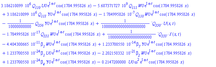 3186210.099*Q__110*U0*exp(I*omega*t)*cos(1784.995826*x)-5687371727.*Q__111*W0*exp(I*omega*t)*cos(1784.995826*x)+3186210.099*Q__113*Upsilon0*exp(I*omega*t)*cos(1784.995826*x)-0.1784995826e-6*Q__110*W0*exp(I*omega*t)*cos(1784.995826*x)-(1/10000000000)*`#msub(mi("\`Q"),mi("556\`"))`*Upsilon0*exp(I*omega*t)*cos(1784.995826*x)+(1/100000000000000000000)*`#mrow(msub(mi("\`Q"),mi("550\`")),mo("&sdot;"),mi("U"),mfenced(mrow(mi("x"),mo("&comma;"),mi("t"))))`-0.1784995826e-16*`#msub(mi("\`Q"),mi("551\`"))`*W0*exp(I*omega*t)*cos(1784.995826*x)+(1/100000000000000000000)*`#mrow(msub(mi("\`Q"),mi("553\`")),mo("&sdot;"),mi("&Upsi;",fontstyle = "normal"),mfenced(mrow(mi("x"),mo("&comma;"),mi("t"))))`-0.4404300665e-10*beta__1*W0*exp(I*omega*t)*cos(1784.995826*x)+0.1233700550e-13*beta__7*Upsilon0*exp(I*omega*t)*cos(1784.995826*x)+0.1233700550e-23*beta__1*U0*exp(I*omega*t)*cos(1784.995826*x)-0.2202150332e-20*beta__2*W0*exp(I*omega*t)*cos(1784.995826*x)+0.1233700550e-23*beta__4*Upsilon0*exp(I*omega*t)*cos(1784.995826*x)-.2147200000*U0*omega^2*exp(I*omega*t)*cos(1784.995826*x)