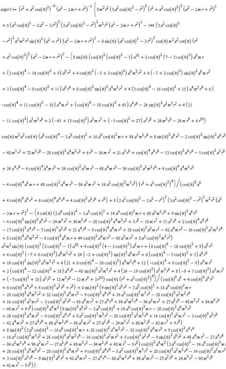 expr3 := (8*m^2*r^2*(3*a^2*cos(theta)^2-r^2)^2*(r^2+a^2*cos(theta)^2)^2*(a^2-2*m*r+r^2)^5+8*(a^2*cos(theta)^2-3*a^2-2*r^2)^2*(3*a^2*cos(theta)^2-r^2)^2*m^2*r^2*(a^2-2*m*r+r^2)^5-144*(3*a^2*cos(theta)^2-r^2)^2*a^2*m^2*r^2*sin(theta)^2*(a^2+r^2)*(a^2-2*m*r+r^2)^5-8*sin(theta)*(a^2*cos(theta)^2-3*r^2)^2*cos(theta)*m^2*a^2*cot(theta)*(r^2+a^2*cos(theta)^2)^2*(a^2-2*m*r+r^2)^5-8*sin(theta)*(cos(theta)^2*(cos(theta)^2-3)*a^10+2*cos(theta)^2*(7-3*cos(theta)^2)*a^8*m*r+(3*cos(theta)^4-14*cos(theta)^2+9)*a^8*r^2+4*cos(theta)^2*(-5+3*cos(theta)^2)*a^6*m^2*r^2+(6*(-7+2*cos(theta)^2))*sin(theta)^2*a^6*m*r^3+(3*(cos(theta)^4-8*cos(theta)^2+11))*a^6*r^4+8*cos(theta)^2*sin(theta)^2*a^4*m^3*r^3+(4*(3*cos(theta)^4-16*cos(theta)^2+15))*a^4*m^2*r^4+(6*(-cos(theta)^4+11*cos(theta)^2-18))*a^4*m*r^5+(cos(theta)^4-18*cos(theta)^2+45)*a^4*r^6-24*sin(theta)^2*a^2*m^3*r^5+(4*(21-11*cos(theta)^2))*a^2*m^2*r^6+(2*(-45+13*cos(theta)^2))*a^2*m*r^7+(-5*cos(theta)^2+27)*a^2*r^8+24*m^2*r^8-24*m*r^9+6*r^10)*cos(theta)*m^2*a^2*cot(theta)*(16*a^6*cos(theta)^2*m*r-28*cos(theta)^2*a^4*m^2*r^2+40*cos(theta)^2*a^4*m*r^3+16*a^2*cos(theta)^2*m^3*r^3-36*a^2*cos(theta)^2*m^2*r^4+24*a^2*cos(theta)^2*m*r^5+cos(theta)^4*a^4*r^4+21*a^2*r^6-48*m^3*r^5+72*m^2*r^6-36*m*r^7-3*a^8*cos(theta)^2+24*a^4*r^4+a^8*cos(theta)^4-84*a^2*m*r^5+84*a^2*m^2*r^4+9*sin(theta)^2*a^6*r^2-13*cos(theta)^2*a^4*r^4-48*a^4*m*r^3-5*a^2*cos(theta)^2*r^6-4*cos(theta)^4*a^6*m*r+4*cos(theta)^4*a^4*m^2*r^2+6*r^8-4*cos(theta)^4*a^4*m*r^3-2*cos(theta)^2*sin(theta)^2*a^6*r^2)*(r^2+a^2*cos(theta)^2)^4/(cos(theta)^8*a^8+4*cos(theta)^6*a^6*r^2+6*cos(theta)^4*a^4*r^4+4*a^2*cos(theta)^2*r^6+r^8)+8*(2*a^2*cos(theta)^2-3*a^2-r^2)^2*(3*a^2*cos(theta)^2-r^2)^2*m^2*r^2*(a^2-2*m*r+r^2)^5-8*cot(theta)*(14*a^6*cos(theta)^2*m*r-20*cos(theta)^2*a^4*m^2*r^2+44*cos(theta)^2*a^4*m*r^3+8*a^2*cos(theta)^2*m^3*r^3-36*a^2*cos(theta)^2*m^2*r^4+30*a^2*cos(theta)^2*m*r^5+2*cos(theta)^4*a^4*r^4+15*a^2*r^6-24*m^3*r^5+36*m^2*r^6-18*m*r^7-3*a^8*cos(theta)^2+21*a^4*r^4+2*a^8*cos(theta)^4-60*a^2*m*r^5+60*a^2*m^2*r^4+9*sin(theta)^2*a^6*r^2-17*cos(theta)^2*a^4*r^4-42*a^4*m*r^3-7*a^2*cos(theta)^2*r^6-8*cos(theta)^4*a^6*m*r+8*cos(theta)^4*a^4*m^2*r^2+3*r^8-8*cos(theta)^4*a^4*m*r^3-4*cos(theta)^2*sin(theta)^2*a^6*r^2)*a^2*m^2*sin(theta)*(cos(theta)^2*(2*cos(theta)^2-3)*a^10+4*cos(theta)^2*(4-3*cos(theta)^2)*a^8*m*r+(6*cos(theta)^4-16*cos(theta)^2+9)*a^8*r^2+4*cos(theta)^2*(-7+6*cos(theta)^2)*a^6*m^2*r^2+(24*(-2+cos(theta)^2))*sin(theta)^2*a^6*m*r^3+(6*(cos(theta)^4-5*cos(theta)^2+5))*a^6*r^4+16*cos(theta)^2*sin(theta)^2*a^4*m^3*r^3+(4*(21+6*cos(theta)^4-26*cos(theta)^2))*a^4*m^2*r^4+(12*(-cos(theta)^4+8*cos(theta)^2-9))*a^4*m*r^5+(2*(cos(theta)^4-12*cos(theta)^2+18))*a^4*r^6-48*sin(theta)^2*a^2*m^3*r^5+(4*(24-19*cos(theta)^2))*a^2*m^2*r^6+(8*(-9+5*cos(theta)^2))*a^2*m*r^7+(-7*cos(theta)^2+18)*a^2*r^8+12*m^2*r^8-12*m*r^9+3*r^10)*cos(theta)*(r^2+a^2*cos(theta)^2)^4/(cos(theta)^8*a^8+4*cos(theta)^6*a^6*r^2+6*cos(theta)^4*a^4*r^4+4*a^2*cos(theta)^2*r^6+r^8)+8*sin(theta)^2*(9*sin(theta)^2*a^6*r^2-3*a^8*cos(theta)^2+16*a^6*cos(theta)^2*m*r-28*cos(theta)^2*a^4*m^2*r^2+32*cos(theta)^2*a^4*m*r^3-9*cos(theta)^2*a^4*r^4+16*a^2*cos(theta)^2*m^3*r^3-28*a^2*cos(theta)^2*m^2*r^4+16*a^2*cos(theta)^2*m*r^5-3*a^2*cos(theta)^2*r^6-48*a^4*m*r^3+27*a^4*r^4+84*a^2*m^2*r^4-96*a^2*m*r^5+27*a^2*r^6-48*m^3*r^5+84*m^2*r^6-48*m*r^7+9*r^8)*cos(theta)^2*a^4*m^2*(9*sin(theta)^2*a^6*r^2-3*a^8*cos(theta)^2+14*a^6*cos(theta)^2*m*r-20*cos(theta)^2*a^4*m^2*r^2+28*cos(theta)^2*a^4*m*r^3-9*cos(theta)^2*a^4*r^4+8*a^2*cos(theta)^2*m^3*r^3-20*a^2*cos(theta)^2*m^2*r^4+14*a^2*cos(theta)^2*m*r^5-3*a^2*cos(theta)^2*r^6-42*a^4*m*r^3+27*a^4*r^4+60*a^2*m^2*r^4-84*a^2*m*r^5+27*a^2*r^6-24*m^3*r^5+60*m^2*r^6-42*m*r^7+9*r^8)+8*sin(theta)^2*(3*a^8*cos(theta)^2-16*a^6*cos(theta)^2*m*r+28*cos(theta)^2*a^4*m^2*r^2-32*cos(theta)^2*a^4*m*r^3+9*cos(theta)^2*a^4*r^4-16*a^2*cos(theta)^2*m^3*r^3+28*a^2*cos(theta)^2*m^2*r^4-16*a^2*cos(theta)^2*m*r^5+3*a^2*cos(theta)^2*r^6-9*sin(theta)^2*a^6*r^2+48*a^4*m*r^3-27*a^4*r^4-84*a^2*m^2*r^4+96*a^2*m*r^5-27*a^2*r^6+48*m^3*r^5-84*m^2*r^6+48*m*r^7-9*r^8)*cos(theta)^2*a^4*m^2*(3*a^8*cos(theta)^2-14*a^6*cos(theta)^2*m*r+20*cos(theta)^2*a^4*m^2*r^2-28*cos(theta)^2*a^4*m*r^3+9*cos(theta)^2*a^4*r^4-8*a^2*cos(theta)^2*m^3*r^3+20*a^2*cos(theta)^2*m^2*r^4-14*a^2*cos(theta)^2*m*r^5+3*a^2*cos(theta)^2*r^6-9*sin(theta)^2*a^6*r^2+42*a^4*m*r^3-27*a^4*r^4-60*a^2*m^2*r^4+84*a^2*m*r^5-27*a^2*r^6+24*m^3*r^5-60*m^2*r^6+42*m*r^7-9*r^8))/((r^2+a^2*cos(theta)^2)^8*(a^2-2*m*r+r^2)^5)