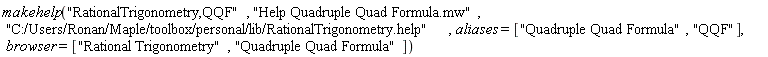 makehelp("RationalTrigonometry,QQF", "Help Quadruple Quad Formula.mw", "C:/Users/Ronan/Maple/toolbox/personal/lib/RationalTrigonometry.help", aliases = ["Quadruple Quad Formula", "QQF"], browser = ["Rational Trigonometry", "Quadruple Quad Formula"])