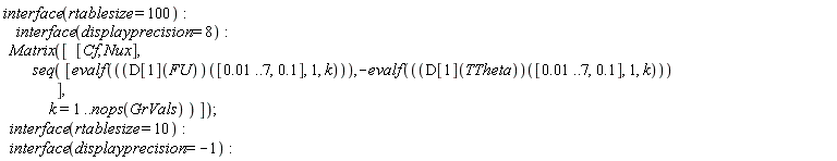interface(rtablesize = 100); interface(displayprecision = 8); Matrix([[Cf, Nux], seq([evalf((D[1](FU))([0.1e-1 .. 7, .1], 1, k)), -evalf((D[1](TTheta))([0.1e-1 .. 7, .1], 1, k))], k = 1 .. nops(GrVals))]); interface(rtablesize = 10); interface(displayprecision = -1)