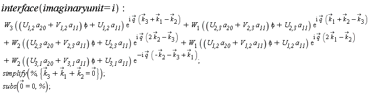 interface(imaginaryunit = I); W[3]*((`U__1,2`*a__20+`V__1,2`*a__11)*phi+`U__1,2`*a__11)*exp(I*`#mover(mi("q"),mo("&rarr;"))`*(`#mover(mi("k"),mo("&rarr;"))`[3]+`#mover(mi("k"),mo("&rarr;"))`[1]-`#mover(mi("k"),mo("&rarr;"))`[2]))+W[1]*((`U__2,3`*a__20+`V__2,3`*a__11)*phi+`U__2,3`*a__11)*exp(I*`#mover(mi("q"),mo("&rarr;"))`*(`#mover(mi("k"),mo("&rarr;"))`[1]+`#mover(mi("k"),mo("&rarr;"))`[2]-`#mover(mi("k"),mo("&rarr;"))`[3]))+W[2]*((`U__2,3`*a__20+`V__2,3`*a__11)*phi+`U__2,3`*a__11)*exp(I*`#mover(mi("q"),mo("&rarr;"))`*(2*`#mover(mi("k"),mo("&rarr;"))`[2]-`#mover(mi("k"),mo("&rarr;"))`[3]))+W[1]*((`U__1,2`*a__20+`V__1,2`*a__11)*phi+`U__1,2`*a__11)*exp(I*`#mover(mi("q"),mo("&rarr;"))`*(2*`#mover(mi("k"),mo("&rarr;"))`[1]-`#mover(mi("k"),mo("&rarr;"))`[2]))+W[2]*((`U__3,1`*a__20+`V__3,1`*a__11)*phi+`U__3,1`*a__11)*exp(-I*`#mover(mi("q"),mo("&rarr;"))`*(-`#mover(mi("k"),mo("&rarr;"))`[2]-`#mover(mi("k"),mo("&rarr;"))`[3]+`#mover(mi("k"),mo("&rarr;"))`[1])); simplify(%, {`#mover(mi("k"),mo("&rarr;"))`[3]+`#mover(mi("k"),mo("&rarr;"))`[1]+`#mover(mi("k"),mo("&rarr;"))`[2] = `#mover(mn("0"),mo("&rarr;"))`}); subs(`#mover(mn("0"),mo("&rarr;"))` = 0, %)