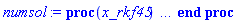proc (x_rkf45) local _res, _dat, _vars, _solnproc, _xout, _ndsol, _pars, _n, _i; option `Copyright (c) 2000 by Waterloo Maple Inc. All rights reserved.`; if 1 < nargs then error "invalid input: too many arguments" end if; _EnvDSNumericSaveDigits := Digits; Digits := 15; if _EnvInFsolve = true then _xout := evalf[_EnvDSNumericSaveDigits](x_rkf45) else _xout := evalf(x_rkf45) end if; _dat := Array(1..4, {(1) = proc (_xin) local _xout, _dtbl, _dat, _vmap, _x0, _y0, _val, _dig, _n, _ne, _nd, _nv, _pars, _ini, _par, _i, _j, _k, _src; option `Copyright (c) 2002 by Waterloo Maple Inc. All rights reserved.`; table( [( "complex" ) = false ] ) _xout := _xin; _pars := []; _dtbl := array( 1 .. 4, [( 1 ) = (array( 1 .. 24, [( 1 ) = (datatype = float[8], order = C_order, storage = rectangular), ( 2 ) = (datatype = float[8], order = C_order, storage = rectangular), ( 3 ) = ([0, 0, 0, Array(1..0, 1..2, {}, datatype = float[8], order = C_order)]), ( 4 ) = (Array(1..54, {(1) = 4, (2) = 4, (3) = 0, (4) = 0, (5) = 0, (6) = 0, (7) = 1, (8) = 0, (9) = 0, (10) = 0, (11) = 0, (12) = 0, (13) = 0, (14) = 0, (15) = 0, (16) = 0, (17) = 0, (18) = 1, (19) = 30000, (20) = 0, (21) = 0, (22) = 1, (23) = 4, (24) = 0, (25) = 1, (26) = 15, (27) = 1, (28) = 0, (29) = 1, (30) = 3, (31) = 3, (32) = 0, (33) = 1, (34) = 0, (35) = 0, (36) = 0, (37) = 0, (38) = 0, (39) = 0, (40) = 0, (41) = 0, (42) = 0, (43) = 1, (44) = 0, (45) = 0, (46) = 0, (47) = 0, (48) = 0, (49) = 0, (50) = 50, (51) = 1, (52) = 0, (53) = 0, (54) = 0}, datatype = integer[8])), ( 5 ) = (Array(1..28, {(1) = .0, (2) = 0.10e-5, (3) = .0, (4) = 0.500001e-14, (5) = .0, (6) = 0.30045580019803245e-1, (7) = .0, (8) = 0.10e-5, (9) = .0, (10) = .0, (11) = .0, (12) = .0, (13) = 1.0, (14) = .0, (15) = .49999999999999, (16) = .0, (17) = 1.0, (18) = 1.0, (19) = .0, (20) = .0, (21) = 1.0, (22) = 1.0, (23) = .0, (24) = .0, (25) = 0.10e-14, (26) = .0, (27) = .0, (28) = .0}, datatype = float[8], order = C_order)), ( 6 ) = (Array(1..4, {(1) = .442313422, (2) = .359553901, (3) = -.109372433, (4) = 0.4759919e-2}, datatype = float[8], order = C_order)), ( 7 ) = ([Array(1..4, 1..7, {(1, 1) = .0, (1, 2) = .203125, (1, 3) = .3046875, (1, 4) = .75, (1, 5) = .8125, (1, 6) = .40625, (1, 7) = .8125, (2, 1) = 0.6378173828125e-1, (2, 2) = .0, (2, 3) = .279296875, (2, 4) = .27237892150878906, (2, 5) = -0.9686851501464844e-1, (2, 6) = 0.1956939697265625e-1, (2, 7) = .5381584167480469, (3, 1) = 0.31890869140625e-1, (3, 2) = .0, (3, 3) = -.34375, (3, 4) = -.335235595703125, (3, 5) = .2296142578125, (3, 6) = .41748046875, (3, 7) = 11.480712890625, (4, 1) = 0.9710520505905151e-1, (4, 2) = .0, (4, 3) = .40350341796875, (4, 4) = 0.20297467708587646e-1, (4, 5) = -0.6054282188415527e-2, (4, 6) = -0.4770040512084961e-1, (4, 7) = .77858567237854}, datatype = float[8], order = C_order), Array(1..6, 1..6, {(1, 1) = .0, (1, 2) = .0, (1, 3) = .0, (1, 4) = .0, (1, 5) = .0, (1, 6) = 1.0, (2, 1) = .25, (2, 2) = .0, (2, 3) = .0, (2, 4) = .0, (2, 5) = .0, (2, 6) = 1.0, (3, 1) = .1875, (3, 2) = .5625, (3, 3) = .0, (3, 4) = .0, (3, 5) = .0, (3, 6) = 2.0, (4, 1) = .23583984375, (4, 2) = -.87890625, (4, 3) = .890625, (4, 4) = .0, (4, 5) = .0, (4, 6) = .2681884765625, (5, 1) = .1272735595703125, (5, 2) = -.5009765625, (5, 3) = .44921875, (5, 4) = -0.128936767578125e-1, (5, 5) = .0, (5, 6) = 0.626220703125e-1, (6, 1) = -0.927734375e-1, (6, 2) = .626220703125, (6, 3) = -.4326171875, (6, 4) = .1418304443359375, (6, 5) = -0.861053466796875e-1, (6, 6) = .3131103515625}, datatype = float[8], order = C_order), Array(1..6, {(1) = .0, (2) = .386, (3) = .21, (4) = .63, (5) = 1.0, (6) = 1.0}, datatype = float[8], order = C_order), Array(1..6, {(1) = .25, (2) = -.1043, (3) = .1035, (4) = -0.362e-1, (5) = .0, (6) = .0}, datatype = float[8], order = C_order), Array(1..6, 1..5, {(1, 1) = .0, (1, 2) = .0, (1, 3) = .0, (1, 4) = .0, (1, 5) = .0, (2, 1) = 1.544, (2, 2) = .0, (2, 3) = .0, (2, 4) = .0, (2, 5) = .0, (3, 1) = .9466785280815533, (3, 2) = .25570116989825814, (3, 3) = .0, (3, 4) = .0, (3, 5) = .0, (4, 1) = 3.3148251870684886, (4, 2) = 2.896124015972123, (4, 3) = .9986419139977808, (4, 4) = .0, (4, 5) = .0, (5, 1) = 1.2212245092262748, (5, 2) = 6.019134481287752, (5, 3) = 12.537083329320874, (5, 4) = -.687886036105895, (5, 5) = .0, (6, 1) = 1.2212245092262748, (6, 2) = 6.019134481287752, (6, 3) = 12.537083329320874, (6, 4) = -.687886036105895, (6, 5) = 1.0}, datatype = float[8], order = C_order), Array(1..6, 1..5, {(1, 1) = .0, (1, 2) = .0, (1, 3) = .0, (1, 4) = .0, (1, 5) = .0, (2, 1) = -5.6688, (2, 2) = .0, (2, 3) = .0, (2, 4) = .0, (2, 5) = .0, (3, 1) = -2.4300933568337584, (3, 2) = -.20635991570891224, (3, 3) = .0, (3, 4) = .0, (3, 5) = .0, (4, 1) = -.10735290581452621, (4, 2) = -9.594562251021896, (4, 3) = -20.470286148096154, (4, 4) = .0, (4, 5) = .0, (5, 1) = 7.496443313968615, (5, 2) = -10.246804314641219, (5, 3) = -33.99990352819906, (5, 4) = 11.708908932061595, (5, 5) = .0, (6, 1) = 8.083246795922411, (6, 2) = -7.981132988062785, (6, 3) = -31.52159432874373, (6, 4) = 16.319305431231363, (6, 5) = -6.0588182388340535}, datatype = float[8], order = C_order), Array(1..3, 1..5, {(1, 1) = .0, (1, 2) = .0, (1, 3) = .0, (1, 4) = .0, (1, 5) = .0, (2, 1) = 10.126235083446911, (2, 2) = -7.487995877607633, (2, 3) = -34.800918615557414, (2, 4) = -7.9927717075687275, (2, 5) = 1.0251377232956207, (3, 1) = -.6762803392806898, (3, 2) = 6.087714651678606, (3, 3) = 16.43084320892463, (3, 4) = 24.767225114183653, (3, 5) = -6.5943891257167815}, datatype = float[8], order = C_order)]), ( 9 ) = ([Array(1..4, {(1) = .1, (2) = .1, (3) = .1, (4) = .1}, datatype = float[8], order = C_order), Array(1..4, {(1) = .0, (2) = .0, (3) = .0, (4) = .0}, datatype = float[8], order = C_order), Array(1..4, {(1) = .0, (2) = .0, (3) = .0, (4) = .0}, datatype = float[8], order = C_order), Array(1..4, {(1) = .0, (2) = .0, (3) = .0, (4) = .0}, datatype = float[8], order = C_order), Array(1..4, {(1) = .0, (2) = .0, (3) = .0, (4) = .0}, datatype = float[8], order = C_order), Array(1..4, 1..4, {(1, 1) = .0, (1, 2) = .0, (1, 3) = .0, (1, 4) = .0, (2, 1) = .0, (2, 2) = .0, (2, 3) = .0, (2, 4) = .0, (3, 1) = .0, (3, 2) = .0, (3, 3) = .0, (3, 4) = .0, (4, 1) = .0, (4, 2) = .0, (4, 3) = .0, (4, 4) = .0}, datatype = float[8], order = C_order), Array(1..4, 1..4, {(1, 1) = .0, (1, 2) = .0, (1, 3) = .0, (1, 4) = .0, (2, 1) = .0, (2, 2) = .0, (2, 3) = .0, (2, 4) = .0, (3, 1) = .0, (3, 2) = .0, (3, 3) = .0, (3, 4) = .0, (4, 1) = .0, (4, 2) = .0, (4, 3) = .0, (4, 4) = .0}, datatype = float[8], order = C_order), Array(1..4, 1..6, {(1, 1) = .0, (1, 2) = .0, (1, 3) = .0, (1, 4) = .0, (1, 5) = .0, (1, 6) = .0, (2, 1) = .0, (2, 2) = .0, (2, 3) = .0, (2, 4) = .0, (2, 5) = .0, (2, 6) = .0, (3, 1) = .0, (3, 2) = .0, (3, 3) = .0, (3, 4) = .0, (3, 5) = .0, (3, 6) = .0, (4, 1) = .0, (4, 2) = .0, (4, 3) = .0, (4, 4) = .0, (4, 5) = .0, (4, 6) = .0}, datatype = float[8], order = C_order), Array(1..4, {(1) = 0, (2) = 0, (3) = 0, (4) = 0}, datatype = integer[8]), Array(1..4, {(1) = .0, (2) = .0, (3) = .0, (4) = .0}, datatype = float[8], order = C_order), Array(1..4, {(1) = .0, (2) = .0, (3) = .0, (4) = .0}, datatype = float[8], order = C_order), Array(1..4, {(1) = .0, (2) = .0, (3) = .0, (4) = .0}, datatype = float[8], order = C_order), Array(1..4, {(1) = .0, (2) = .0, (3) = .0, (4) = .0}, datatype = float[8], order = C_order), Array(1..4, {(1) = .0, (2) = .0, (3) = .0, (4) = .0}, datatype = float[8], order = C_order)]), ( 8 ) = ([Array(1..4, {(1) = .442313422, (2) = .359553901, (3) = -.109372433, (4) = 0.4759919e-2}, datatype = float[8], order = C_order), Array(1..4, {(1) = .0, (2) = .0, (3) = .0, (4) = .0}, datatype = float[8], order = C_order), Array(1..4, {(1) = -.14617914657939401, (2) = -0.6306443973877118e-1, (3) = .35174577890249636, (4) = 0.8680332284362402e-2}, datatype = float[8], order = C_order), 0, 0]), ( 11 ) = (Array(1..6, 0..4, {(1, 1) = .0, (1, 2) = .0, (1, 3) = .0, (1, 4) = .0, (2, 0) = .0, (2, 1) = .0, (2, 2) = .0, (2, 3) = .0, (2, 4) = .0, (3, 0) = .0, (3, 1) = .0, (3, 2) = .0, (3, 3) = .0, (3, 4) = .0, (4, 0) = .0, (4, 1) = .0, (4, 2) = .0, (4, 3) = .0, (4, 4) = .0, (5, 0) = .0, (5, 1) = .0, (5, 2) = .0, (5, 3) = .0, (5, 4) = .0, (6, 0) = .0, (6, 1) = .0, (6, 2) = .0, (6, 3) = .0, (6, 4) = .0}, datatype = float[8], order = C_order)), ( 10 ) = ([proc (N, X, Y, YP) option `[Y[1] = w(s), Y[2] = x(s), Y[3] = y(s), Y[4] = z(s)]`; YP[1] := .3117315791*Y[3]-.3117315791*Y[2]; YP[2] := 0.1851087527e-1*Y[1]+.6514625886*Y[3]; YP[3] := -0.2841433353e-1*Y[1]+Y[2]+Y[4]; YP[4] := -0.7936490070e-1*Y[3]; 0 end proc, -1, 0, 0, 0, 0, 0, 0]), ( 13 ) = (), ( 12 ) = (), ( 15 ) = ("rkf45"), ( 14 ) = ([0, 0]), ( 18 ) = ([]), ( 19 ) = (0), ( 16 ) = ([0, 0, 0, []]), ( 17 ) = ([proc (N, X, Y, YP) option `[Y[1] = w(s), Y[2] = x(s), Y[3] = y(s), Y[4] = z(s)]`; YP[1] := .3117315791*Y[3]-.3117315791*Y[2]; YP[2] := 0.1851087527e-1*Y[1]+.6514625886*Y[3]; YP[3] := -0.2841433353e-1*Y[1]+Y[2]+Y[4]; YP[4] := -0.7936490070e-1*Y[3]; 0 end proc, -1, 0, 0, 0, 0, 0, 0]), ( 22 ) = (0), ( 23 ) = (0), ( 20 ) = ([]), ( 21 ) = (0), ( 24 ) = (0)  ] ))  ] ); _y0 := Array(0..4, {(1) = 0., (2) = .442313422, (3) = .359553901, (4) = -.109372433}); _vmap := array( 1 .. 4, [( 1 ) = (1), ( 2 ) = (2), ( 3 ) = (3), ( 4 ) = (4)  ] ); _x0 := _dtbl[1][5][5]; _n := _dtbl[1][4][1]; _ne := _dtbl[1][4][3]; _nd := _dtbl[1][4][4]; _nv := _dtbl[1][4][16]; if not type(_xout, 'numeric') then if member(_xout, ["start", "left", "right"]) then if _Env_smart_dsolve_numeric = true or _dtbl[1][4][10] = 1 then if _xout = "left" then if type(_dtbl[2], 'table') then return _dtbl[2][5][1] end if elif _xout = "right" then if type(_dtbl[3], 'table') then return _dtbl[3][5][1] end if end if end if; return _dtbl[1][5][5] elif _xout = "method" then return _dtbl[1][15] elif _xout = "storage" then return evalb(_dtbl[1][4][10] = 1) elif _xout = "leftdata" then if not type(_dtbl[2], 'array') then return NULL else return eval(_dtbl[2]) end if elif _xout = "rightdata" then if not type(_dtbl[3], 'array') then return NULL else return eval(_dtbl[3]) end if elif _xout = "enginedata" then return eval(_dtbl[1]) elif _xout = "enginereset" then _dtbl[2] := evaln(_dtbl[2]); _dtbl[3] := evaln(_dtbl[3]); return NULL elif _xout = "initial" then return procname(_y0[0]) elif _xout = "laxtol" then return _dtbl[`if`(member(_dtbl[4], {2, 3}), _dtbl[4], 1)][5][18] elif _xout = "numfun" then return `if`(member(_dtbl[4], {2, 3}), _dtbl[_dtbl[4]][4][18], 0) elif _xout = "parameters" then return [seq(_y0[_n+_i], _i = 1 .. nops(_pars))] elif _xout = "initial_and_parameters" then return procname(_y0[0]), [seq(_y0[_n+_i], _i = 1 .. nops(_pars))] elif _xout = "last" then if _dtbl[4] <> 2 and _dtbl[4] <> 3 or _x0-_dtbl[_dtbl[4]][5][1] = 0. then error "no information is available on last computed point" else _xout := _dtbl[_dtbl[4]][5][1] end if elif _xout = "function" then if _dtbl[1][4][33]-2. = 0 then return eval(_dtbl[1][10], 1) else return eval(_dtbl[1][10][1], 1) end if elif _xout = "map" then return copy(_vmap) elif type(_xin, `=`) and type(rhs(_xin), 'list') and member(lhs(_xin), {"initial", "parameters", "initial_and_parameters"}) then _ini, _par := [], []; if lhs(_xin) = "initial" then _ini := rhs(_xin) elif lhs(_xin) = "parameters" then _par := rhs(_xin) elif select(type, rhs(_xin), `=`) <> [] then _par, _ini := selectremove(type, rhs(_xin), `=`) elif nops(rhs(_xin)) < nops(_pars)+1 then error "insufficient data for specification of initial and parameters" else _par := rhs(_xin)[-nops(_pars) .. -1]; _ini := rhs(_xin)[1 .. -nops(_pars)-1] end if; _xout := lhs(_xout); if _par <> [] then `dsolve/numeric/process_parameters`(_n, _pars, _par, _y0) end if; if _ini <> [] then `dsolve/numeric/process_initial`(_n-_ne, _ini, _y0, _pars, _vmap) end if; `dsolve/numeric/SC/reinitialize`(_dtbl, _y0, _n, procname, _pars); if _Env_smart_dsolve_numeric = true and type(_y0[0], 'numeric') and _dtbl[1][4][10] <> 1 then procname("right") := _y0[0]; procname("left") := _y0[0] end if; if _xout = "initial" then return [_y0[0], seq(_y0[_vmap[_i]], _i = 1 .. _n-_ne)] elif _xout = "parameters" then return [seq(_y0[_n+_i], _i = 1 .. nops(_pars))] else return [_y0[0], seq(_y0[_vmap[_i]], _i = 1 .. _n-_ne)], [seq(_y0[_n+_i], _i = 1 .. nops(_pars))] end if elif _xin = "eventstop" then if _nv = 0 then error "this solution has no events" end if; _i := _dtbl[4]; if _i <> 2 and _i <> 3 then return 0 end if; if _dtbl[_i][4][10] = 1 and assigned(_dtbl[5-_i]) and _dtbl[_i][4][9] < 100 and 100 <= _dtbl[5-_i][4][9] then _i := 5-_i; _dtbl[4] := _i; _j := round(_dtbl[_i][4][17]); return round(_dtbl[_i][3][1][_j, 1]) elif 100 <= _dtbl[_i][4][9] then _j := round(_dtbl[_i][4][17]); return round(_dtbl[_i][3][1][_j, 1]) else return 0 end if elif _xin = "eventstatus" then if _nv = 0 then error "this solution has no events" end if; _i := [selectremove(proc (a) options operator, arrow; _dtbl[1][3][1][a, 7] = 1 end proc, {seq(_j, _j = 1 .. round(_dtbl[1][3][1][_nv+1, 1]))})]; return ':-enabled' = _i[1], ':-disabled' = _i[2] elif _xin = "eventclear" then if _nv = 0 then error "this solution has no events" end if; _i := _dtbl[4]; if _i <> 2 and _i <> 3 then error "no events to clear" end if; if _dtbl[_i][4][10] = 1 and assigned(_dtbl[5-_i]) and _dtbl[_i][4][9] < 100 and 100 < _dtbl[5-_i][4][9] then _dtbl[4] := 5-_i; _i := 5-_i end if; if _dtbl[_i][4][9] < 100 then error "no events to clear" elif _nv < _dtbl[_i][4][9]-100 then error "event error condition cannot be cleared" else _j := _dtbl[_i][4][9]-100; if irem(round(_dtbl[_i][3][1][_j, 4]), 2) = 1 then error "retriggerable events cannot be cleared" end if; _j := round(_dtbl[_i][3][1][_j, 1]); for _k to _nv do if _dtbl[_i][3][1][_k, 1] = _j then if _dtbl[_i][3][1][_k, 2] = 3 then error "range events cannot be cleared" end if; _dtbl[_i][3][1][_k, 8] := _dtbl[_i][3][1][_nv+1, 8] end if end do; _dtbl[_i][4][17] := 0; _dtbl[_i][4][9] := 0; if _dtbl[1][4][10] = 1 then if _i = 2 then try procname(procname("left")) catch:  end try else try procname(procname("right")) catch:  end try end if end if end if; return  elif type(_xin, `=`) and member(lhs(_xin), {"eventdisable", "eventenable"}) then if _nv = 0 then error "this solution has no events" end if; if type(rhs(_xin), {('list')('posint'), ('set')('posint')}) then _i := {op(rhs(_xin))} elif type(rhs(_xin), 'posint') then _i := {rhs(_xin)} else error "event identifiers must be integers in the range 1..%1", round(_dtbl[1][3][1][_nv+1, 1]) end if; if select(proc (a) options operator, arrow; _nv < a end proc, _i) <> {} then error "event identifiers must be integers in the range 1..%1", round(_dtbl[1][3][1][_nv+1, 1]) end if; _k := {}; for _j to _nv do if member(round(_dtbl[1][3][1][_j, 1]), _i) then _k := `union`(_k, {_j}) end if end do; _i := _k; if lhs(_xin) = "eventdisable" then _dtbl[4] := 0; _j := [evalb(assigned(_dtbl[2]) and member(_dtbl[2][4][17], _i)), evalb(assigned(_dtbl[3]) and member(_dtbl[3][4][17], _i))]; for _k in _i do _dtbl[1][3][1][_k, 7] := 0; if assigned(_dtbl[2]) then _dtbl[2][3][1][_k, 7] := 0 end if; if assigned(_dtbl[3]) then _dtbl[3][3][1][_k, 7] := 0 end if end do; if _j[1] then for _k to _nv+1 do if _k <= _nv and not type(_dtbl[2][3][4][_k, 1], 'undefined') then userinfo(3, {'events', 'eventreset'}, `reinit #2, event code `, _k, ` to defined init `, _dtbl[2][3][4][_k, 1]); _dtbl[2][3][1][_k, 8] := _dtbl[2][3][4][_k, 1] elif _dtbl[2][3][1][_k, 2] = 0 and irem(iquo(round(_dtbl[2][3][1][_k, 4]), 32), 2) = 1 then userinfo(3, {'events', 'eventreset'}, `reinit #2, event code `, _k, ` to rate hysteresis init `, _dtbl[2][5][24]); _dtbl[2][3][1][_k, 8] := _dtbl[2][5][24] elif _dtbl[2][3][1][_k, 2] = 0 and irem(iquo(round(_dtbl[2][3][1][_k, 4]), 2), 2) = 0 then userinfo(3, {'events', 'eventreset'}, `reinit #2, event code `, _k, ` to initial init `, _x0); _dtbl[2][3][1][_k, 8] := _x0 else userinfo(3, {'events', 'eventreset'}, `reinit #2, event code `, _k, ` to fireinitial init `, _x0-1); _dtbl[2][3][1][_k, 8] := _x0-1 end if end do; _dtbl[2][4][17] := 0; _dtbl[2][4][9] := 0; if _dtbl[1][4][10] = 1 then procname(procname("left")) end if end if; if _j[2] then for _k to _nv+1 do if _k <= _nv and not type(_dtbl[3][3][4][_k, 2], 'undefined') then userinfo(3, {'events', 'eventreset'}, `reinit #3, event code `, _k, ` to defined init `, _dtbl[3][3][4][_k, 2]); _dtbl[3][3][1][_k, 8] := _dtbl[3][3][4][_k, 2] elif _dtbl[3][3][1][_k, 2] = 0 and irem(iquo(round(_dtbl[3][3][1][_k, 4]), 32), 2) = 1 then userinfo(3, {'events', 'eventreset'}, `reinit #3, event code `, _k, ` to rate hysteresis init `, _dtbl[3][5][24]); _dtbl[3][3][1][_k, 8] := _dtbl[3][5][24] elif _dtbl[3][3][1][_k, 2] = 0 and irem(iquo(round(_dtbl[3][3][1][_k, 4]), 2), 2) = 0 then userinfo(3, {'events', 'eventreset'}, `reinit #3, event code `, _k, ` to initial init `, _x0); _dtbl[3][3][1][_k, 8] := _x0 else userinfo(3, {'events', 'eventreset'}, `reinit #3, event code `, _k, ` to fireinitial init `, _x0+1); _dtbl[3][3][1][_k, 8] := _x0+1 end if end do; _dtbl[3][4][17] := 0; _dtbl[3][4][9] := 0; if _dtbl[1][4][10] = 1 then procname(procname("right")) end if end if else for _k in _i do _dtbl[1][3][1][_k, 7] := 1 end do; _dtbl[2] := evaln(_dtbl[2]); _dtbl[3] := evaln(_dtbl[3]); _dtbl[4] := 0; if _dtbl[1][4][10] = 1 then if _x0 <= procname("right") then try procname(procname("right")) catch:  end try end if; if procname("left") <= _x0 then try procname(procname("left")) catch:  end try end if end if end if; return  elif type(_xin, `=`) and lhs(_xin) = "eventfired" then if not type(rhs(_xin), 'list') then error "'eventfired' must be specified as a list" end if; if _nv = 0 then error "this solution has no events" end if; if _dtbl[4] <> 2 and _dtbl[4] <> 3 then error "'direction' must be set prior to calling/setting 'eventfired'" end if; _i := _dtbl[4]; _val := NULL; if not assigned(_EnvEventRetriggerWarned) then _EnvEventRetriggerWarned := false end if; for _k in rhs(_xin) do if type(_k, 'integer') then _src := _k elif type(_k, 'integer' = 'anything') and type(evalf(rhs(_k)), 'numeric') then _k := lhs(_k) = evalf[max(Digits, 18)](rhs(_k)); _src := lhs(_k) else error "'eventfired' entry is not valid: %1", _k end if; if _src < 1 or round(_dtbl[1][3][1][_nv+1, 1]) < _src then error "event identifiers must be integers in the range 1..%1", round(_dtbl[1][3][1][_nv+1, 1]) end if; _src := {seq(`if`(_dtbl[1][3][1][_j, 1]-_src = 0., _j, NULL), _j = 1 .. _nv)}; if nops(_src) <> 1 then error "'eventfired' can only be set/queried for root-finding events and time/interval events" end if; _src := _src[1]; if _dtbl[1][3][1][_src, 2] <> 0. and _dtbl[1][3][1][_src, 2]-2. <> 0. then error "'eventfired' can only be set/queried for root-finding events and time/interval events" elif irem(round(_dtbl[1][3][1][_src, 4]), 2) = 1 then if _EnvEventRetriggerWarned = false then WARNING(`'eventfired' has no effect on events that retrigger`) end if; _EnvEventRetriggerWarned := true end if; if _dtbl[_i][3][1][_src, 2] = 0 and irem(iquo(round(_dtbl[_i][3][1][_src, 4]), 32), 2) = 1 then _val := _val, undefined elif type(_dtbl[_i][3][4][_src, _i-1], 'undefined') or _i = 2 and _dtbl[2][3][1][_src, 8] < _dtbl[2][3][4][_src, 1] or _i = 3 and _dtbl[3][3][4][_src, 2] < _dtbl[3][3][1][_src, 8] then _val := _val, _dtbl[_i][3][1][_src, 8] else _val := _val, _dtbl[_i][3][4][_src, _i-1] end if; if type(_k, `=`) then if _dtbl[_i][3][1][_src, 2] = 0 and irem(iquo(round(_dtbl[_i][3][1][_src, 4]), 32), 2) = 1 then error "cannot set event code for a rate hysteresis event" end if; userinfo(3, {'events', 'eventreset'}, `manual set event code `, _src, ` to value `, rhs(_k)); _dtbl[_i][3][1][_src, 8] := rhs(_k); _dtbl[_i][3][4][_src, _i-1] := rhs(_k) end if end do; return [_val] elif type(_xin, `=`) and lhs(_xin) = "direction" then if not member(rhs(_xin), {-1, 1, ':-left', ':-right'}) then error "'direction' must be specified as either '1' or 'right' (positive) or '-1' or 'left' (negative)" end if; _src := `if`(_dtbl[4] = 2, -1, `if`(_dtbl[4] = 3, 1, undefined)); _i := `if`(member(rhs(_xin), {1, ':-right'}), 3, 2); _dtbl[4] := _i; _dtbl[_i] := `dsolve/numeric/SC/IVPdcopy`(_dtbl[1], `if`(assigned(_dtbl[_i]), _dtbl[_i], NULL)); if 0 < _nv then for _j to _nv+1 do if _j <= _nv and not type(_dtbl[_i][3][4][_j, _i-1], 'undefined') then userinfo(3, {'events', 'eventreset'}, `reinit #4, event code `, _j, ` to defined init `, _dtbl[_i][3][4][_j, _i-1]); _dtbl[_i][3][1][_j, 8] := _dtbl[_i][3][4][_j, _i-1] elif _dtbl[_i][3][1][_j, 2] = 0 and irem(iquo(round(_dtbl[_i][3][1][_j, 4]), 32), 2) = 1 then userinfo(3, {'events', 'eventreset'}, `reinit #4, event code `, _j, ` to rate hysteresis init `, _dtbl[_i][5][24]); _dtbl[_i][3][1][_j, 8] := _dtbl[_i][5][24] elif _dtbl[_i][3][1][_j, 2] = 0 and irem(iquo(round(_dtbl[_i][3][1][_j, 4]), 2), 2) = 0 then userinfo(3, {'events', 'eventreset'}, `reinit #4, event code `, _j, ` to initial init `, _x0); _dtbl[_i][3][1][_j, 8] := _x0 else userinfo(3, {'events', 'eventreset'}, `reinit #4, event code `, _j, ` to fireinitial init `, _x0-2*_i+5.0); _dtbl[_i][3][1][_j, 8] := _x0-2*_i+5.0 end if end do end if; return _src elif _xin = "eventcount" then if _dtbl[1][3][1] = 0 or _dtbl[4] <> 2 and _dtbl[4] <> 3 then return 0 else return round(_dtbl[_dtbl[4]][3][1][_nv+1, 12]) end if else return "procname" end if end if; if _xout = _x0 then return [_x0, seq(evalf(_dtbl[1][6][_vmap[_i]]), _i = 1 .. _n-_ne)] end if; _i := `if`(_x0 <= _xout, 3, 2); if _xin = "last" and 0 < _dtbl[_i][4][9] and _dtbl[_i][4][9] < 100 then _dat := eval(_dtbl[_i], 2); _j := _dat[4][20]; return [_dat[11][_j, 0], seq(_dat[11][_j, _vmap[_i]], _i = 1 .. _n-_ne-_nd), seq(_dat[8][1][_vmap[_i]], _i = _n-_ne-_nd+1 .. _n-_ne)] end if; if not type(_dtbl[_i], 'array') then _dtbl[_i] := `dsolve/numeric/SC/IVPdcopy`(_dtbl[1], `if`(assigned(_dtbl[_i]), _dtbl[_i], NULL)); if 0 < _nv then for _j to _nv+1 do if _j <= _nv and not type(_dtbl[_i][3][4][_j, _i-1], 'undefined') then userinfo(3, {'events', 'eventreset'}, `reinit #5, event code `, _j, ` to defined init `, _dtbl[_i][3][4][_j, _i-1]); _dtbl[_i][3][1][_j, 8] := _dtbl[_i][3][4][_j, _i-1] elif _dtbl[_i][3][1][_j, 2] = 0 and irem(iquo(round(_dtbl[_i][3][1][_j, 4]), 32), 2) = 1 then userinfo(3, {'events', 'eventreset'}, `reinit #5, event code `, _j, ` to rate hysteresis init `, _dtbl[_i][5][24]); _dtbl[_i][3][1][_j, 8] := _dtbl[_i][5][24] elif _dtbl[_i][3][1][_j, 2] = 0 and irem(iquo(round(_dtbl[_i][3][1][_j, 4]), 2), 2) = 0 then userinfo(3, {'events', 'eventreset'}, `reinit #5, event code `, _j, ` to initial init `, _x0); _dtbl[_i][3][1][_j, 8] := _x0 else userinfo(3, {'events', 'eventreset'}, `reinit #5, event code `, _j, ` to fireinitial init `, _x0-2*_i+5.0); _dtbl[_i][3][1][_j, 8] := _x0-2*_i+5.0 end if end do end if end if; if _xin <> "last" then if 0 < 0 then if `dsolve/numeric/checkglobals`(op(_dtbl[1][14]), _pars, _n, _y0) then `dsolve/numeric/SC/reinitialize`(_dtbl, _y0, _n, procname, _pars, _i) end if end if; if _dtbl[1][4][7] = 0 then error "parameters must be initialized before solution can be computed" end if end if; _dat := eval(_dtbl[_i], 2); _dtbl[4] := _i; try _src := `dsolve/numeric/SC/IVPrun`(_dat, _xout) catch: userinfo(2, `dsolve/debug`, print(`Exception in solnproc:`, [lastexception][2 .. -1])); error  end try; if _src = 0 and 100 < _dat[4][9] then _val := _dat[3][1][_nv+1, 8] else _val := _dat[11][_dat[4][20], 0] end if; if _src <> 0 or _dat[4][9] <= 0 then _dtbl[1][5][1] := _xout else _dtbl[1][5][1] := _val end if; if _i = 3 and _val < _xout then Rounding := -infinity; if _dat[4][9] = 1 then error "cannot evaluate the solution further right of %1, probably a singularity", evalf[8](_val) elif _dat[4][9] = 2 then error "cannot evaluate the solution further right of %1, maxfun limit exceeded (see ?dsolve,maxfun for details)", evalf[8](_val) elif _dat[4][9] = 3 then if _dat[4][25] = 3 then error "cannot evaluate the solution past the initial point, problem may be initially singular or improperly set up" else error "cannot evaluate the solution past the initial point, problem may be complex, initially singular or improperly set up" end if elif _dat[4][9] = 4 then error "cannot evaluate the solution further right of %1, accuracy goal cannot be achieved with specified 'minstep'", evalf[8](_val) elif _dat[4][9] = 5 then error "cannot evaluate the solution further right of %1, too many step failures, tolerances may be too loose for problem", evalf[8](_val) elif _dat[4][9] = 6 then error "cannot evaluate the solution further right of %1, cannot downgrade delay storage for problems with delay derivative order > 1, try increasing delaypts", evalf[8](_val) elif _dat[4][9] = 10 then error "cannot evaluate the solution further right of %1, interrupt requested", evalf[8](_val) elif 100 < _dat[4][9] then if _dat[4][9]-100 = _nv+1 then error "constraint projection failure on event at t=%1", evalf[8](_val) elif _dat[4][9]-100 = _nv+2 then error "index-1 and derivative evaluation failure on event at t=%1", evalf[8](_val) elif _dat[4][9]-100 = _nv+3 then error "maximum number of event iterations reached (%1) at t=%2", round(_dat[3][1][_nv+1, 3]), evalf[8](_val) else if _Env_dsolve_nowarnstop <> true then `dsolve/numeric/warning`(StringTools:-FormatMessage("cannot evaluate the solution further right of %1, event #%2 triggered a halt", evalf[8](_val), round(_dat[3][1][_dat[4][9]-100, 1]))) end if; Rounding := 'nearest'; _xout := _val end if else error "cannot evaluate the solution further right of %1", evalf[8](_val) end if elif _i = 2 and _xout < _val then Rounding := infinity; if _dat[4][9] = 1 then error "cannot evaluate the solution further left of %1, probably a singularity", evalf[8](_val) elif _dat[4][9] = 2 then error "cannot evaluate the solution further left of %1, maxfun limit exceeded (see ?dsolve,maxfun for details)", evalf[8](_val) elif _dat[4][9] = 3 then if _dat[4][25] = 3 then error "cannot evaluate the solution past the initial point, problem may be initially singular or improperly set up" else error "cannot evaluate the solution past the initial point, problem may be complex, initially singular or improperly set up" end if elif _dat[4][9] = 4 then error "cannot evaluate the solution further left of %1, accuracy goal cannot be achieved with specified 'minstep'", evalf[8](_val) elif _dat[4][9] = 5 then error "cannot evaluate the solution further left of %1, too many step failures, tolerances may be too loose for problem", evalf[8](_val) elif _dat[4][9] = 6 then error "cannot evaluate the solution further left of %1, cannot downgrade delay storage for problems with delay derivative order > 1, try increasing delaypts", evalf[8](_val) elif _dat[4][9] = 10 then error "cannot evaluate the solution further right of %1, interrupt requested", evalf[8](_val) elif 100 < _dat[4][9] then if _dat[4][9]-100 = _nv+1 then error "constraint projection failure on event at t=%1", evalf[8](_val) elif _dat[4][9]-100 = _nv+2 then error "index-1 and derivative evaluation failure on event at t=%1", evalf[8](_val) elif _dat[4][9]-100 = _nv+3 then error "maximum number of event iterations reached (%1) at t=%2", round(_dat[3][1][_nv+1, 3]), evalf[8](_val) else if _Env_dsolve_nowarnstop <> true then `dsolve/numeric/warning`(StringTools:-FormatMessage("cannot evaluate the solution further left of %1, event #%2 triggered a halt", evalf[8](_val), round(_dat[3][1][_dat[4][9]-100, 1]))) end if; Rounding := 'nearest'; _xout := _val end if else error "cannot evaluate the solution further left of %1", evalf[8](_val) end if end if; if _EnvInFsolve = true then _dig := _dat[4][26]; _dat[4][26] := _EnvDSNumericSaveDigits; _Env_dsolve_SC_native := true; if _dat[4][25] = 1 then _i := 1; _dat[4][25] := 2 else _i := _dat[4][25] end if; _val := `dsolve/numeric/SC/IVPval`(_dat, _xout, _src); _dat[4][25] := _i; _dat[4][26] := _dig; [_xout, seq(_val[_vmap[_i]], _i = 1 .. _n-_ne)] else Digits := _dat[4][26]; _val := `dsolve/numeric/SC/IVPval`(eval(_dat, 2), _xout, _src); [_xout, seq(_val[_vmap[_i]], _i = 1 .. _n-_ne)] end if end proc, (2) = Array(0..0, {}), (3) = [s, w(s), x(s), y(s), z(s)], (4) = []}); _vars := _dat[3]; _pars := map(rhs, _dat[4]); _n := nops(_vars)-1; _solnproc := _dat[1]; if not type(_xout, 'numeric') then if member(x_rkf45, ["start", 'start', "method", 'method', "left", 'left', "right", 'right', "leftdata", "rightdata", "enginedata", "eventstop", 'eventstop', "eventclear", 'eventclear', "eventstatus", 'eventstatus', "eventcount", 'eventcount', "laxtol", 'laxtol', "numfun", 'numfun', NULL]) then _res := _solnproc(convert(x_rkf45, 'string')); if 1 < nops([_res]) then return _res elif type(_res, 'array') then return eval(_res, 1) elif _res <> "procname" then return _res end if elif member(x_rkf45, ["last", 'last', "initial", 'initial', "parameters", 'parameters', "initial_and_parameters", 'initial_and_parameters', NULL]) then _xout := convert(x_rkf45, 'string'); _res := _solnproc(_xout); if _xout = "parameters" then return [seq(_pars[_i] = _res[_i], _i = 1 .. nops(_pars))] elif _xout = "initial_and_parameters" then return [seq(_vars[_i+1] = [_res][1][_i+1], _i = 0 .. _n), seq(_pars[_i] = [_res][2][_i], _i = 1 .. nops(_pars))] else return [seq(_vars[_i+1] = _res[_i+1], _i = 0 .. _n)] end if elif type(_xout, `=`) and member(lhs(_xout), ["initial", 'initial', "parameters", 'parameters', "initial_and_parameters", 'initial_and_parameters', NULL]) then _xout := convert(lhs(x_rkf45), 'string') = rhs(x_rkf45); if type(rhs(_xout), 'list') then _res := _solnproc(_xout) else error "initial and/or parameter values must be specified in a list" end if; if lhs(_xout) = "initial" then return [seq(_vars[_i+1] = _res[_i+1], _i = 0 .. _n)] elif lhs(_xout) = "parameters" then return [seq(_pars[_i] = _res[_i], _i = 1 .. nops(_pars))] else return [seq(_vars[_i+1] = [_res][1][_i+1], _i = 0 .. _n), seq(_pars[_i] = [_res][2][_i], _i = 1 .. nops(_pars))] end if elif type(_xout, `=`) and member(lhs(_xout), ["eventdisable", 'eventdisable', "eventenable", 'eventenable', "eventfired", 'eventfired', "direction", 'direction', NULL]) then return _solnproc(convert(lhs(x_rkf45), 'string') = rhs(x_rkf45)) elif _xout = "solnprocedure" then return eval(_solnproc) elif _xout = "sysvars" then return _vars end if; if procname <> unknown then return ('procname')(x_rkf45) else _ndsol; _ndsol := pointto(_dat[2][0]); return ('_ndsol')(x_rkf45) end if end if; try _res := _solnproc(_xout); [seq(_vars[_i+1] = _res[_i+1], _i = 0 .. _n)] catch: error  end try end proc