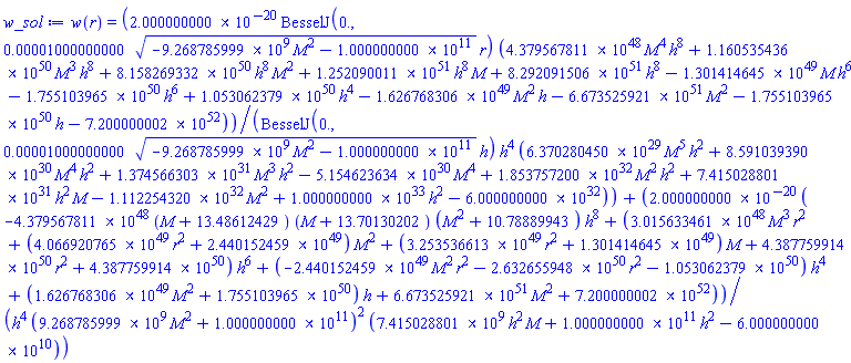 w(r) = 0.2000000000e-19*BesselJ(0., 0.1000000000e-4*(-9268785999.*M^2-0.1000000000e12)^(1/2)*r)*(0.4379567811e49*M^4*h^8+0.1160535436e51*M^3*h^8+0.8158269332e51*h^8*M^2+0.1252090011e52*h^8*M+0.8292091506e52*h^8-0.1301414645e50*M*h^6-0.1755103965e51*h^6+0.1053062379e51*h^4-0.1626768306e50*M^2*h-0.6673525921e52*M^2-0.1755103965e51*h-0.7200000002e53)/(BesselJ(0., 0.1000000000e-4*(-9268785999.*M^2-0.1000000000e12)^(1/2)*h)*h^4*(0.6370280450e30*M^5*h^2+0.8591039390e31*M^4*h^2+0.1374566303e32*M^3*h^2-0.5154623634e31*M^4+0.1853757200e33*M^2*h^2+0.7415028801e32*h^2*M-0.1112254320e33*M^2+0.1000000000e34*h^2-0.6000000000e33))+0.2000000000e-19*(-0.4379567811e49*(M+13.48612429)*(M+13.70130202)*(M^2+10.78889943)*h^8+(0.3015633461e49*M^3*r^2+(0.4066920765e50*r^2+0.2440152459e50)*M^2+(0.3253536613e50*r^2+0.1301414645e50)*M+0.4387759914e51*r^2+0.4387759914e51)*h^6+(-0.2440152459e50*M^2*r^2-0.2632655948e51*r^2-0.1053062379e51)*h^4+(0.1626768306e50*M^2+0.1755103965e51)*h+0.6673525921e52*M^2+0.7200000002e53)/(h^4*(9268785999.*M^2+0.1000000000e12)^2*(7415028801.*h^2*M+0.1000000000e12*h^2-0.6000000000e11))