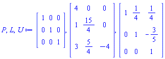 P, L, U := Matrix(3, 3, {(1, 1) = 1, (1, 2) = 0, (1, 3) = 0, (2, 1) = 0, (2, 2) = 1, (2, 3) = 0, (3, 1) = 0, (3, 2) = 0, (3, 3) = 1}), Matrix(3, 3, {(1, 1) = 4, (1, 2) = 0, (1, 3) = 0, (2, 1) = 1, (2, 2) = 15/4, (2, 3) = 0, (3, 1) = 3, (3, 2) = 5/4, (3, 3) = -4}), Matrix(3, 3, {(1, 1) = 1, (1, 2) = 1/4, (1, 3) = 1/4, (2, 1) = 0, (2, 2) = 1, (2, 3) = -3/5, (3, 1) = 0, (3, 2) = 0, (3, 3) = 1})