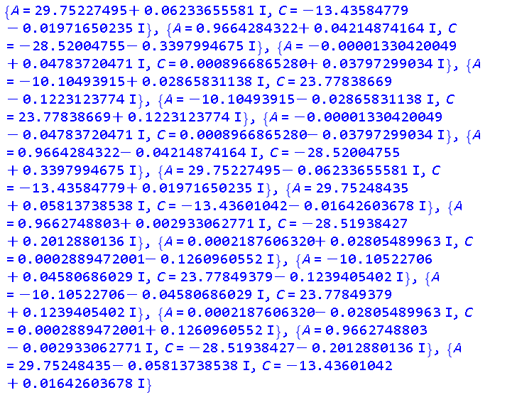 {A = 29.75227495+0.6233655581e-1*I, C = -13.43584779-0.1971650235e-1*I}, {A = .9664284322+0.4214874164e-1*I, C = -28.52004755-.3397994675*I}, {A = -0.1330420049e-4+0.4783720471e-1*I, C = 0.8966865280e-3+0.3797299034e-1*I}, {A = -10.10493915+0.2865831138e-1*I, C = 23.77838669-.1223123774*I}, {A = -10.10493915-0.2865831138e-1*I, C = 23.77838669+.1223123774*I}, {A = -0.1330420049e-4-0.4783720471e-1*I, C = 0.8966865280e-3-0.3797299034e-1*I}, {A = .9664284322-0.4214874164e-1*I, C = -28.52004755+.3397994675*I}, {A = 29.75227495-0.6233655581e-1*I, C = -13.43584779+0.1971650235e-1*I}, {A = 29.75248435+0.5813738538e-1*I, C = -13.43601042-0.1642603678e-1*I}, {A = .9662748803+0.2933062771e-2*I, C = -28.51938427+.2012880136*I}, {A = 0.2187606320e-3+0.2805489963e-1*I, C = 0.2889472001e-3-.1260960552*I}, {A = -10.10522706+0.4580686029e-1*I, C = 23.77849379-.1239405402*I}, {A = -10.10522706-0.4580686029e-1*I, C = 23.77849379+.1239405402*I}, {A = 0.2187606320e-3-0.2805489963e-1*I, C = 0.2889472001e-3+.1260960552*I}, {A = .9662748803-0.2933062771e-2*I, C = -28.51938427-.2012880136*I}, {A = 29.75248435-0.5813738538e-1*I, C = -13.43601042+0.1642603678e-1*I}