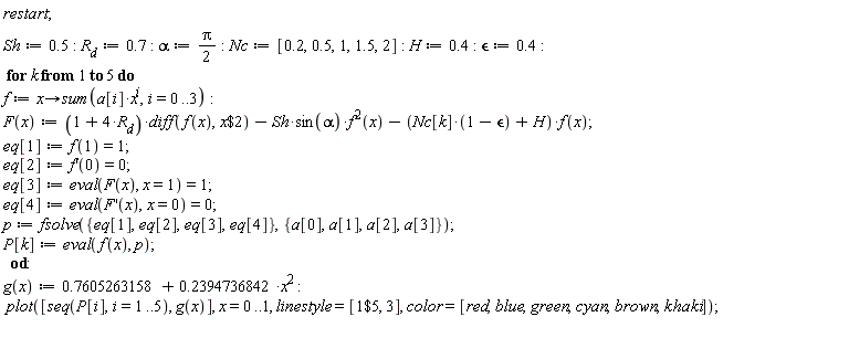 "restart;  Sh:=0.5: R[d]:=0.7: alpha:=Pi/(2):Nc:=[0.2,0.5,1,1.5,2]: H:=0.4: `&epsilon;`:=0.4:  for k from 1 to 5 do  f:=x->sum(a[i]*x^(i),i=0..3):  F(x):=(1+4*R[d])*diff(f(x),x$2)-Sh*sin(alpha)*f^(2)(x)-(Nc[k]*(1-`&epsilon;`)+H)*f(x); eq[1]:=f(1)=1;  eq[2]:=f'(0)=0;  eq[3]:=eval(F(x), x=1)=1;  eq[4]:=eval(F'(x),x=0)=0;   p:=fsolve({eq[1],eq[2],eq[3],eq[4]},{a[0],a[1],a[2],a[3]}); P[k]:=eval(f(x), p);    od:  g(x):=0.7605263158+0.2394736842*x^2 :  plot([seq(P[i],i=1..5), g(x)], x=0..1, linestyle=[1$5, 3], color=[red,blue,green,cyan,brown,khaki]);  "
