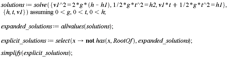 solutions := `assuming`([solve({v1^2 = 2*g*(h-h1), (1/2)*g*t^2 = h2, v1*t+(1/2)*g*t^2 = h1}, {h, t, v1})], [0 < g, 0 < t, 0 < h]); expanded_solutions := allvalues(solutions); explicit_solutions := select(proc (x) options operator, arrow; not has(x, RootOf) end proc, expanded_solutions); simplify(explicit_solutions)