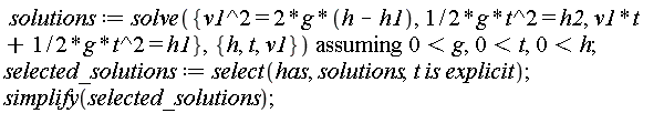 solutions := `assuming`([solve({v1^2 = 2*g*(h-h1), (1/2)*g*t^2 = h2, v1*t+(1/2)*g*t^2 = h1}, {h, t, v1})], [0 < g, 0 < t, 0 < h]); selected_solutions := select(has, solutions, t*is*explicit); simplify(selected_solutions)