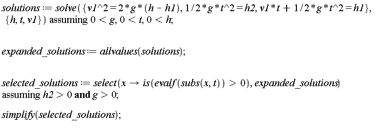 solutions := `assuming`([solve({v1^2 = 2*g*(h-h1), (1/2)*g*t^2 = h2, v1*t+(1/2)*g*t^2 = h1}, {h, t, v1})], [0 < g, 0 < t, 0 < h]); expanded_solutions := allvalues(solutions); selected_solutions := `assuming`([select(proc (x) options operator, arrow; is(0 < evalf(subs(x, t))) end proc, expanded_solutions)], [`and`(h2 > 0, g > 0)]); simplify(selected_solutions)