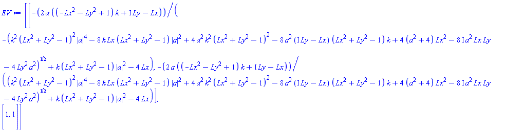 Matrix(2, 2, {(1, 1) = -2*a*((-Lx^2-Ly^2+1)*k+I*Ly-Lx)/(-sqrt(k^2*(Lx^2+Ly^2-1)^2*abs(a)^4-8*k*Lx*(Lx^2+Ly^2-1)*abs(a)^2+4*a^2*k^2*(Lx^2+Ly^2-1)^2-8*a^2*(I*Ly-Lx)*(Lx^2+Ly^2-1)*k+(4*a^2+16)*Lx^2-(8*I)*a^2*Lx*Ly-4*Ly^2*a^2)+k*(Lx^2+Ly^2-1)*abs(a)^2-4*Lx), (1, 2) = -2*a*((-Lx^2-Ly^2+1)*k+I*Ly-Lx)/(sqrt(k^2*(Lx^2+Ly^2-1)^2*abs(a)^4-8*k*Lx*(Lx^2+Ly^2-1)*abs(a)^2+4*a^2*k^2*(Lx^2+Ly^2-1)^2-8*a^2*(I*Ly-Lx)*(Lx^2+Ly^2-1)*k+(4*a^2+16)*Lx^2-(8*I)*a^2*Lx*Ly-4*Ly^2*a^2)+k*(Lx^2+Ly^2-1)*abs(a)^2-4*Lx), (2, 1) = 1, (2, 2) = 1})