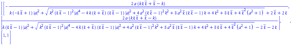 Matrix(2, 2, {(1, 1) = -2*a*(k*`&ell;`*conjugate(`&ell;`)+conjugate(`&ell;`)-k)/(k*(-`&ell;`*conjugate(`&ell;`)+1)*abs(a)^2+sqrt(k^2*(`&ell;`*conjugate(`&ell;`)-1)^2*abs(a)^4-4*k*(`&ell;`+conjugate(`&ell;`))*(`&ell;`*conjugate(`&ell;`)-1)*abs(a)^2+4*a^2*(`&ell;`*conjugate(`&ell;`)-1)^2*k^2+8*a^2*conjugate(`&ell;`)*(`&ell;`*conjugate(`&ell;`)-1)*k+4*`&ell;`^2+8*`&ell;`*conjugate(`&ell;`)+4*conjugate(`&ell;`)^2*(a^2+1))+2*conjugate(`&ell;`)+2*`&ell;`), (1, 2) = 2*a*(k*`&ell;`*conjugate(`&ell;`)+conjugate(`&ell;`)-k)/(k*(`&ell;`*conjugate(`&ell;`)-1)*abs(a)^2+sqrt(k^2*(`&ell;`*conjugate(`&ell;`)-1)^2*abs(a)^4-4*k*(`&ell;`+conjugate(`&ell;`))*(`&ell;`*conjugate(`&ell;`)-1)*abs(a)^2+4*a^2*(`&ell;`*conjugate(`&ell;`)-1)^2*k^2+8*a^2*conjugate(`&ell;`)*(`&ell;`*conjugate(`&ell;`)-1)*k+4*`&ell;`^2+8*`&ell;`*conjugate(`&ell;`)+4*conjugate(`&ell;`)^2*(a^2+1))-2*conjugate(`&ell;`)-2*`&ell;`), (2, 1) = 1, (2, 2) = 1})