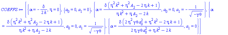[{alpha = -(1/2)*delta/k, eta = 0}, {a[0] = 0, a[1] = 0}, {alpha = delta*(eta^2*k^2+eta^2*A[2]-2*eta*k+1)/(eta*k^2+eta*A[2]-2*k), a[0] = 0, a[1] = -1/(-gamma*theta)^(1/2)}, {alpha = delta*(eta^2*k^2+eta^2*A[2]-2*eta*k+1)/(eta*k^2+eta*A[2]-2*k), a[0] = 0, a[1] = 1/(-gamma*theta)^(1/2)}, {alpha = delta*(2*eta^2*gamma*theta*a[0]^2+eta^2*k^2-2*eta*k+1)/(2*eta*gamma*theta*a[0]^2+eta*k^2-2*k), a[1] = 0}]