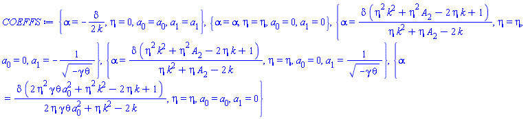 {alpha = -(1/2)*delta/k, eta = 0, a[0] = a[0], a[1] = a[1]}, {alpha = alpha, eta = eta, a[0] = 0, a[1] = 0}, {alpha = delta*(eta^2*k^2+eta^2*A[2]-2*eta*k+1)/(eta*k^2+eta*A[2]-2*k), eta = eta, a[0] = 0, a[1] = -1/(-gamma*theta)^(1/2)}, {alpha = delta*(eta^2*k^2+eta^2*A[2]-2*eta*k+1)/(eta*k^2+eta*A[2]-2*k), eta = eta, a[0] = 0, a[1] = 1/(-gamma*theta)^(1/2)}, {alpha = delta*(2*eta^2*gamma*theta*a[0]^2+eta^2*k^2-2*eta*k+1)/(2*eta*gamma*theta*a[0]^2+eta*k^2-2*k), eta = eta, a[0] = a[0], a[1] = 0}