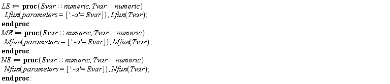 LE := proc (Evar::numeric, Tvar::numeric) Lfun(parameters = [':-a' = Evar]); Lfun(Tvar) end proc; ME := proc (Evar::numeric, Tvar::numeric) Mfun(parameters = [':-a' = Evar]); Mfun(Tvar) end proc; NE := proc (Evar::numeric, Tvar::numeric) Nfun(parameters = [':-a' = Evar]); Nfun(Tvar) end proc