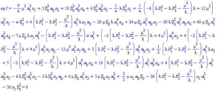 -(9/4)*mu^2*alpha[1]^2*a[1]+3*beta[0]^2*alpha[0]*a[2]+10*beta[0]^2*alpha[0]^3*a[4]+6*beta[0]^2*alpha[0]^2*a[3]-(1/4)*lambda*beta[0]^2*a[1]+(1/4)*(-6*(lambda*B[1]^2-lambda*B[2]^2-mu^2/lambda)*lambda+12*mu^2)*alpha[1]^2*a[1]-w*beta[0]^2+4*(lambda*B[1]^2-lambda*B[2]^2-mu^2/lambda)*alpha[1]^2*lambda*a[5]*alpha[0]-20*mu*beta[0]*lambda*alpha[1]^4*a[4]+24*mu*beta[0]*alpha[1]^2*alpha[0]*a[3]-30*lambda*beta[0]^2*alpha[1]^2*alpha[0]*a[4]+60*mu*beta[0]*alpha[1]^2*alpha[0]^2*a[4]-7*mu*beta[0]*lambda*a[5]*alpha[1]^2-(lambda*B[1]^2-lambda*B[2]^2-mu^2/lambda)*w*alpha[1]^2+(-2*(lambda*B[1]^2-lambda*B[2]^2-mu^2/lambda)*lambda+4*mu^2)*alpha[1]^4*a[3]+4*(-2*(lambda*B[1]^2-lambda*B[2]^2-mu^2/lambda)*lambda+4*mu^2)*alpha[1]^2*a[5]*alpha[0]-12*mu^2*alpha[1]^2*a[5]*alpha[0]+3*(lambda*B[1]^2-lambda*B[2]^2-mu^2/lambda)*alpha[1]^2*alpha[0]*a[2]+(1/2)*(lambda*B[1]^2-lambda*B[2]^2-mu^2/lambda)*alpha[1]^2*lambda*a[1]+5*(-2*(lambda*B[1]^2-lambda*B[2]^2-mu^2/lambda)*lambda+4*mu^2)*alpha[1]^4*alpha[0]*a[4]+10*(lambda*B[1]^2-lambda*B[2]^2-mu^2/lambda)*alpha[1]^2*alpha[0]^3*a[4]+6*(lambda*B[1]^2-lambda*B[2]^2-mu^2/lambda)*alpha[1]^2*alpha[0]^2*a[3]-6*lambda*beta[0]^2*alpha[1]^2*a[3]-2*lambda*beta[0]^2*a[5]*alpha[0]+6*mu*beta[0]*alpha[1]^2*a[2]+3*mu*beta[0]*a[5]*alpha[0]^2+(3/2)*mu*a[1]*alpha[0]*beta[0]-36*(lambda*B[1]^2-lambda*B[2]^2-mu^2/lambda)*a[1]*alpha[1]^2-36*a[1]*beta[0]^2 = 0
