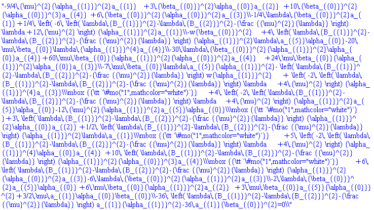 "-9/4\,{\mu}^{2}{\alpha_{{1}}}^{2}a_{{1}}+3\,{\beta_{{0}}}^{2}\alpha_{{0}}a_{{2}}+10\,{\beta_{{0}}}^{2}{\alpha_{{0}}}^{3}a_{{4}}+6\,{\beta_{{0}}}^{2}{\alpha_{{0}}}^{2}a_{{3}}\\-1/4\,\lambda\,{\beta_{{0}}}^{2}a_{{1}}+1/4\, \left( -6\, \left( \lambda\,{B_{{1}}}^{2}-\lambda\,{B_{{2}}}^{2}-{\frac {{\mu}^{2}}{\lambda}} \right) \lambda+12\,{\mu}^{2} \right) {\alpha_{{1}}}^{2}a_{{1}}\\-w{\beta_{{0}}}^{2}+4\, \left( \lambda\,{B_{{1}}}^{2}-\lambda\,{B_{{2}}}^{2}-{\frac {{\mu}^{2}}{\lambda}} \right) {\alpha_{{1}}}^{2}\lambda\,a_{{5}}\alpha_{{0}}-20\,\mu\,\beta_{{0}}\lambda\,{\alpha_{{1}}}^{4}a_{{4}}\\-30\,\lambda\,{\beta_{{0}}}^{2}{\alpha_{{1}}}^{2}\alpha_{{0}}a_{{4}}+60\,\mu\,\beta_{{0}}{\alpha_{{1}}}^{2}{\alpha_{{0}}}^{2}a_{{4}}+24\,\mu\,\beta_{{0}}{\alpha_{{1}}}^{2}\alpha_{{0}}a_{{3}}\\-7\,\mu\,\beta_{{0}}\lambda\,a_{{5}}{\alpha_{{1}}}^{2}- \left( \lambda\,{B_{{1}}}^{2}-\lambda\,{B_{{2}}}^{2}-{\frac {{\mu}^{2}}{\lambda}} \right) w{\alpha_{{1}}}^{2}+ \left( -2\, \left( \lambda\,{B_{{1}}}^{2}-\lambda\,{B_{{2}}}^{2}-{\frac {{\mu}^{2}}{\lambda}} \right) \lambda+4\,{\mu}^{2} \right) {\alpha_{{1}}}^{4}a_{{3}}\\\mbox {{\tt `\#mo("1",mathcolor="white")`}}+4\, \left( -2\, \left( \lambda\,{B_{{1}}}^{2}-\lambda\,{B_{{2}}}^{2}-{\frac {{\mu}^{2}}{\lambda}} \right) \lambda+4\,{\mu}^{2} \right) {\alpha_{{1}}}^{2}a_{{5}}\alpha_{{0}}-12\,{\mu}^{2}{\alpha_{{1}}}^{2}a_{{5}}\alpha_{{0}}\\\mbox {{\tt `\#mo("1",mathcolor="white")`}}+3\, \left( \lambda\,{B_{{1}}}^{2}-\lambda\,{B_{{2}}}^{2}-{\frac {{\mu}^{2}}{\lambda}} \right) {\alpha_{{1}}}^{2}\alpha_{{0}}a_{{2}}+1/2\, \left( \lambda\,{B_{{1}}}^{2}-\lambda\,{B_{{2}}}^{2}-{\frac {{\mu}^{2}}{\lambda}} \right) {\alpha_{{1}}}^{2}\lambda\,a_{{1}}\\\mbox {{\tt `\#mo("1",mathcolor="white")`}}+5\, \left( -2\, \left( \lambda\,{B_{{1}}}^{2}-\lambda\,{B_{{2}}}^{2}-{\frac {{\mu}^{2}}{\lambda}} \right) \lambda+4\,{\mu}^{2} \right) {\alpha_{{1}}}^{4}\alpha_{{0}}a_{{4}}+10\, \left( \lambda\,{B_{{1}}}^{2}-\lambda\,{B_{{2}}}^{2}-{\frac {{\mu}^{2}}{\lambda}} \right) {\alpha_{{1}}}^{2}{\alpha_{{0}}}^{3}a_{{4}}\\\mbox {{\tt `\#mo("1",mathcolor="white")`}}+6\, \left( \lambda\,{B_{{1}}}^{2}-\lambda\,{B_{{2}}}^{2}-{\frac {{\mu}^{2}}{\lambda}} \right) {\alpha_{{1}}}^{2}{\alpha_{{0}}}^{2}a_{{3}}-6\,\lambda\,{\beta_{{0}}}^{2}{\alpha_{{1}}}^{2}a_{{3}}\\-2\,\lambda\,{\beta_{{0}}}^{2}a_{{5}}\alpha_{{0}}+6\,\mu\,\beta_{{0}}{\alpha_{{1}}}^{2}a_{{2}}+3\,\mu\,\beta_{{0}}a_{{5}}{\alpha_{{0}}}^{2}+3/2\,\mu\,a_{{1}}\alpha_{{0}}\beta_{{0}}\\-36\, \left( \lambda\,{B_{{1}}}^{2}-\lambda\,{B_{{2}}}^{2}-{\frac {{\mu}^{2}}{\lambda}} \right) a_{{1}}{\alpha_{{1}}}^{2}-36\,a_{{1}}{\beta_{{0}}}^{2}=0\\"