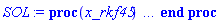proc (x_rkf45) local _res, _dat, _vars, _solnproc, _xout, _ndsol, _pars, _n, _i; option `Copyright (c) 2000 by Waterloo Maple Inc. All rights reserved.`; if 1 < nargs then error "invalid input: too many arguments" end if; _EnvDSNumericSaveDigits := Digits; Digits := 15; if _EnvInFsolve = true then _xout := evalf[_EnvDSNumericSaveDigits](x_rkf45) else _xout := evalf(x_rkf45) end if; _dat := Array(1..4, {(1) = proc (_xin) local _xout, _dtbl, _dat, _vmap, _x0, _y0, _val, _dig, _n, _ne, _nd, _nv, _pars, _ini, _par, _i, _j, _k, _src; option `Copyright (c) 2002 by Waterloo Maple Inc. All rights reserved.`; table( [( "complex" ) = false ] ) _xout := _xin; _pars := []; _dtbl := array( 1 .. 4, [( 1 ) = (array( 1 .. 24, [( 1 ) = (datatype = float[8], order = C_order, storage = rectangular), ( 2 ) = (datatype = float[8], order = C_order, storage = rectangular), ( 3 ) = ([0, 0, 0, Array(1..0, 1..2, {}, datatype = float[8], order = C_order)]), ( 4 ) = (Array(1..54, {(1) = 3, (2) = 3, (3) = 0, (4) = 0, (5) = 0, (6) = 0, (7) = 1, (8) = 0, (9) = 0, (10) = 0, (11) = 0, (12) = 0, (13) = 0, (14) = 0, (15) = 0, (16) = 0, (17) = 0, (18) = 1, (19) = 30000, (20) = 0, (21) = 0, (22) = 1, (23) = 4, (24) = 0, (25) = 1, (26) = 15, (27) = 1, (28) = 0, (29) = 1, (30) = 3, (31) = 3, (32) = 0, (33) = 1, (34) = 0, (35) = 0, (36) = 0, (37) = 0, (38) = 0, (39) = 0, (40) = 0, (41) = 0, (42) = 0, (43) = 1, (44) = 0, (45) = 0, (46) = 0, (47) = 0, (48) = 0, (49) = 0, (50) = 50, (51) = 1, (52) = 0, (53) = 0, (54) = 0}, datatype = integer[8])), ( 5 ) = (Array(1..28, {(1) = .0, (2) = 0.10e-5, (3) = .0, (4) = 0.500001e-14, (5) = .0, (6) = 0.2581800197474211e-1, (7) = .0, (8) = 0.10e-5, (9) = .0, (10) = .0, (11) = .0, (12) = .0, (13) = 1.0, (14) = .0, (15) = .49999999999999, (16) = .0, (17) = 1.0, (18) = 1.0, (19) = .0, (20) = .0, (21) = 1.0, (22) = 1.0, (23) = .0, (24) = .0, (25) = 0.10e-14, (26) = .0, (27) = .0, (28) = .0}, datatype = float[8], order = C_order)), ( 6 ) = (Array(1..3, {(1) = .2342493224, (2) = .1799302829, (3) = .5137385362}, datatype = float[8], order = C_order)), ( 7 ) = ([Array(1..4, 1..7, {(1, 1) = .0, (1, 2) = .203125, (1, 3) = .3046875, (1, 4) = .75, (1, 5) = .8125, (1, 6) = .40625, (1, 7) = .8125, (2, 1) = 0.6378173828125e-1, (2, 2) = .0, (2, 3) = .279296875, (2, 4) = .27237892150878906, (2, 5) = -0.9686851501464844e-1, (2, 6) = 0.1956939697265625e-1, (2, 7) = .5381584167480469, (3, 1) = 0.31890869140625e-1, (3, 2) = .0, (3, 3) = -.34375, (3, 4) = -.335235595703125, (3, 5) = .2296142578125, (3, 6) = .41748046875, (3, 7) = 11.480712890625, (4, 1) = 0.9710520505905151e-1, (4, 2) = .0, (4, 3) = .40350341796875, (4, 4) = 0.20297467708587646e-1, (4, 5) = -0.6054282188415527e-2, (4, 6) = -0.4770040512084961e-1, (4, 7) = .77858567237854}, datatype = float[8], order = C_order), Array(1..6, 1..6, {(1, 1) = .0, (1, 2) = .0, (1, 3) = .0, (1, 4) = .0, (1, 5) = .0, (1, 6) = 1.0, (2, 1) = .25, (2, 2) = .0, (2, 3) = .0, (2, 4) = .0, (2, 5) = .0, (2, 6) = 1.0, (3, 1) = .1875, (3, 2) = .5625, (3, 3) = .0, (3, 4) = .0, (3, 5) = .0, (3, 6) = 2.0, (4, 1) = .23583984375, (4, 2) = -.87890625, (4, 3) = .890625, (4, 4) = .0, (4, 5) = .0, (4, 6) = .2681884765625, (5, 1) = .1272735595703125, (5, 2) = -.5009765625, (5, 3) = .44921875, (5, 4) = -0.128936767578125e-1, (5, 5) = .0, (5, 6) = 0.626220703125e-1, (6, 1) = -0.927734375e-1, (6, 2) = .626220703125, (6, 3) = -.4326171875, (6, 4) = .1418304443359375, (6, 5) = -0.861053466796875e-1, (6, 6) = .3131103515625}, datatype = float[8], order = C_order), Array(1..6, {(1) = .0, (2) = .386, (3) = .21, (4) = .63, (5) = 1.0, (6) = 1.0}, datatype = float[8], order = C_order), Array(1..6, {(1) = .25, (2) = -.1043, (3) = .1035, (4) = -0.362e-1, (5) = .0, (6) = .0}, datatype = float[8], order = C_order), Array(1..6, 1..5, {(1, 1) = .0, (1, 2) = .0, (1, 3) = .0, (1, 4) = .0, (1, 5) = .0, (2, 1) = 1.544, (2, 2) = .0, (2, 3) = .0, (2, 4) = .0, (2, 5) = .0, (3, 1) = .9466785280815533, (3, 2) = .25570116989825814, (3, 3) = .0, (3, 4) = .0, (3, 5) = .0, (4, 1) = 3.3148251870684886, (4, 2) = 2.896124015972123, (4, 3) = .9986419139977808, (4, 4) = .0, (4, 5) = .0, (5, 1) = 1.2212245092262748, (5, 2) = 6.019134481287752, (5, 3) = 12.537083329320874, (5, 4) = -.687886036105895, (5, 5) = .0, (6, 1) = 1.2212245092262748, (6, 2) = 6.019134481287752, (6, 3) = 12.537083329320874, (6, 4) = -.687886036105895, (6, 5) = 1.0}, datatype = float[8], order = C_order), Array(1..6, 1..5, {(1, 1) = .0, (1, 2) = .0, (1, 3) = .0, (1, 4) = .0, (1, 5) = .0, (2, 1) = -5.6688, (2, 2) = .0, (2, 3) = .0, (2, 4) = .0, (2, 5) = .0, (3, 1) = -2.4300933568337584, (3, 2) = -.20635991570891224, (3, 3) = .0, (3, 4) = .0, (3, 5) = .0, (4, 1) = -.10735290581452621, (4, 2) = -9.594562251021896, (4, 3) = -20.470286148096154, (4, 4) = .0, (4, 5) = .0, (5, 1) = 7.496443313968615, (5, 2) = -10.246804314641219, (5, 3) = -33.99990352819906, (5, 4) = 11.708908932061595, (5, 5) = .0, (6, 1) = 8.083246795922411, (6, 2) = -7.981132988062785, (6, 3) = -31.52159432874373, (6, 4) = 16.319305431231363, (6, 5) = -6.0588182388340535}, datatype = float[8], order = C_order), Array(1..3, 1..5, {(1, 1) = .0, (1, 2) = .0, (1, 3) = .0, (1, 4) = .0, (1, 5) = .0, (2, 1) = 10.126235083446911, (2, 2) = -7.487995877607633, (2, 3) = -34.800918615557414, (2, 4) = -7.9927717075687275, (2, 5) = 1.0251377232956207, (3, 1) = -.6762803392806898, (3, 2) = 6.087714651678606, (3, 3) = 16.43084320892463, (3, 4) = 24.767225114183653, (3, 5) = -6.5943891257167815}, datatype = float[8], order = C_order)]), ( 9 ) = ([Array(1..3, {(1) = .1, (2) = .1, (3) = .1}, datatype = float[8], order = C_order), Array(1..3, {(1) = .0, (2) = .0, (3) = .0}, datatype = float[8], order = C_order), Array(1..3, {(1) = .0, (2) = .0, (3) = .0}, datatype = float[8], order = C_order), Array(1..3, {(1) = .0, (2) = .0, (3) = .0}, datatype = float[8], order = C_order), Array(1..3, {(1) = .0, (2) = .0, (3) = .0}, datatype = float[8], order = C_order), Array(1..3, 1..3, {(1, 1) = .0, (1, 2) = .0, (1, 3) = .0, (2, 1) = .0, (2, 2) = .0, (2, 3) = .0, (3, 1) = .0, (3, 2) = .0, (3, 3) = .0}, datatype = float[8], order = C_order), Array(1..3, 1..3, {(1, 1) = .0, (1, 2) = .0, (1, 3) = .0, (2, 1) = .0, (2, 2) = .0, (2, 3) = .0, (3, 1) = .0, (3, 2) = .0, (3, 3) = .0}, datatype = float[8], order = C_order), Array(1..3, 1..6, {(1, 1) = .0, (1, 2) = .0, (1, 3) = .0, (1, 4) = .0, (1, 5) = .0, (1, 6) = .0, (2, 1) = .0, (2, 2) = .0, (2, 3) = .0, (2, 4) = .0, (2, 5) = .0, (2, 6) = .0, (3, 1) = .0, (3, 2) = .0, (3, 3) = .0, (3, 4) = .0, (3, 5) = .0, (3, 6) = .0}, datatype = float[8], order = C_order), Array(1..3, {(1) = 0, (2) = 0, (3) = 0}, datatype = integer[8]), Array(1..3, {(1) = .0, (2) = .0, (3) = .0}, datatype = float[8], order = C_order), Array(1..3, {(1) = .0, (2) = .0, (3) = .0}, datatype = float[8], order = C_order), Array(1..3, {(1) = .0, (2) = .0, (3) = .0}, datatype = float[8], order = C_order), Array(1..3, {(1) = .0, (2) = .0, (3) = .0}, datatype = float[8], order = C_order), Array(1..3, {(1) = .0, (2) = .0, (3) = .0}, datatype = float[8], order = C_order)]), ( 8 ) = ([Array(1..3, {(1) = .2342493224, (2) = .1799302829, (3) = .5137385362}, datatype = float[8], order = C_order), Array(1..3, {(1) = .0, (2) = .0, (3) = .0}, datatype = float[8], order = C_order), Array(1..3, {(1) = -.6534884149815456, (2) = .26224111021755525, (3) = 1.1915897756055451}, datatype = float[8], order = C_order), 0, 0]), ( 11 ) = (Array(1..6, 0..3, {(1, 1) = .0, (1, 2) = .0, (1, 3) = .0, (2, 0) = .0, (2, 1) = .0, (2, 2) = .0, (2, 3) = .0, (3, 0) = .0, (3, 1) = .0, (3, 2) = .0, (3, 3) = .0, (4, 0) = .0, (4, 1) = .0, (4, 2) = .0, (4, 3) = .0, (5, 0) = .0, (5, 1) = .0, (5, 2) = .0, (5, 3) = .0, (6, 0) = .0, (6, 1) = .0, (6, 2) = .0, (6, 3) = .0}, datatype = float[8], order = C_order)), ( 10 ) = ([proc (N, X, Y, YP) option `[Y[1] = P(t), Y[2] = Q(t), Y[3] = R(t)]`; YP[1] := -(1/2)*Y[3]-3.46410161513776*X(X)*Y[2]-(1.15470053837925*(-Y(X)^2+2)*X(X)+1.73205080756888*(-2*X(X)^2+Z(X)+1)*Y(X))*Y[1]; YP[2] := (2/3)*Y[3]-1.15470053837925*((1/3)*Y(X)+X(X))*Y[1]+(-1.15470053837925*(-Y(X)^2+2)*X(X)+3.46410161513776*(X(X)^2-(1/2)*Z(X)-2/3)*X(X))*Y[2]; YP[3] := Y[1]*Z(X)+(-1.15470053837925*(-Y(X)^2+2)*X(X)+1.73205080756888*(-2*X(X)^2+Z(X)+4/3)*Y(X))*Y[3]; 0 end proc, -1, 0, 0, 0, 0, 0, 0]), ( 13 ) = (), ( 12 ) = (), ( 15 ) = ("rkf45"), ( 14 ) = ([0, 0]), ( 18 ) = ([]), ( 19 ) = (0), ( 16 ) = ([0, 0, 0, []]), ( 17 ) = ([proc (N, X, Y, YP) option `[Y[1] = P(t), Y[2] = Q(t), Y[3] = R(t)]`; YP[1] := -(1/2)*Y[3]-3.46410161513776*X(X)*Y[2]-(1.15470053837925*(-Y(X)^2+2)*X(X)+1.73205080756888*(-2*X(X)^2+Z(X)+1)*Y(X))*Y[1]; YP[2] := (2/3)*Y[3]-1.15470053837925*((1/3)*Y(X)+X(X))*Y[1]+(-1.15470053837925*(-Y(X)^2+2)*X(X)+3.46410161513776*(X(X)^2-(1/2)*Z(X)-2/3)*X(X))*Y[2]; YP[3] := Y[1]*Z(X)+(-1.15470053837925*(-Y(X)^2+2)*X(X)+1.73205080756888*(-2*X(X)^2+Z(X)+4/3)*Y(X))*Y[3]; 0 end proc, -1, 0, 0, 0, 0, 0, 0]), ( 22 ) = (0), ( 23 ) = (0), ( 20 ) = ([]), ( 21 ) = (0), ( 24 ) = (0)  ] ))  ] ); _y0 := Array(0..3, {(1) = 0., (2) = .2342493224, (3) = .1799302829}); _vmap := array( 1 .. 3, [( 1 ) = (1), ( 2 ) = (2), ( 3 ) = (3)  ] ); _x0 := _dtbl[1][5][5]; _n := _dtbl[1][4][1]; _ne := _dtbl[1][4][3]; _nd := _dtbl[1][4][4]; _nv := _dtbl[1][4][16]; if not type(_xout, 'numeric') then if member(_xout, ["start", "left", "right"]) then if _Env_smart_dsolve_numeric = true or _dtbl[1][4][10] = 1 then if _xout = "left" then if type(_dtbl[2], 'table') then return _dtbl[2][5][1] end if elif _xout = "right" then if type(_dtbl[3], 'table') then return _dtbl[3][5][1] end if end if end if; return _dtbl[1][5][5] elif _xout = "method" then return _dtbl[1][15] elif _xout = "storage" then return evalb(_dtbl[1][4][10] = 1) elif _xout = "leftdata" then if not type(_dtbl[2], 'array') then return NULL else return eval(_dtbl[2]) end if elif _xout = "rightdata" then if not type(_dtbl[3], 'array') then return NULL else return eval(_dtbl[3]) end if elif _xout = "enginedata" then return eval(_dtbl[1]) elif _xout = "enginereset" then _dtbl[2] := evaln(_dtbl[2]); _dtbl[3] := evaln(_dtbl[3]); return NULL elif _xout = "initial" then return procname(_y0[0]) elif _xout = "laxtol" then return _dtbl[`if`(member(_dtbl[4], {2, 3}), _dtbl[4], 1)][5][18] elif _xout = "numfun" then return `if`(member(_dtbl[4], {2, 3}), _dtbl[_dtbl[4]][4][18], 0) elif _xout = "parameters" then return [seq(_y0[_n+_i], _i = 1 .. nops(_pars))] elif _xout = "initial_and_parameters" then return procname(_y0[0]), [seq(_y0[_n+_i], _i = 1 .. nops(_pars))] elif _xout = "last" then if _dtbl[4] <> 2 and _dtbl[4] <> 3 or _x0-_dtbl[_dtbl[4]][5][1] = 0. then error "no information is available on last computed point" else _xout := _dtbl[_dtbl[4]][5][1] end if elif _xout = "function" then if _dtbl[1][4][33]-2. = 0 then return eval(_dtbl[1][10], 1) else return eval(_dtbl[1][10][1], 1) end if elif _xout = "map" then return copy(_vmap) elif type(_xin, `=`) and type(rhs(_xin), 'list') and member(lhs(_xin), {"initial", "parameters", "initial_and_parameters"}) then _ini, _par := [], []; if lhs(_xin) = "initial" then _ini := rhs(_xin) elif lhs(_xin) = "parameters" then _par := rhs(_xin) elif select(type, rhs(_xin), `=`) <> [] then _par, _ini := selectremove(type, rhs(_xin), `=`) elif nops(rhs(_xin)) < nops(_pars)+1 then error "insufficient data for specification of initial and parameters" else _par := rhs(_xin)[-nops(_pars) .. -1]; _ini := rhs(_xin)[1 .. -nops(_pars)-1] end if; _xout := lhs(_xout); if _par <> [] then `dsolve/numeric/process_parameters`(_n, _pars, _par, _y0) end if; if _ini <> [] then `dsolve/numeric/process_initial`(_n-_ne, _ini, _y0, _pars, _vmap) end if; `dsolve/numeric/SC/reinitialize`(_dtbl, _y0, _n, procname, _pars); if _Env_smart_dsolve_numeric = true and type(_y0[0], 'numeric') and _dtbl[1][4][10] <> 1 then procname("right") := _y0[0]; procname("left") := _y0[0] end if; if _xout = "initial" then return [_y0[0], seq(_y0[_vmap[_i]], _i = 1 .. _n-_ne)] elif _xout = "parameters" then return [seq(_y0[_n+_i], _i = 1 .. nops(_pars))] else return [_y0[0], seq(_y0[_vmap[_i]], _i = 1 .. _n-_ne)], [seq(_y0[_n+_i], _i = 1 .. nops(_pars))] end if elif _xin = "eventstop" then if _nv = 0 then error "this solution has no events" end if; _i := _dtbl[4]; if _i <> 2 and _i <> 3 then return 0 end if; if _dtbl[_i][4][10] = 1 and assigned(_dtbl[5-_i]) and _dtbl[_i][4][9] < 100 and 100 <= _dtbl[5-_i][4][9] then _i := 5-_i; _dtbl[4] := _i; _j := round(_dtbl[_i][4][17]); return round(_dtbl[_i][3][1][_j, 1]) elif 100 <= _dtbl[_i][4][9] then _j := round(_dtbl[_i][4][17]); return round(_dtbl[_i][3][1][_j, 1]) else return 0 end if elif _xin = "eventstatus" then if _nv = 0 then error "this solution has no events" end if; _i := [selectremove(proc (a) options operator, arrow; _dtbl[1][3][1][a, 7] = 1 end proc, {seq(_j, _j = 1 .. round(_dtbl[1][3][1][_nv+1, 1]))})]; return ':-enabled' = _i[1], ':-disabled' = _i[2] elif _xin = "eventclear" then if _nv = 0 then error "this solution has no events" end if; _i := _dtbl[4]; if _i <> 2 and _i <> 3 then error "no events to clear" end if; if _dtbl[_i][4][10] = 1 and assigned(_dtbl[5-_i]) and _dtbl[_i][4][9] < 100 and 100 < _dtbl[5-_i][4][9] then _dtbl[4] := 5-_i; _i := 5-_i end if; if _dtbl[_i][4][9] < 100 then error "no events to clear" elif _nv < _dtbl[_i][4][9]-100 then error "event error condition cannot be cleared" else _j := _dtbl[_i][4][9]-100; if irem(round(_dtbl[_i][3][1][_j, 4]), 2) = 1 then error "retriggerable events cannot be cleared" end if; _j := round(_dtbl[_i][3][1][_j, 1]); for _k to _nv do if _dtbl[_i][3][1][_k, 1] = _j then if _dtbl[_i][3][1][_k, 2] = 3 then error "range events cannot be cleared" end if; _dtbl[_i][3][1][_k, 8] := _dtbl[_i][3][1][_nv+1, 8] end if end do; _dtbl[_i][4][17] := 0; _dtbl[_i][4][9] := 0; if _dtbl[1][4][10] = 1 then if _i = 2 then try procname(procname("left")) catch:  end try else try procname(procname("right")) catch:  end try end if end if end if; return  elif type(_xin, `=`) and member(lhs(_xin), {"eventdisable", "eventenable"}) then if _nv = 0 then error "this solution has no events" end if; if type(rhs(_xin), {('list')('posint'), ('set')('posint')}) then _i := {op(rhs(_xin))} elif type(rhs(_xin), 'posint') then _i := {rhs(_xin)} else error "event identifiers must be integers in the range 1..%1", round(_dtbl[1][3][1][_nv+1, 1]) end if; if select(proc (a) options operator, arrow; _nv < a end proc, _i) <> {} then error "event identifiers must be integers in the range 1..%1", round(_dtbl[1][3][1][_nv+1, 1]) end if; _k := {}; for _j to _nv do if member(round(_dtbl[1][3][1][_j, 1]), _i) then _k := `union`(_k, {_j}) end if end do; _i := _k; if lhs(_xin) = "eventdisable" then _dtbl[4] := 0; _j := [evalb(assigned(_dtbl[2]) and member(_dtbl[2][4][17], _i)), evalb(assigned(_dtbl[3]) and member(_dtbl[3][4][17], _i))]; for _k in _i do _dtbl[1][3][1][_k, 7] := 0; if assigned(_dtbl[2]) then _dtbl[2][3][1][_k, 7] := 0 end if; if assigned(_dtbl[3]) then _dtbl[3][3][1][_k, 7] := 0 end if end do; if _j[1] then for _k to _nv+1 do if _k <= _nv and not type(_dtbl[2][3][4][_k, 1], 'undefined') then userinfo(3, {'events', 'eventreset'}, `reinit #2, event code `, _k, ` to defined init `, _dtbl[2][3][4][_k, 1]); _dtbl[2][3][1][_k, 8] := _dtbl[2][3][4][_k, 1] elif _dtbl[2][3][1][_k, 2] = 0 and irem(iquo(round(_dtbl[2][3][1][_k, 4]), 32), 2) = 1 then userinfo(3, {'events', 'eventreset'}, `reinit #2, event code `, _k, ` to rate hysteresis init `, _dtbl[2][5][24]); _dtbl[2][3][1][_k, 8] := _dtbl[2][5][24] elif _dtbl[2][3][1][_k, 2] = 0 and irem(iquo(round(_dtbl[2][3][1][_k, 4]), 2), 2) = 0 then userinfo(3, {'events', 'eventreset'}, `reinit #2, event code `, _k, ` to initial init `, _x0); _dtbl[2][3][1][_k, 8] := _x0 else userinfo(3, {'events', 'eventreset'}, `reinit #2, event code `, _k, ` to fireinitial init `, _x0-1); _dtbl[2][3][1][_k, 8] := _x0-1 end if end do; _dtbl[2][4][17] := 0; _dtbl[2][4][9] := 0; if _dtbl[1][4][10] = 1 then procname(procname("left")) end if end if; if _j[2] then for _k to _nv+1 do if _k <= _nv and not type(_dtbl[3][3][4][_k, 2], 'undefined') then userinfo(3, {'events', 'eventreset'}, `reinit #3, event code `, _k, ` to defined init `, _dtbl[3][3][4][_k, 2]); _dtbl[3][3][1][_k, 8] := _dtbl[3][3][4][_k, 2] elif _dtbl[3][3][1][_k, 2] = 0 and irem(iquo(round(_dtbl[3][3][1][_k, 4]), 32), 2) = 1 then userinfo(3, {'events', 'eventreset'}, `reinit #3, event code `, _k, ` to rate hysteresis init `, _dtbl[3][5][24]); _dtbl[3][3][1][_k, 8] := _dtbl[3][5][24] elif _dtbl[3][3][1][_k, 2] = 0 and irem(iquo(round(_dtbl[3][3][1][_k, 4]), 2), 2) = 0 then userinfo(3, {'events', 'eventreset'}, `reinit #3, event code `, _k, ` to initial init `, _x0); _dtbl[3][3][1][_k, 8] := _x0 else userinfo(3, {'events', 'eventreset'}, `reinit #3, event code `, _k, ` to fireinitial init `, _x0+1); _dtbl[3][3][1][_k, 8] := _x0+1 end if end do; _dtbl[3][4][17] := 0; _dtbl[3][4][9] := 0; if _dtbl[1][4][10] = 1 then procname(procname("right")) end if end if else for _k in _i do _dtbl[1][3][1][_k, 7] := 1 end do; _dtbl[2] := evaln(_dtbl[2]); _dtbl[3] := evaln(_dtbl[3]); _dtbl[4] := 0; if _dtbl[1][4][10] = 1 then if _x0 <= procname("right") then try procname(procname("right")) catch:  end try end if; if procname("left") <= _x0 then try procname(procname("left")) catch:  end try end if end if end if; return  elif type(_xin, `=`) and lhs(_xin) = "eventfired" then if not type(rhs(_xin), 'list') then error "'eventfired' must be specified as a list" end if; if _nv = 0 then error "this solution has no events" end if; if _dtbl[4] <> 2 and _dtbl[4] <> 3 then error "'direction' must be set prior to calling/setting 'eventfired'" end if; _i := _dtbl[4]; _val := NULL; if not assigned(_EnvEventRetriggerWarned) then _EnvEventRetriggerWarned := false end if; for _k in rhs(_xin) do if type(_k, 'integer') then _src := _k elif type(_k, 'integer' = 'anything') and type(evalf(rhs(_k)), 'numeric') then _k := lhs(_k) = evalf[max(Digits, 18)](rhs(_k)); _src := lhs(_k) else error "'eventfired' entry is not valid: %1", _k end if; if _src < 1 or round(_dtbl[1][3][1][_nv+1, 1]) < _src then error "event identifiers must be integers in the range 1..%1", round(_dtbl[1][3][1][_nv+1, 1]) end if; _src := {seq(`if`(_dtbl[1][3][1][_j, 1]-_src = 0., _j, NULL), _j = 1 .. _nv)}; if nops(_src) <> 1 then error "'eventfired' can only be set/queried for root-finding events and time/interval events" end if; _src := _src[1]; if _dtbl[1][3][1][_src, 2] <> 0. and _dtbl[1][3][1][_src, 2]-2. <> 0. then error "'eventfired' can only be set/queried for root-finding events and time/interval events" elif irem(round(_dtbl[1][3][1][_src, 4]), 2) = 1 then if _EnvEventRetriggerWarned = false then WARNING(`'eventfired' has no effect on events that retrigger`) end if; _EnvEventRetriggerWarned := true end if; if _dtbl[_i][3][1][_src, 2] = 0 and irem(iquo(round(_dtbl[_i][3][1][_src, 4]), 32), 2) = 1 then _val := _val, undefined elif type(_dtbl[_i][3][4][_src, _i-1], 'undefined') or _i = 2 and _dtbl[2][3][1][_src, 8] < _dtbl[2][3][4][_src, 1] or _i = 3 and _dtbl[3][3][4][_src, 2] < _dtbl[3][3][1][_src, 8] then _val := _val, _dtbl[_i][3][1][_src, 8] else _val := _val, _dtbl[_i][3][4][_src, _i-1] end if; if type(_k, `=`) then if _dtbl[_i][3][1][_src, 2] = 0 and irem(iquo(round(_dtbl[_i][3][1][_src, 4]), 32), 2) = 1 then error "cannot set event code for a rate hysteresis event" end if; userinfo(3, {'events', 'eventreset'}, `manual set event code `, _src, ` to value `, rhs(_k)); _dtbl[_i][3][1][_src, 8] := rhs(_k); _dtbl[_i][3][4][_src, _i-1] := rhs(_k) end if end do; return [_val] elif type(_xin, `=`) and lhs(_xin) = "direction" then if not member(rhs(_xin), {-1, 1, ':-left', ':-right'}) then error "'direction' must be specified as either '1' or 'right' (positive) or '-1' or 'left' (negative)" end if; _src := `if`(_dtbl[4] = 2, -1, `if`(_dtbl[4] = 3, 1, undefined)); _i := `if`(member(rhs(_xin), {1, ':-right'}), 3, 2); _dtbl[4] := _i; _dtbl[_i] := `dsolve/numeric/SC/IVPdcopy`(_dtbl[1], `if`(assigned(_dtbl[_i]), _dtbl[_i], NULL)); if 0 < _nv then for _j to _nv+1 do if _j <= _nv and not type(_dtbl[_i][3][4][_j, _i-1], 'undefined') then userinfo(3, {'events', 'eventreset'}, `reinit #4, event code `, _j, ` to defined init `, _dtbl[_i][3][4][_j, _i-1]); _dtbl[_i][3][1][_j, 8] := _dtbl[_i][3][4][_j, _i-1] elif _dtbl[_i][3][1][_j, 2] = 0 and irem(iquo(round(_dtbl[_i][3][1][_j, 4]), 32), 2) = 1 then userinfo(3, {'events', 'eventreset'}, `reinit #4, event code `, _j, ` to rate hysteresis init `, _dtbl[_i][5][24]); _dtbl[_i][3][1][_j, 8] := _dtbl[_i][5][24] elif _dtbl[_i][3][1][_j, 2] = 0 and irem(iquo(round(_dtbl[_i][3][1][_j, 4]), 2), 2) = 0 then userinfo(3, {'events', 'eventreset'}, `reinit #4, event code `, _j, ` to initial init `, _x0); _dtbl[_i][3][1][_j, 8] := _x0 else userinfo(3, {'events', 'eventreset'}, `reinit #4, event code `, _j, ` to fireinitial init `, _x0-2*_i+5.0); _dtbl[_i][3][1][_j, 8] := _x0-2*_i+5.0 end if end do end if; return _src elif _xin = "eventcount" then if _dtbl[1][3][1] = 0 or _dtbl[4] <> 2 and _dtbl[4] <> 3 then return 0 else return round(_dtbl[_dtbl[4]][3][1][_nv+1, 12]) end if else return "procname" end if end if; if _xout = _x0 then return [_x0, seq(evalf(_dtbl[1][6][_vmap[_i]]), _i = 1 .. _n-_ne)] end if; _i := `if`(_x0 <= _xout, 3, 2); if _xin = "last" and 0 < _dtbl[_i][4][9] and _dtbl[_i][4][9] < 100 then _dat := eval(_dtbl[_i], 2); _j := _dat[4][20]; return [_dat[11][_j, 0], seq(_dat[11][_j, _vmap[_i]], _i = 1 .. _n-_ne-_nd), seq(_dat[8][1][_vmap[_i]], _i = _n-_ne-_nd+1 .. _n-_ne)] end if; if not type(_dtbl[_i], 'array') then _dtbl[_i] := `dsolve/numeric/SC/IVPdcopy`(_dtbl[1], `if`(assigned(_dtbl[_i]), _dtbl[_i], NULL)); if 0 < _nv then for _j to _nv+1 do if _j <= _nv and not type(_dtbl[_i][3][4][_j, _i-1], 'undefined') then userinfo(3, {'events', 'eventreset'}, `reinit #5, event code `, _j, ` to defined init `, _dtbl[_i][3][4][_j, _i-1]); _dtbl[_i][3][1][_j, 8] := _dtbl[_i][3][4][_j, _i-1] elif _dtbl[_i][3][1][_j, 2] = 0 and irem(iquo(round(_dtbl[_i][3][1][_j, 4]), 32), 2) = 1 then userinfo(3, {'events', 'eventreset'}, `reinit #5, event code `, _j, ` to rate hysteresis init `, _dtbl[_i][5][24]); _dtbl[_i][3][1][_j, 8] := _dtbl[_i][5][24] elif _dtbl[_i][3][1][_j, 2] = 0 and irem(iquo(round(_dtbl[_i][3][1][_j, 4]), 2), 2) = 0 then userinfo(3, {'events', 'eventreset'}, `reinit #5, event code `, _j, ` to initial init `, _x0); _dtbl[_i][3][1][_j, 8] := _x0 else userinfo(3, {'events', 'eventreset'}, `reinit #5, event code `, _j, ` to fireinitial init `, _x0-2*_i+5.0); _dtbl[_i][3][1][_j, 8] := _x0-2*_i+5.0 end if end do end if end if; if _xin <> "last" then if 0 < 0 then if `dsolve/numeric/checkglobals`(op(_dtbl[1][14]), _pars, _n, _y0) then `dsolve/numeric/SC/reinitialize`(_dtbl, _y0, _n, procname, _pars, _i) end if end if; if _dtbl[1][4][7] = 0 then error "parameters must be initialized before solution can be computed" end if end if; _dat := eval(_dtbl[_i], 2); _dtbl[4] := _i; try _src := `dsolve/numeric/SC/IVPrun`(_dat, _xout) catch: userinfo(2, `dsolve/debug`, print(`Exception in solnproc:`, [lastexception][2 .. -1])); error  end try; if _src = 0 and 100 < _dat[4][9] then _val := _dat[3][1][_nv+1, 8] else _val := _dat[11][_dat[4][20], 0] end if; if _src <> 0 or _dat[4][9] <= 0 then _dtbl[1][5][1] := _xout else _dtbl[1][5][1] := _val end if; if _i = 3 and _val < _xout then Rounding := -infinity; if _dat[4][9] = 1 then error "cannot evaluate the solution further right of %1, probably a singularity", evalf[8](_val) elif _dat[4][9] = 2 then error "cannot evaluate the solution further right of %1, maxfun limit exceeded (see ?dsolve,maxfun for details)", evalf[8](_val) elif _dat[4][9] = 3 then if _dat[4][25] = 3 then error "cannot evaluate the solution past the initial point, problem may be initially singular or improperly set up" else error "cannot evaluate the solution past the initial point, problem may be complex, initially singular or improperly set up" end if elif _dat[4][9] = 4 then error "cannot evaluate the solution further right of %1, accuracy goal cannot be achieved with specified 'minstep'", evalf[8](_val) elif _dat[4][9] = 5 then error "cannot evaluate the solution further right of %1, too many step failures, tolerances may be too loose for problem", evalf[8](_val) elif _dat[4][9] = 6 then error "cannot evaluate the solution further right of %1, cannot downgrade delay storage for problems with delay derivative order > 1, try increasing delaypts", evalf[8](_val) elif _dat[4][9] = 10 then error "cannot evaluate the solution further right of %1, interrupt requested", evalf[8](_val) elif 100 < _dat[4][9] then if _dat[4][9]-100 = _nv+1 then error "constraint projection failure on event at t=%1", evalf[8](_val) elif _dat[4][9]-100 = _nv+2 then error "index-1 and derivative evaluation failure on event at t=%1", evalf[8](_val) elif _dat[4][9]-100 = _nv+3 then error "maximum number of event iterations reached (%1) at t=%2", round(_dat[3][1][_nv+1, 3]), evalf[8](_val) else if _Env_dsolve_nowarnstop <> true then `dsolve/numeric/warning`(StringTools:-FormatMessage("cannot evaluate the solution further right of %1, event #%2 triggered a halt", evalf[8](_val), round(_dat[3][1][_dat[4][9]-100, 1]))) end if; Rounding := 'nearest'; _xout := _val end if else error "cannot evaluate the solution further right of %1", evalf[8](_val) end if elif _i = 2 and _xout < _val then Rounding := infinity; if _dat[4][9] = 1 then error "cannot evaluate the solution further left of %1, probably a singularity", evalf[8](_val) elif _dat[4][9] = 2 then error "cannot evaluate the solution further left of %1, maxfun limit exceeded (see ?dsolve,maxfun for details)", evalf[8](_val) elif _dat[4][9] = 3 then if _dat[4][25] = 3 then error "cannot evaluate the solution past the initial point, problem may be initially singular or improperly set up" else error "cannot evaluate the solution past the initial point, problem may be complex, initially singular or improperly set up" end if elif _dat[4][9] = 4 then error "cannot evaluate the solution further left of %1, accuracy goal cannot be achieved with specified 'minstep'", evalf[8](_val) elif _dat[4][9] = 5 then error "cannot evaluate the solution further left of %1, too many step failures, tolerances may be too loose for problem", evalf[8](_val) elif _dat[4][9] = 6 then error "cannot evaluate the solution further left of %1, cannot downgrade delay storage for problems with delay derivative order > 1, try increasing delaypts", evalf[8](_val) elif _dat[4][9] = 10 then error "cannot evaluate the solution further right of %1, interrupt requested", evalf[8](_val) elif 100 < _dat[4][9] then if _dat[4][9]-100 = _nv+1 then error "constraint projection failure on event at t=%1", evalf[8](_val) elif _dat[4][9]-100 = _nv+2 then error "index-1 and derivative evaluation failure on event at t=%1", evalf[8](_val) elif _dat[4][9]-100 = _nv+3 then error "maximum number of event iterations reached (%1) at t=%2", round(_dat[3][1][_nv+1, 3]), evalf[8](_val) else if _Env_dsolve_nowarnstop <> true then `dsolve/numeric/warning`(StringTools:-FormatMessage("cannot evaluate the solution further left of %1, event #%2 triggered a halt", evalf[8](_val), round(_dat[3][1][_dat[4][9]-100, 1]))) end if; Rounding := 'nearest'; _xout := _val end if else error "cannot evaluate the solution further left of %1", evalf[8](_val) end if end if; if _EnvInFsolve = true then _dig := _dat[4][26]; _dat[4][26] := _EnvDSNumericSaveDigits; _Env_dsolve_SC_native := true; if _dat[4][25] = 1 then _i := 1; _dat[4][25] := 2 else _i := _dat[4][25] end if; _val := `dsolve/numeric/SC/IVPval`(_dat, _xout, _src); _dat[4][25] := _i; _dat[4][26] := _dig; [_xout, seq(_val[_vmap[_i]], _i = 1 .. _n-_ne)] else Digits := _dat[4][26]; _val := `dsolve/numeric/SC/IVPval`(eval(_dat, 2), _xout, _src); [_xout, seq(_val[_vmap[_i]], _i = 1 .. _n-_ne)] end if end proc, (2) = Array(0..0, {}), (3) = [t, P(t), Q(t), R(t)], (4) = []}); _vars := _dat[3]; _pars := map(rhs, _dat[4]); _n := nops(_vars)-1; _solnproc := _dat[1]; if not type(_xout, 'numeric') then if member(x_rkf45, ["start", 'start', "method", 'method', "left", 'left', "right", 'right', "leftdata", "rightdata", "enginedata", "eventstop", 'eventstop', "eventclear", 'eventclear', "eventstatus", 'eventstatus', "eventcount", 'eventcount', "laxtol", 'laxtol', "numfun", 'numfun', NULL]) then _res := _solnproc(convert(x_rkf45, 'string')); if 1 < nops([_res]) then return _res elif type(_res, 'array') then return eval(_res, 1) elif _res <> "procname" then return _res end if elif member(x_rkf45, ["last", 'last', "initial", 'initial', "parameters", 'parameters', "initial_and_parameters", 'initial_and_parameters', NULL]) then _xout := convert(x_rkf45, 'string'); _res := _solnproc(_xout); if _xout = "parameters" then return [seq(_pars[_i] = _res[_i], _i = 1 .. nops(_pars))] elif _xout = "initial_and_parameters" then return [seq(_vars[_i+1] = [_res][1][_i+1], _i = 0 .. _n), seq(_pars[_i] = [_res][2][_i], _i = 1 .. nops(_pars))] else return [seq(_vars[_i+1] = _res[_i+1], _i = 0 .. _n)] end if elif type(_xout, `=`) and member(lhs(_xout), ["initial", 'initial', "parameters", 'parameters', "initial_and_parameters", 'initial_and_parameters', NULL]) then _xout := convert(lhs(x_rkf45), 'string') = rhs(x_rkf45); if type(rhs(_xout), 'list') then _res := _solnproc(_xout) else error "initial and/or parameter values must be specified in a list" end if; if lhs(_xout) = "initial" then return [seq(_vars[_i+1] = _res[_i+1], _i = 0 .. _n)] elif lhs(_xout) = "parameters" then return [seq(_pars[_i] = _res[_i], _i = 1 .. nops(_pars))] else return [seq(_vars[_i+1] = [_res][1][_i+1], _i = 0 .. _n), seq(_pars[_i] = [_res][2][_i], _i = 1 .. nops(_pars))] end if elif type(_xout, `=`) and member(lhs(_xout), ["eventdisable", 'eventdisable', "eventenable", 'eventenable', "eventfired", 'eventfired', "direction", 'direction', NULL]) then return _solnproc(convert(lhs(x_rkf45), 'string') = rhs(x_rkf45)) elif _xout = "solnprocedure" then return eval(_solnproc) elif _xout = "sysvars" then return _vars end if; if procname <> unknown then return ('procname')(x_rkf45) else _ndsol; _ndsol := pointto(_dat[2][0]); return ('_ndsol')(x_rkf45) end if end if; try _res := _solnproc(_xout); [seq(_vars[_i+1] = _res[_i+1], _i = 0 .. _n)] catch: error  end try end proc